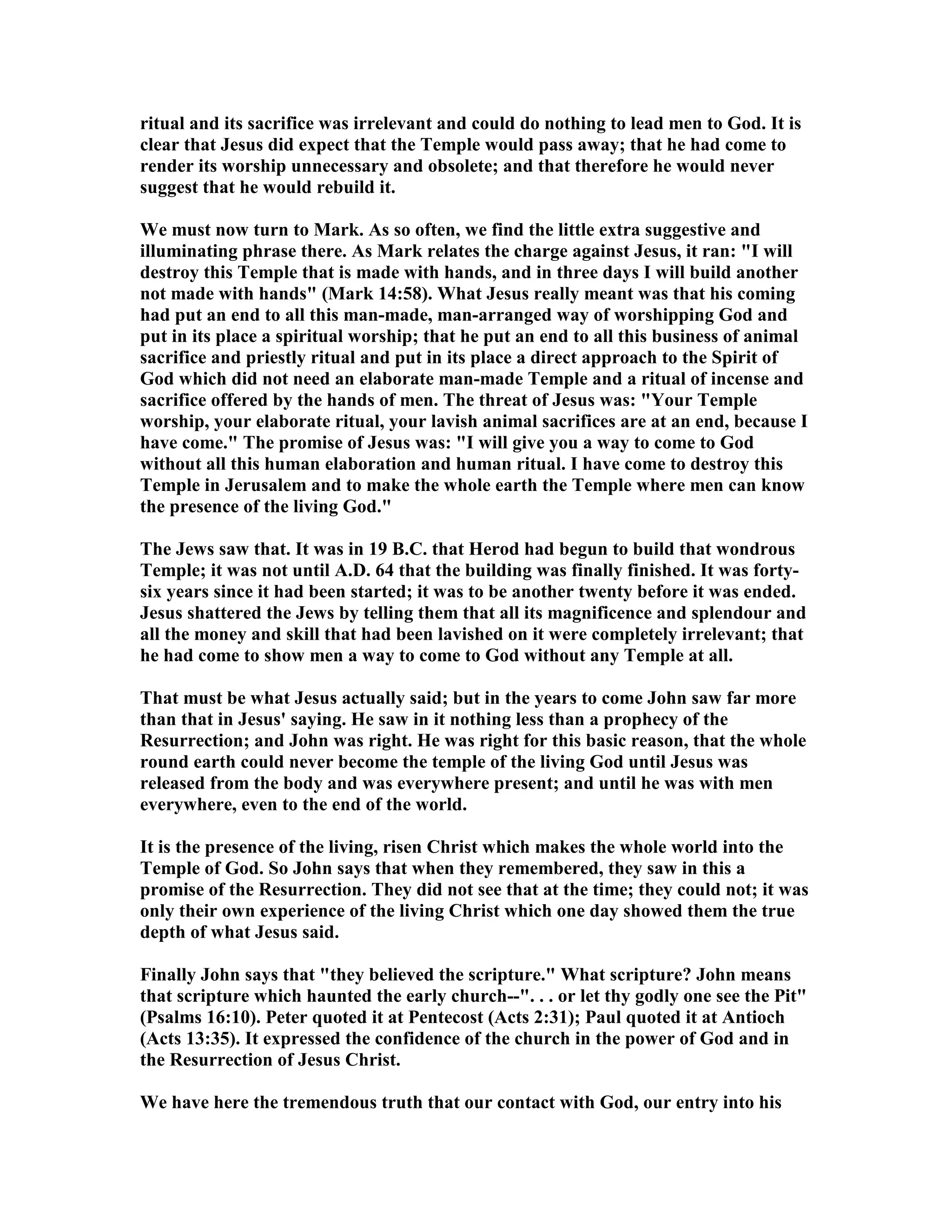 ritual and its sacrifice was irrelevant and could do nothing to lead men to God. It is
clear that Jesus did expect that the Temple would pass away; that he had come to
render its worship unnecessary and obsolete; and that therefore he would never
suggest that he would rebuild it.
We must now turn to Mark. As so often, we find the little extra suggestive and
illuminating phrase there. As Mark relates the charge against Jesus, it ran: "I will
destroy this Temple that is made with hands, and in three days I will build another
not made with hands" (Mark 14:58). What Jesus really meant was that his coming
had put an end to all this man-made, man-arranged way of worshipping God and
put in its place a spiritual worship; that he put an end to all this business of animal
sacrifice and priestly ritual and put in its place a direct approach to the Spirit of
God which did not need an elaborate man-made Temple and a ritual of incense and
sacrifice offered by the hands of men. The threat of Jesus was: "Your Temple
worship, your elaborate ritual, your lavish animal sacrifices are at an end, because I
have come." The promise of Jesus was: "I will give you a way to come to God
without all this human elaboration and human ritual. I have come to destroy this
Temple in Jerusalem and to make the whole earth the Temple where men can know
the presence of the living God."
The Jews saw that. It was in 19 B.C. that Herod had begun to build that wondrous
Temple; it was not until A.D. 64 that the building was finally finished. It was forty-
six years since it had been started; it was to be another twenty before it was ended.
Jesus shattered the Jews by telling them that all its magnificence and splendour and
all the money and skill that had been lavished on it were completely irrelevant; that
he had come to show men a way to come to God without any Temple at all.
That must be what Jesus actually said; but in the years to come John saw far more
than that in Jesus' saying. He saw in it nothing less than a prophecy of the
Resurrection; and John was right. He was right for this basic reason, that the whole
round earth could never become the temple of the living God until Jesus was
released from the body and was everywhere present; and until he was with men
everywhere, even to the end of the world.
It is the presence of the living, risen Christ which makes the whole world into the
Temple of God. So John says that when they remembered, they saw in this a
promise of the Resurrection. They did not see that at the time; they could not; it was
only their own experience of the living Christ which one day showed them the true
depth of what Jesus said.
Finally John says that "they believed the scripture." What scripture? John means
that scripture which haunted the early church--". . . or let thy godly one see the Pit"
(Psalms 16:10). Peter quoted it at Pentecost (Acts 2:31); Paul quoted it at Antioch
(Acts 13:35). It expressed the confidence of the church in the power of God and in
the Resurrection of Jesus Christ.
We have here the tremendous truth that our contact with God, our entry into his
 