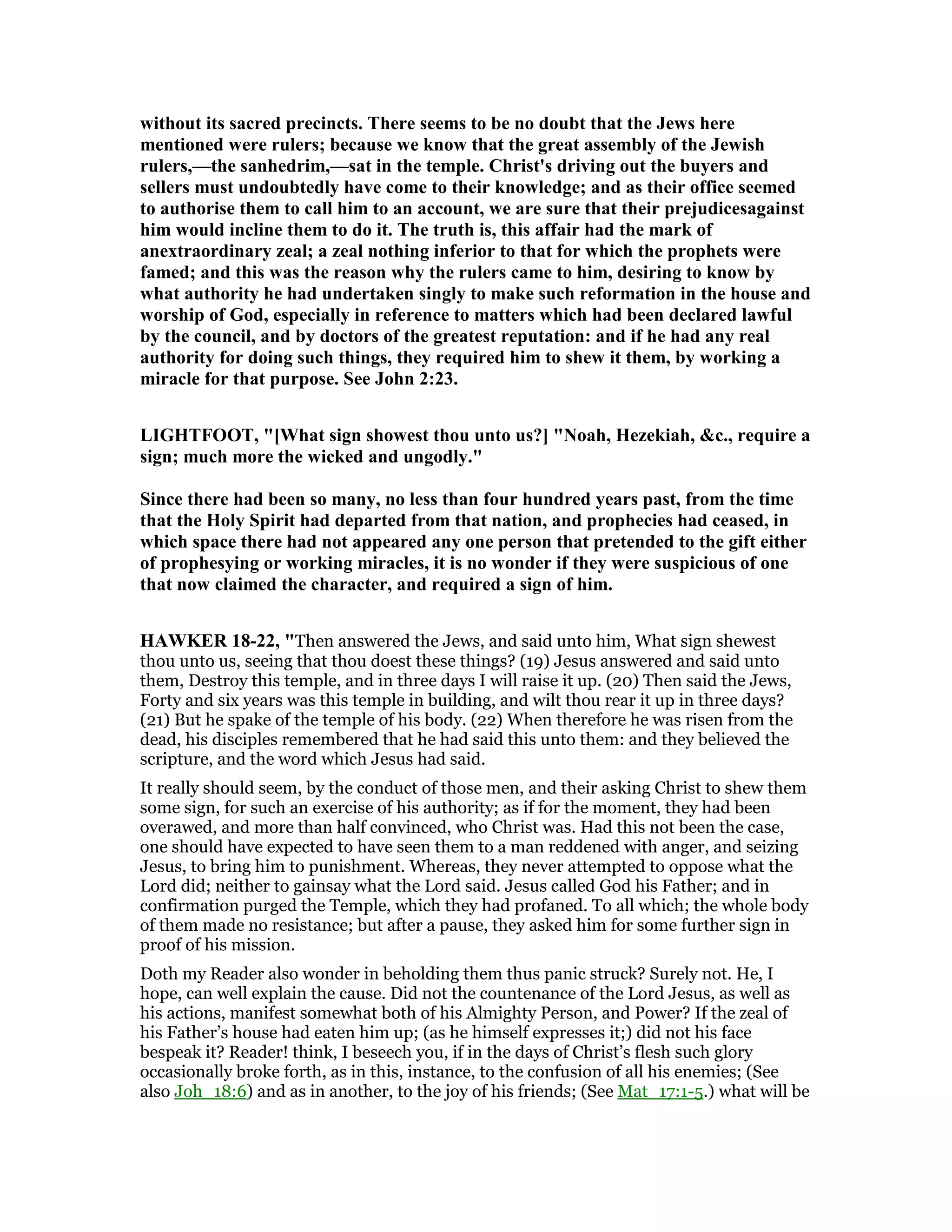 without its sacred precincts. There seems to be no doubt that the Jews here
mentioned were rulers; because we know that the great assembly of the Jewish
rulers,—the sanhedrim,—sat in the temple. Christ's driving out the buyers and
sellers must undoubtedly have come to their knowledge; and as their office seemed
to authorise them to call him to an account, we are sure that their prejudicesagainst
him would incline them to do it. The truth is, this affair had the mark of
anextraordinary zeal; a zeal nothing inferior to that for which the prophets were
famed; and this was the reason why the rulers came to him, desiring to know by
what authority he had undertaken singly to make such reformation in the house and
worship of God, especially in reference to matters which had been declared lawful
by the council, and by doctors of the greatest reputation: and if he had any real
authority for doing such things, they required him to shew it them, by working a
miracle for that purpose. See John 2:23.
LIGHTFOOT, "[What sign showest thou unto us?] " oah, Hezekiah, &c., require a
sign; much more the wicked and ungodly."
Since there had been so many, no less than four hundred years past, from the time
that the Holy Spirit had departed from that nation, and prophecies had ceased, in
which space there had not appeared any one person that pretended to the gift either
of prophesying or working miracles, it is no wonder if they were suspicious of one
that now claimed the character, and required a sign of him.
HAWKER 18-22, "Then answered the Jews, and said unto him, What sign shewest
thou unto us, seeing that thou doest these things? (19) Jesus answered and said unto
them, Destroy this temple, and in three days I will raise it up. (20) Then said the Jews,
Forty and six years was this temple in building, and wilt thou rear it up in three days?
(21) But he spake of the temple of his body. (22) When therefore he was risen from the
dead, his disciples remembered that he had said this unto them: and they believed the
scripture, and the word which Jesus had said.
It really should seem, by the conduct of those men, and their asking Christ to shew them
some sign, for such an exercise of his authority; as if for the moment, they had been
overawed, and more than half convinced, who Christ was. Had this not been the case,
one should have expected to have seen them to a man reddened with anger, and seizing
Jesus, to bring him to punishment. Whereas, they never attempted to oppose what the
Lord did; neither to gainsay what the Lord said. Jesus called God his Father; and in
confirmation purged the Temple, which they had profaned. To all which; the whole body
of them made no resistance; but after a pause, they asked him for some further sign in
proof of his mission.
Doth my Reader also wonder in beholding them thus panic struck? Surely not. He, I
hope, can well explain the cause. Did not the countenance of the Lord Jesus, as well as
his actions, manifest somewhat both of his Almighty Person, and Power? If the zeal of
his Father’s house had eaten him up; (as he himself expresses it;) did not his face
bespeak it? Reader! think, I beseech you, if in the days of Christ’s flesh such glory
occasionally broke forth, as in this, instance, to the confusion of all his enemies; (See
also Joh_18:6) and as in another, to the joy of his friends; (See Mat_17:1-5.) what will be
 