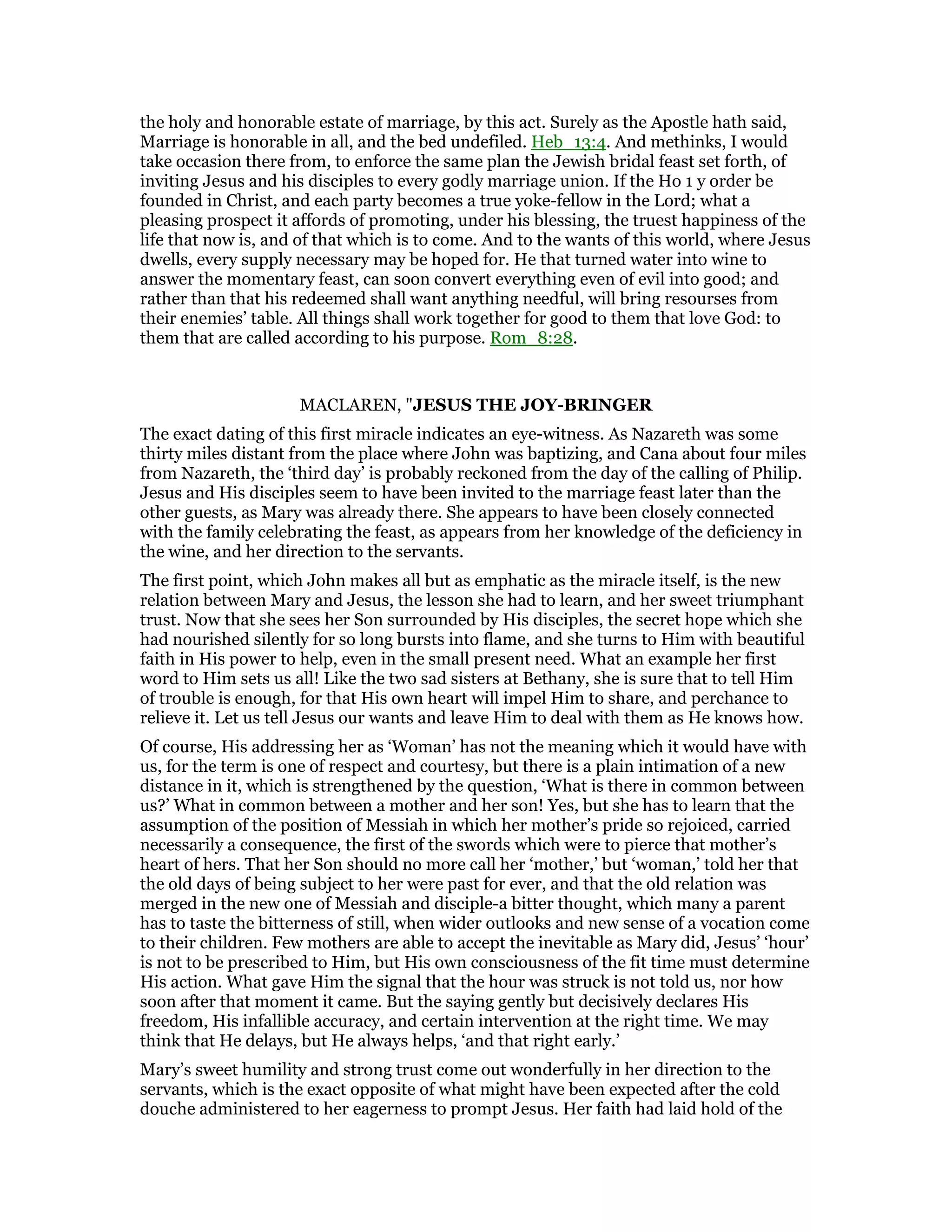 the holy and honorable estate of marriage, by this act. Surely as the Apostle hath said,
Marriage is honorable in all, and the bed undefiled. Heb_13:4. And methinks, I would
take occasion there from, to enforce the same plan the Jewish bridal feast set forth, of
inviting Jesus and his disciples to every godly marriage union. If the Ho 1 y order be
founded in Christ, and each party becomes a true yoke-fellow in the Lord; what a
pleasing prospect it affords of promoting, under his blessing, the truest happiness of the
life that now is, and of that which is to come. And to the wants of this world, where Jesus
dwells, every supply necessary may be hoped for. He that turned water into wine to
answer the momentary feast, can soon convert everything even of evil into good; and
rather than that his redeemed shall want anything needful, will bring resourses from
their enemies’ table. All things shall work together for good to them that love God: to
them that are called according to his purpose. Rom_8:28.
MACLAREN, "JESUS THE JOY-BRINGER
The exact dating of this first miracle indicates an eye-witness. As Nazareth was some
thirty miles distant from the place where John was baptizing, and Cana about four miles
from Nazareth, the ‘third day’ is probably reckoned from the day of the calling of Philip.
Jesus and His disciples seem to have been invited to the marriage feast later than the
other guests, as Mary was already there. She appears to have been closely connected
with the family celebrating the feast, as appears from her knowledge of the deficiency in
the wine, and her direction to the servants.
The first point, which John makes all but as emphatic as the miracle itself, is the new
relation between Mary and Jesus, the lesson she had to learn, and her sweet triumphant
trust. Now that she sees her Son surrounded by His disciples, the secret hope which she
had nourished silently for so long bursts into flame, and she turns to Him with beautiful
faith in His power to help, even in the small present need. What an example her first
word to Him sets us all! Like the two sad sisters at Bethany, she is sure that to tell Him
of trouble is enough, for that His own heart will impel Him to share, and perchance to
relieve it. Let us tell Jesus our wants and leave Him to deal with them as He knows how.
Of course, His addressing her as ‘Woman’ has not the meaning which it would have with
us, for the term is one of respect and courtesy, but there is a plain intimation of a new
distance in it, which is strengthened by the question, ‘What is there in common between
us?’ What in common between a mother and her son! Yes, but she has to learn that the
assumption of the position of Messiah in which her mother’s pride so rejoiced, carried
necessarily a consequence, the first of the swords which were to pierce that mother’s
heart of hers. That her Son should no more call her ‘mother,’ but ‘woman,’ told her that
the old days of being subject to her were past for ever, and that the old relation was
merged in the new one of Messiah and disciple-a bitter thought, which many a parent
has to taste the bitterness of still, when wider outlooks and new sense of a vocation come
to their children. Few mothers are able to accept the inevitable as Mary did, Jesus’ ‘hour’
is not to be prescribed to Him, but His own consciousness of the fit time must determine
His action. What gave Him the signal that the hour was struck is not told us, nor how
soon after that moment it came. But the saying gently but decisively declares His
freedom, His infallible accuracy, and certain intervention at the right time. We may
think that He delays, but He always helps, ‘and that right early.’
Mary’s sweet humility and strong trust come out wonderfully in her direction to the
servants, which is the exact opposite of what might have been expected after the cold
douche administered to her eagerness to prompt Jesus. Her faith had laid hold of the
 
