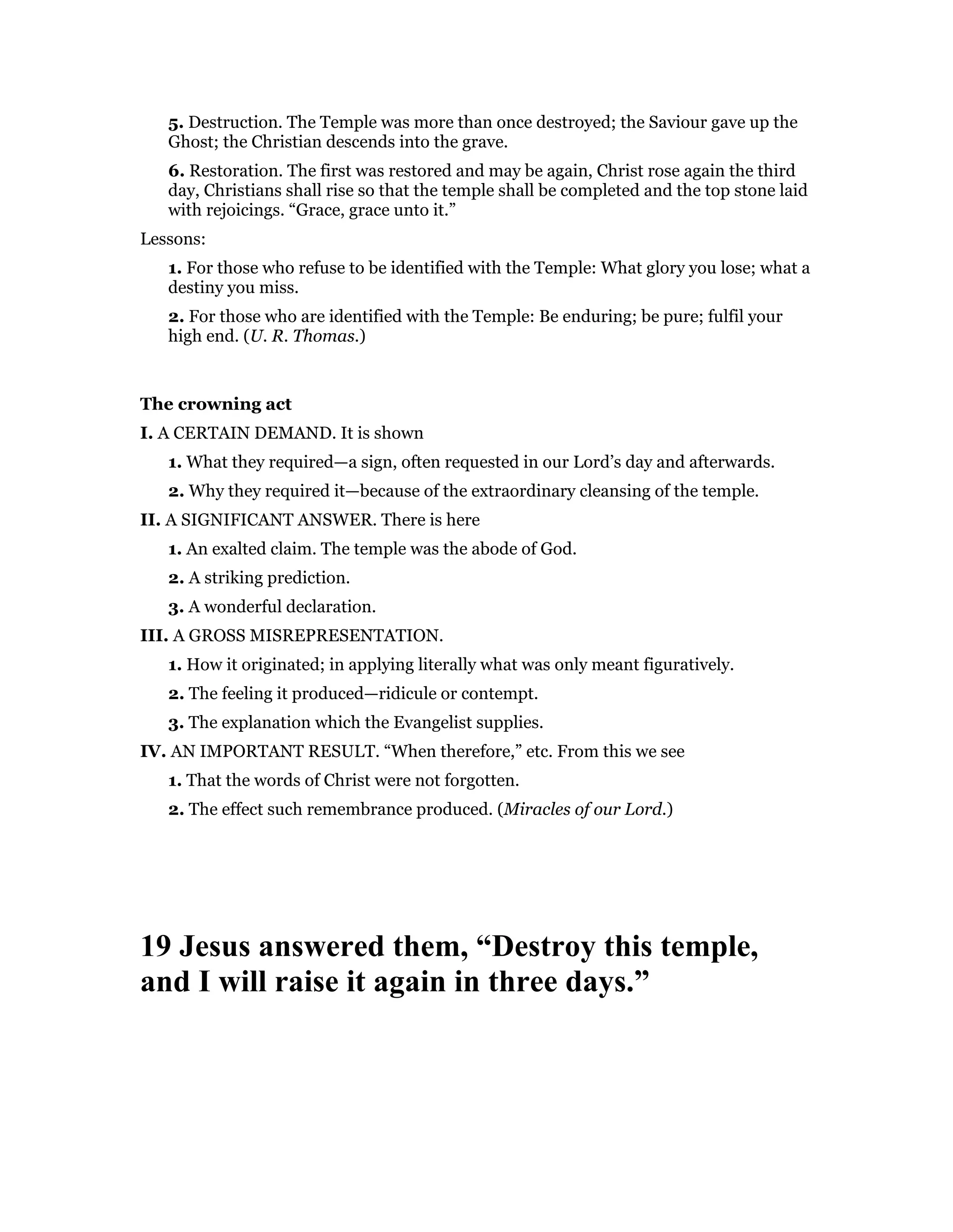 5. Destruction. The Temple was more than once destroyed; the Saviour gave up the
Ghost; the Christian descends into the grave.
6. Restoration. The first was restored and may be again, Christ rose again the third
day, Christians shall rise so that the temple shall be completed and the top stone laid
with rejoicings. “Grace, grace unto it.”
Lessons:
1. For those who refuse to be identified with the Temple: What glory you lose; what a
destiny you miss.
2. For those who are identified with the Temple: Be enduring; be pure; fulfil your
high end. (U. R. Thomas.)
The crowning act
I. A CERTAIN DEMAND. It is shown
1. What they required—a sign, often requested in our Lord’s day and afterwards.
2. Why they required it—because of the extraordinary cleansing of the temple.
II. A SIGNIFICANT ANSWER. There is here
1. An exalted claim. The temple was the abode of God.
2. A striking prediction.
3. A wonderful declaration.
III. A GROSS MISREPRESENTATION.
1. How it originated; in applying literally what was only meant figuratively.
2. The feeling it produced—ridicule or contempt.
3. The explanation which the Evangelist supplies.
IV. AN IMPORTANT RESULT. “When therefore,” etc. From this we see
1. That the words of Christ were not forgotten.
2. The effect such remembrance produced. (Miracles of our Lord.)
19 Jesus answered them, “Destroy this temple,
and I will raise it again in three days.”
 