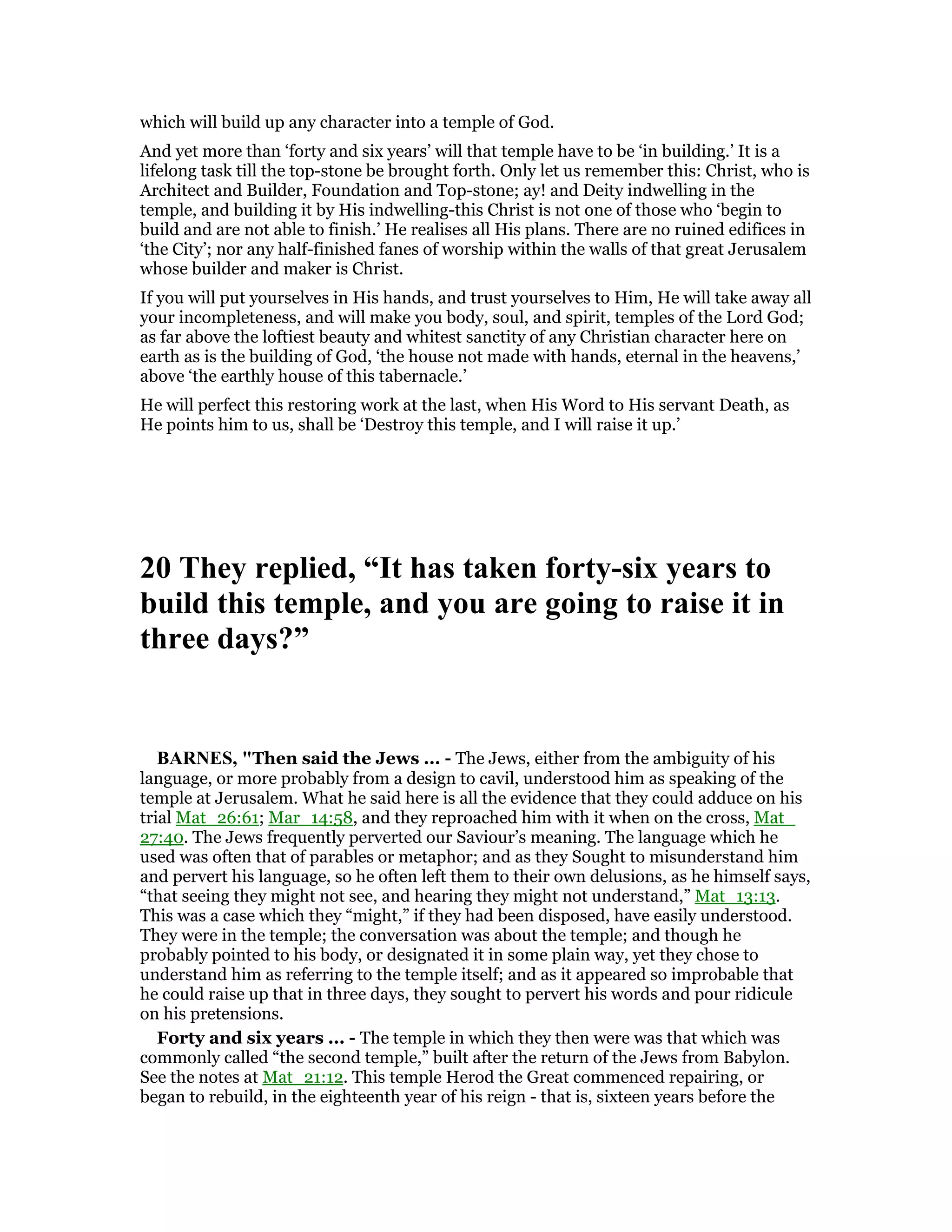 which will build up any character into a temple of God.
And yet more than ‘forty and six years’ will that temple have to be ‘in building.’ It is a
lifelong task till the top-stone be brought forth. Only let us remember this: Christ, who is
Architect and Builder, Foundation and Top-stone; ay! and Deity indwelling in the
temple, and building it by His indwelling-this Christ is not one of those who ‘begin to
build and are not able to finish.’ He realises all His plans. There are no ruined edifices in
‘the City’; nor any half-finished fanes of worship within the walls of that great Jerusalem
whose builder and maker is Christ.
If you will put yourselves in His hands, and trust yourselves to Him, He will take away all
your incompleteness, and will make you body, soul, and spirit, temples of the Lord God;
as far above the loftiest beauty and whitest sanctity of any Christian character here on
earth as is the building of God, ‘the house not made with hands, eternal in the heavens,’
above ‘the earthly house of this tabernacle.’
He will perfect this restoring work at the last, when His Word to His servant Death, as
He points him to us, shall be ‘Destroy this temple, and I will raise it up.’
20 They replied, “It has taken forty-six years to
build this temple, and you are going to raise it in
three days?”
BAR ES, "Then said the Jews ... - The Jews, either from the ambiguity of his
language, or more probably from a design to cavil, understood him as speaking of the
temple at Jerusalem. What he said here is all the evidence that they could adduce on his
trial Mat_26:61; Mar_14:58, and they reproached him with it when on the cross, Mat_
27:40. The Jews frequently perverted our Saviour’s meaning. The language which he
used was often that of parables or metaphor; and as they Sought to misunderstand him
and pervert his language, so he often left them to their own delusions, as he himself says,
“that seeing they might not see, and hearing they might not understand,” Mat_13:13.
This was a case which they “might,” if they had been disposed, have easily understood.
They were in the temple; the conversation was about the temple; and though he
probably pointed to his body, or designated it in some plain way, yet they chose to
understand him as referring to the temple itself; and as it appeared so improbable that
he could raise up that in three days, they sought to pervert his words and pour ridicule
on his pretensions.
Forty and six years ... - The temple in which they then were was that which was
commonly called “the second temple,” built after the return of the Jews from Babylon.
See the notes at Mat_21:12. This temple Herod the Great commenced repairing, or
began to rebuild, in the eighteenth year of his reign - that is, sixteen years before the
 