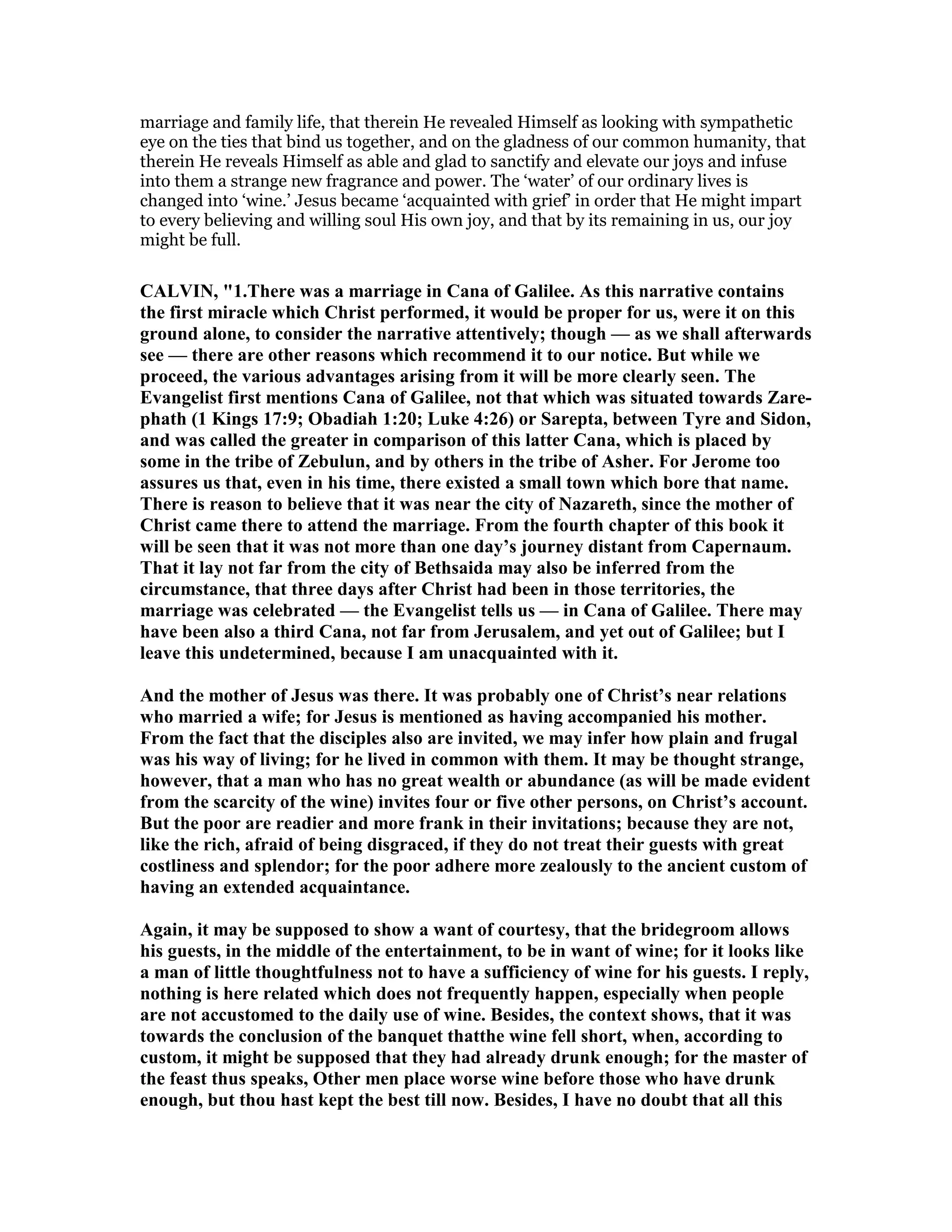 marriage and family life, that therein He revealed Himself as looking with sympathetic
eye on the ties that bind us together, and on the gladness of our common humanity, that
therein He reveals Himself as able and glad to sanctify and elevate our joys and infuse
into them a strange new fragrance and power. The ‘water’ of our ordinary lives is
changed into ‘wine.’ Jesus became ‘acquainted with grief’ in order that He might impart
to every believing and willing soul His own joy, and that by its remaining in us, our joy
might be full.
CALVI , "1.There was a marriage in Cana of Galilee. As this narrative contains
the first miracle which Christ performed, it would be proper for us, were it on this
ground alone, to consider the narrative attentively; though — as we shall afterwards
see — there are other reasons which recommend it to our notice. But while we
proceed, the various advantages arising from it will be more clearly seen. The
Evangelist first mentions Cana of Galilee, not that which was situated towards Zare-
phath (1 Kings 17:9; Obadiah 1:20; Luke 4:26) or Sarepta, between Tyre and Sidon,
and was called the greater in comparison of this latter Cana, which is placed by
some in the tribe of Zebulun, and by others in the tribe of Asher. For Jerome too
assures us that, even in his time, there existed a small town which bore that name.
There is reason to believe that it was near the city of azareth, since the mother of
Christ came there to attend the marriage. From the fourth chapter of this book it
will be seen that it was not more than one day’s journey distant from Capernaum.
That it lay not far from the city of Bethsaida may also be inferred from the
circumstance, that three days after Christ had been in those territories, the
marriage was celebrated — the Evangelist tells us — in Cana of Galilee. There may
have been also a third Cana, not far from Jerusalem, and yet out of Galilee; but I
leave this undetermined, because I am unacquainted with it.
And the mother of Jesus was there. It was probably one of Christ’s near relations
who married a wife; for Jesus is mentioned as having accompanied his mother.
From the fact that the disciples also are invited, we may infer how plain and frugal
was his way of living; for he lived in common with them. It may be thought strange,
however, that a man who has no great wealth or abundance (as will be made evident
from the scarcity of the wine) invites four or five other persons, on Christ’s account.
But the poor are readier and more frank in their invitations; because they are not,
like the rich, afraid of being disgraced, if they do not treat their guests with great
costliness and splendor; for the poor adhere more zealously to the ancient custom of
having an extended acquaintance.
Again, it may be supposed to show a want of courtesy, that the bridegroom allows
his guests, in the middle of the entertainment, to be in want of wine; for it looks like
a man of little thoughtfulness not to have a sufficiency of wine for his guests. I reply,
nothing is here related which does not frequently happen, especially when people
are not accustomed to the daily use of wine. Besides, the context shows, that it was
towards the conclusion of the banquet thatthe wine fell short, when, according to
custom, it might be supposed that they had already drunk enough; for the master of
the feast thus speaks, Other men place worse wine before those who have drunk
enough, but thou hast kept the best till now. Besides, I have no doubt that all this
 