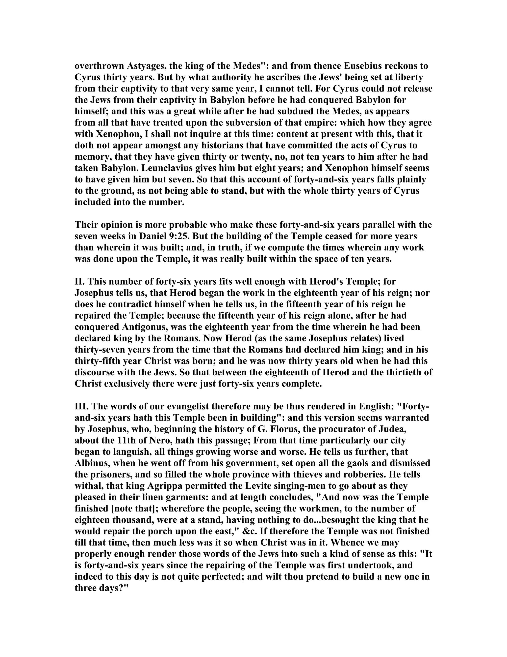 overthrown Astyages, the king of the Medes": and from thence Eusebius reckons to
Cyrus thirty years. But by what authority he ascribes the Jews' being set at liberty
from their captivity to that very same year, I cannot tell. For Cyrus could not release
the Jews from their captivity in Babylon before he had conquered Babylon for
himself; and this was a great while after he had subdued the Medes, as appears
from all that have treated upon the subversion of that empire: which how they agree
with Xenophon, I shall not inquire at this time: content at present with this, that it
doth not appear amongst any historians that have committed the acts of Cyrus to
memory, that they have given thirty or twenty, no, not ten years to him after he had
taken Babylon. Leunclavius gives him but eight years; and Xenophon himself seems
to have given him but seven. So that this account of forty-and-six years falls plainly
to the ground, as not being able to stand, but with the whole thirty years of Cyrus
included into the number.
Their opinion is more probable who make these forty-and-six years parallel with the
seven weeks in Daniel 9:25. But the building of the Temple ceased for more years
than wherein it was built; and, in truth, if we compute the times wherein any work
was done upon the Temple, it was really built within the space of ten years.
II. This number of forty-six years fits well enough with Herod's Temple; for
Josephus tells us, that Herod began the work in the eighteenth year of his reign; nor
does he contradict himself when he tells us, in the fifteenth year of his reign he
repaired the Temple; because the fifteenth year of his reign alone, after he had
conquered Antigonus, was the eighteenth year from the time wherein he had been
declared king by the Romans. ow Herod (as the same Josephus relates) lived
thirty-seven years from the time that the Romans had declared him king; and in his
thirty-fifth year Christ was born; and he was now thirty years old when he had this
discourse with the Jews. So that between the eighteenth of Herod and the thirtieth of
Christ exclusively there were just forty-six years complete.
III. The words of our evangelist therefore may be thus rendered in English: "Forty-
and-six years hath this Temple been in building": and this version seems warranted
by Josephus, who, beginning the history of G. Florus, the procurator of Judea,
about the 11th of ero, hath this passage; From that time particularly our city
began to languish, all things growing worse and worse. He tells us further, that
Albinus, when he went off from his government, set open all the gaols and dismissed
the prisoners, and so filled the whole province with thieves and robberies. He tells
withal, that king Agrippa permitted the Levite singing-men to go about as they
pleased in their linen garments: and at length concludes, "And now was the Temple
finished [note that]; wherefore the people, seeing the workmen, to the number of
eighteen thousand, were at a stand, having nothing to do...besought the king that he
would repair the porch upon the east," &c. If therefore the Temple was not finished
till that time, then much less was it so when Christ was in it. Whence we may
properly enough render those words of the Jews into such a kind of sense as this: "It
is forty-and-six years since the repairing of the Temple was first undertook, and
indeed to this day is not quite perfected; and wilt thou pretend to build a new one in
three days?"
 