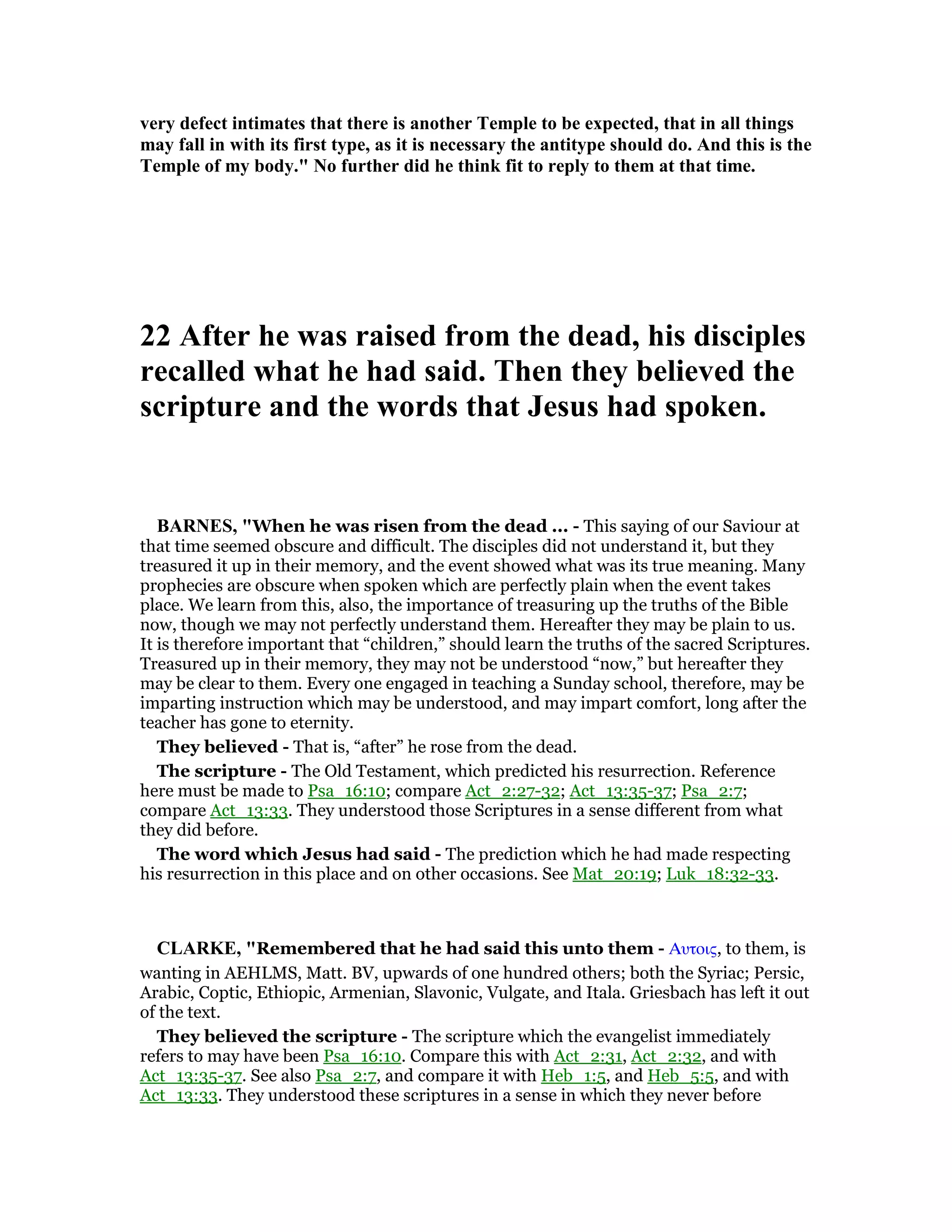 very defect intimates that there is another Temple to be expected, that in all things
may fall in with its first type, as it is necessary the antitype should do. And this is the
Temple of my body." o further did he think fit to reply to them at that time.
22 After he was raised from the dead, his disciples
recalled what he had said. Then they believed the
scripture and the words that Jesus had spoken.
BAR ES, "When he was risen from the dead ... - This saying of our Saviour at
that time seemed obscure and difficult. The disciples did not understand it, but they
treasured it up in their memory, and the event showed what was its true meaning. Many
prophecies are obscure when spoken which are perfectly plain when the event takes
place. We learn from this, also, the importance of treasuring up the truths of the Bible
now, though we may not perfectly understand them. Hereafter they may be plain to us.
It is therefore important that “children,” should learn the truths of the sacred Scriptures.
Treasured up in their memory, they may not be understood “now,” but hereafter they
may be clear to them. Every one engaged in teaching a Sunday school, therefore, may be
imparting instruction which may be understood, and may impart comfort, long after the
teacher has gone to eternity.
They believed - That is, “after” he rose from the dead.
The scripture - The Old Testament, which predicted his resurrection. Reference
here must be made to Psa_16:10; compare Act_2:27-32; Act_13:35-37; Psa_2:7;
compare Act_13:33. They understood those Scriptures in a sense different from what
they did before.
The word which Jesus had said - The prediction which he had made respecting
his resurrection in this place and on other occasions. See Mat_20:19; Luk_18:32-33.
CLARKE, "Remembered that he had said this unto them - Αυτοις, to them, is
wanting in AEHLMS, Matt. BV, upwards of one hundred others; both the Syriac; Persic,
Arabic, Coptic, Ethiopic, Armenian, Slavonic, Vulgate, and Itala. Griesbach has left it out
of the text.
They believed the scripture - The scripture which the evangelist immediately
refers to may have been Psa_16:10. Compare this with Act_2:31, Act_2:32, and with
Act_13:35-37. See also Psa_2:7, and compare it with Heb_1:5, and Heb_5:5, and with
Act_13:33. They understood these scriptures in a sense in which they never before
 