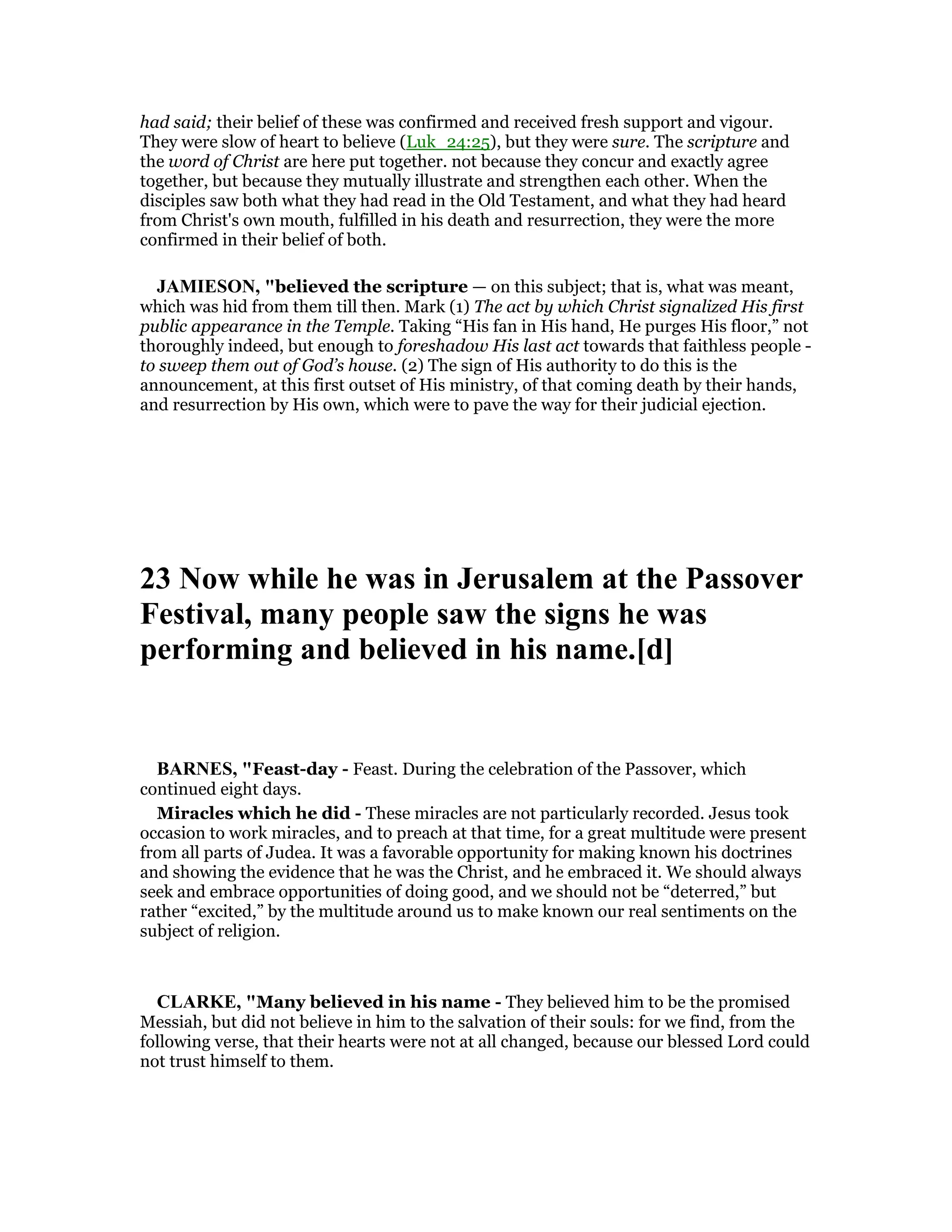 had said; their belief of these was confirmed and received fresh support and vigour.
They were slow of heart to believe (Luk_24:25), but they were sure. The scripture and
the word of Christ are here put together. not because they concur and exactly agree
together, but because they mutually illustrate and strengthen each other. When the
disciples saw both what they had read in the Old Testament, and what they had heard
from Christ's own mouth, fulfilled in his death and resurrection, they were the more
confirmed in their belief of both.
JAMIESO , "believed the scripture — on this subject; that is, what was meant,
which was hid from them till then. Mark (1) The act by which Christ signalized His first
public appearance in the Temple. Taking “His fan in His hand, He purges His floor,” not
thoroughly indeed, but enough to foreshadow His last act towards that faithless people -
to sweep them out of God’s house. (2) The sign of His authority to do this is the
announcement, at this first outset of His ministry, of that coming death by their hands,
and resurrection by His own, which were to pave the way for their judicial ejection.
23 ow while he was in Jerusalem at the Passover
Festival, many people saw the signs he was
performing and believed in his name.[d]
BAR ES, "Feast-day - Feast. During the celebration of the Passover, which
continued eight days.
Miracles which he did - These miracles are not particularly recorded. Jesus took
occasion to work miracles, and to preach at that time, for a great multitude were present
from all parts of Judea. It was a favorable opportunity for making known his doctrines
and showing the evidence that he was the Christ, and he embraced it. We should always
seek and embrace opportunities of doing good, and we should not be “deterred,” but
rather “excited,” by the multitude around us to make known our real sentiments on the
subject of religion.
CLARKE, "Many believed in his name - They believed him to be the promised
Messiah, but did not believe in him to the salvation of their souls: for we find, from the
following verse, that their hearts were not at all changed, because our blessed Lord could
not trust himself to them.
 