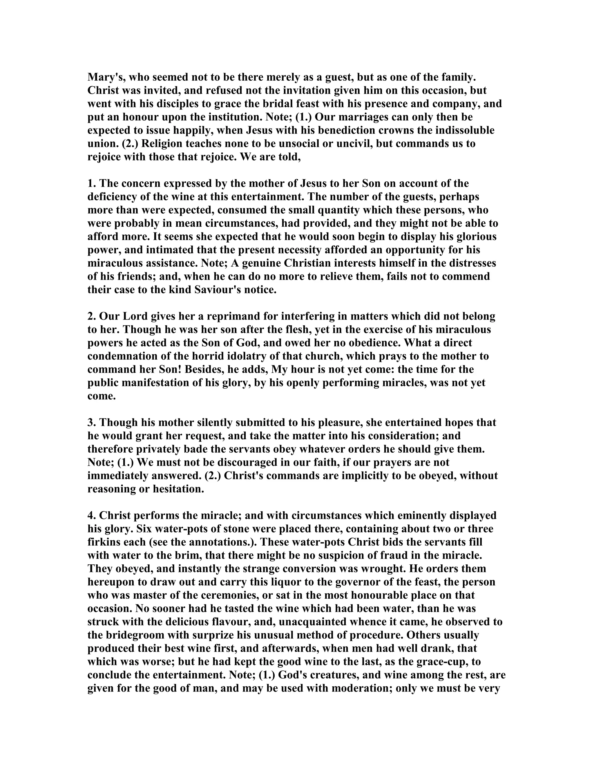 Mary's, who seemed not to be there merely as a guest, but as one of the family.
Christ was invited, and refused not the invitation given him on this occasion, but
went with his disciples to grace the bridal feast with his presence and company, and
put an honour upon the institution. ote; (1.) Our marriages can only then be
expected to issue happily, when Jesus with his benediction crowns the indissoluble
union. (2.) Religion teaches none to be unsocial or uncivil, but commands us to
rejoice with those that rejoice. We are told,
1. The concern expressed by the mother of Jesus to her Son on account of the
deficiency of the wine at this entertainment. The number of the guests, perhaps
more than were expected, consumed the small quantity which these persons, who
were probably in mean circumstances, had provided, and they might not be able to
afford more. It seems she expected that he would soon begin to display his glorious
power, and intimated that the present necessity afforded an opportunity for his
miraculous assistance. ote; A genuine Christian interests himself in the distresses
of his friends; and, when he can do no more to relieve them, fails not to commend
their case to the kind Saviour's notice.
2. Our Lord gives her a reprimand for interfering in matters which did not belong
to her. Though he was her son after the flesh, yet in the exercise of his miraculous
powers he acted as the Son of God, and owed her no obedience. What a direct
condemnation of the horrid idolatry of that church, which prays to the mother to
command her Son! Besides, he adds, My hour is not yet come: the time for the
public manifestation of his glory, by his openly performing miracles, was not yet
come.
3. Though his mother silently submitted to his pleasure, she entertained hopes that
he would grant her request, and take the matter into his consideration; and
therefore privately bade the servants obey whatever orders he should give them.
ote; (1.) We must not be discouraged in our faith, if our prayers are not
immediately answered. (2.) Christ's commands are implicitly to be obeyed, without
reasoning or hesitation.
4. Christ performs the miracle; and with circumstances which eminently displayed
his glory. Six water-pots of stone were placed there, containing about two or three
firkins each (see the annotations.). These water-pots Christ bids the servants fill
with water to the brim, that there might be no suspicion of fraud in the miracle.
They obeyed, and instantly the strange conversion was wrought. He orders them
hereupon to draw out and carry this liquor to the governor of the feast, the person
who was master of the ceremonies, or sat in the most honourable place on that
occasion. o sooner had he tasted the wine which had been water, than he was
struck with the delicious flavour, and, unacquainted whence it came, he observed to
the bridegroom with surprize his unusual method of procedure. Others usually
produced their best wine first, and afterwards, when men had well drank, that
which was worse; but he had kept the good wine to the last, as the grace-cup, to
conclude the entertainment. ote; (1.) God's creatures, and wine among the rest, are
given for the good of man, and may be used with moderation; only we must be very
 