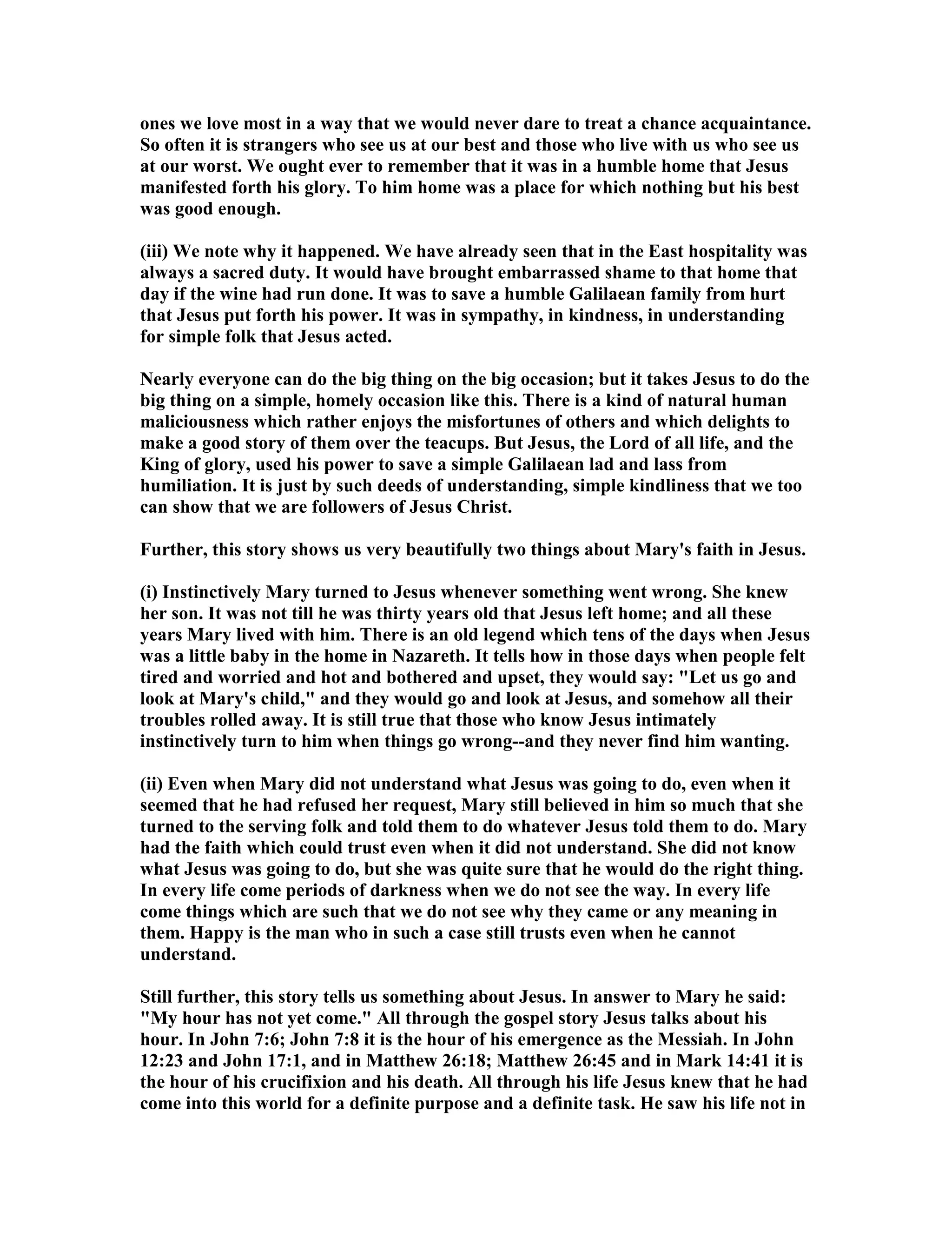ones we love most in a way that we would never dare to treat a chance acquaintance.
So often it is strangers who see us at our best and those who live with us who see us
at our worst. We ought ever to remember that it was in a humble home that Jesus
manifested forth his glory. To him home was a place for which nothing but his best
was good enough.
(iii) We note why it happened. We have already seen that in the East hospitality was
always a sacred duty. It would have brought embarrassed shame to that home that
day if the wine had run done. It was to save a humble Galilaean family from hurt
that Jesus put forth his power. It was in sympathy, in kindness, in understanding
for simple folk that Jesus acted.
early everyone can do the big thing on the big occasion; but it takes Jesus to do the
big thing on a simple, homely occasion like this. There is a kind of natural human
maliciousness which rather enjoys the misfortunes of others and which delights to
make a good story of them over the teacups. But Jesus, the Lord of all life, and the
King of glory, used his power to save a simple Galilaean lad and lass from
humiliation. It is just by such deeds of understanding, simple kindliness that we too
can show that we are followers of Jesus Christ.
Further, this story shows us very beautifully two things about Mary's faith in Jesus.
(i) Instinctively Mary turned to Jesus whenever something went wrong. She knew
her son. It was not till he was thirty years old that Jesus left home; and all these
years Mary lived with him. There is an old legend which tens of the days when Jesus
was a little baby in the home in azareth. It tells how in those days when people felt
tired and worried and hot and bothered and upset, they would say: "Let us go and
look at Mary's child," and they would go and look at Jesus, and somehow all their
troubles rolled away. It is still true that those who know Jesus intimately
instinctively turn to him when things go wrong--and they never find him wanting.
(ii) Even when Mary did not understand what Jesus was going to do, even when it
seemed that he had refused her request, Mary still believed in him so much that she
turned to the serving folk and told them to do whatever Jesus told them to do. Mary
had the faith which could trust even when it did not understand. She did not know
what Jesus was going to do, but she was quite sure that he would do the right thing.
In every life come periods of darkness when we do not see the way. In every life
come things which are such that we do not see why they came or any meaning in
them. Happy is the man who in such a case still trusts even when he cannot
understand.
Still further, this story tells us something about Jesus. In answer to Mary he said:
"My hour has not yet come." All through the gospel story Jesus talks about his
hour. In John 7:6; John 7:8 it is the hour of his emergence as the Messiah. In John
12:23 and John 17:1, and in Matthew 26:18; Matthew 26:45 and in Mark 14:41 it is
the hour of his crucifixion and his death. All through his life Jesus knew that he had
come into this world for a definite purpose and a definite task. He saw his life not in
 