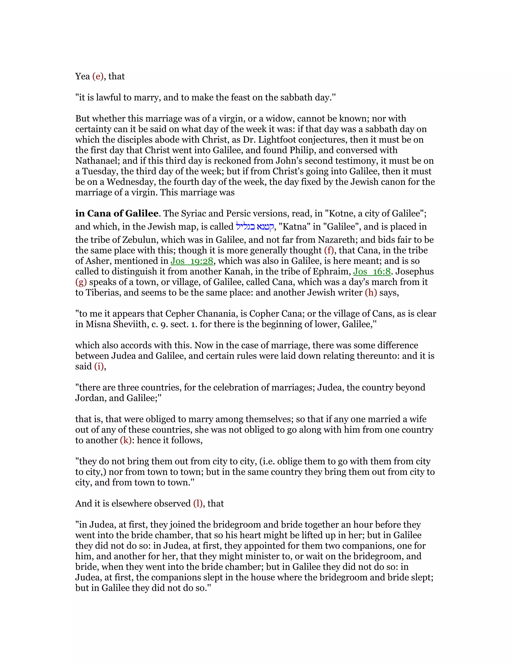 Yea (e), that
"it is lawful to marry, and to make the feast on the sabbath day.''
But whether this marriage was of a virgin, or a widow, cannot be known; nor with
certainty can it be said on what day of the week it was: if that day was a sabbath day on
which the disciples abode with Christ, as Dr. Lightfoot conjectures, then it must be on
the first day that Christ went into Galilee, and found Philip, and conversed with
Nathanael; and if this third day is reckoned from John's second testimony, it must be on
a Tuesday, the third day of the week; but if from Christ's going into Galilee, then it must
be on a Wednesday, the fourth day of the week, the day fixed by the Jewish canon for the
marriage of a virgin. This marriage was
in Cana of Galilee. The Syriac and Persic versions, read, in "Kotne, a city of Galilee";
and which, in the Jewish map, is called ‫בגליל‬ ‫,קטנא‬ "Katna" in "Galilee", and is placed in
the tribe of Zebulun, which was in Galilee, and not far from Nazareth; and bids fair to be
the same place with this; though it is more generally thought (f), that Cana, in the tribe
of Asher, mentioned in Jos_19:28, which was also in Galilee, is here meant; and is so
called to distinguish it from another Kanah, in the tribe of Ephraim, Jos_16:8. Josephus
(g) speaks of a town, or village, of Galilee, called Cana, which was a day's march from it
to Tiberias, and seems to be the same place: and another Jewish writer (h) says,
"to me it appears that Cepher Chanania, is Copher Cana; or the village of Cans, as is clear
in Misna Sheviith, c. 9. sect. 1. for there is the beginning of lower, Galilee,''
which also accords with this. Now in the case of marriage, there was some difference
between Judea and Galilee, and certain rules were laid down relating thereunto: and it is
said (i),
"there are three countries, for the celebration of marriages; Judea, the country beyond
Jordan, and Galilee;''
that is, that were obliged to marry among themselves; so that if any one married a wife
out of any of these countries, she was not obliged to go along with him from one country
to another (k): hence it follows,
"they do not bring them out from city to city, (i.e. oblige them to go with them from city
to city,) nor from town to town; but in the same country they bring them out from city to
city, and from town to town.''
And it is elsewhere observed (l), that
"in Judea, at first, they joined the bridegroom and bride together an hour before they
went into the bride chamber, that so his heart might be lifted up in her; but in Galilee
they did not do so: in Judea, at first, they appointed for them two companions, one for
him, and another for her, that they might minister to, or wait on the bridegroom, and
bride, when they went into the bride chamber; but in Galilee they did not do so: in
Judea, at first, the companions slept in the house where the bridegroom and bride slept;
but in Galilee they did not do so.''
 