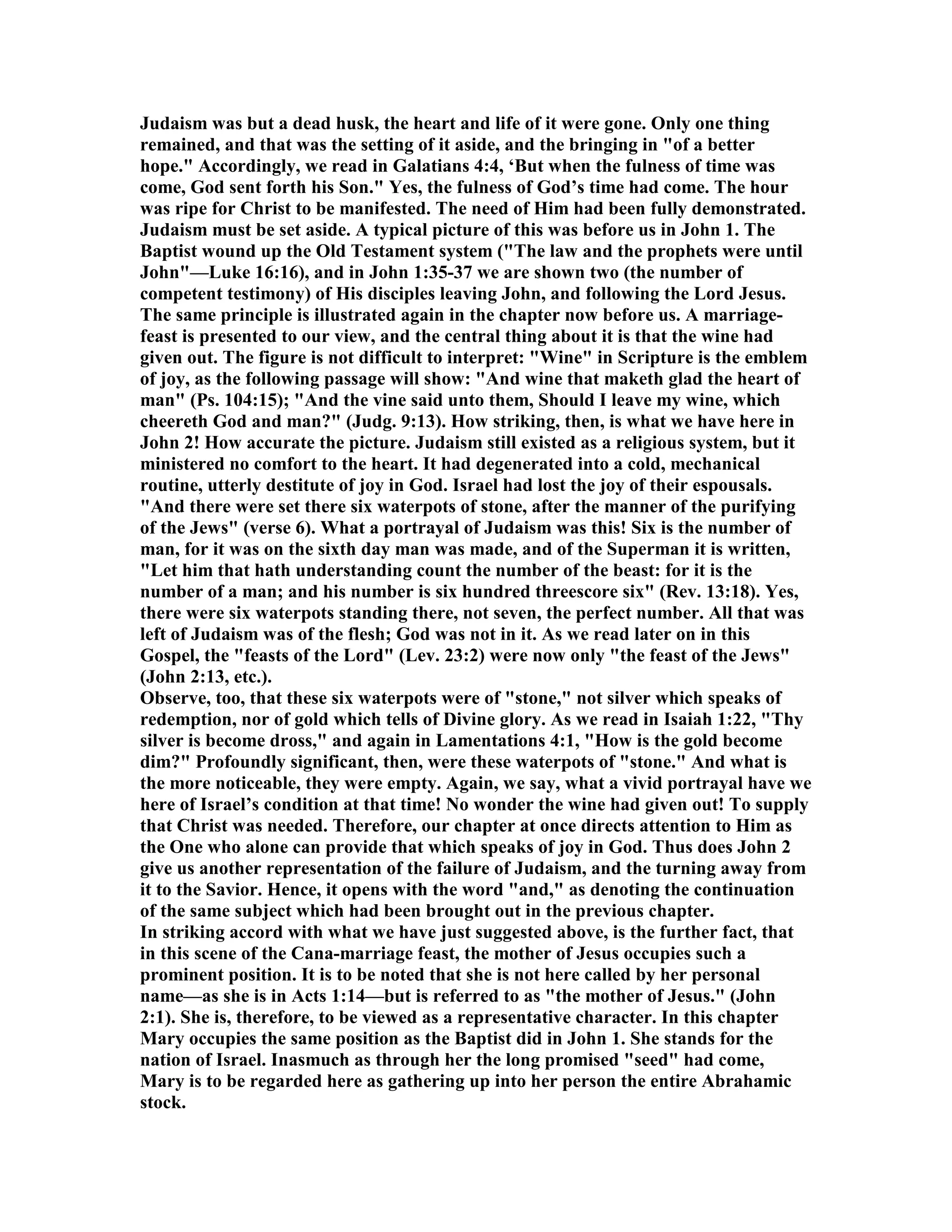 Judaism was but a dead husk, the heart and life of it were gone. Only one thing
remained, and that was the setting of it aside, and the bringing in "of a better
hope." Accordingly, we read in Galatians 4:4, ‘But when the fulness of time was
come, God sent forth his Son." Yes, the fulness of God’s time had come. The hour
was ripe for Christ to be manifested. The need of Him had been fully demonstrated.
Judaism must be set aside. A typical picture of this was before us in John 1. The
Baptist wound up the Old Testament system ("The law and the prophets were until
John"—Luke 16:16), and in John 1:35-37 we are shown two (the number of
competent testimony) of His disciples leaving John, and following the Lord Jesus.
The same principle is illustrated again in the chapter now before us. A marriage-
feast is presented to our view, and the central thing about it is that the wine had
given out. The figure is not difficult to interpret: "Wine" in Scripture is the emblem
of joy, as the following passage will show: "And wine that maketh glad the heart of
man" (Ps. 104:15); "And the vine said unto them, Should I leave my wine, which
cheereth God and man?" (Judg. 9:13). How striking, then, is what we have here in
John 2! How accurate the picture. Judaism still existed as a religious system, but it
ministered no comfort to the heart. It had degenerated into a cold, mechanical
routine, utterly destitute of joy in God. Israel had lost the joy of their espousals.
"And there were set there six waterpots of stone, after the manner of the purifying
of the Jews" (verse 6). What a portrayal of Judaism was this! Six is the number of
man, for it was on the sixth day man was made, and of the Superman it is written,
"Let him that hath understanding count the number of the beast: for it is the
number of a man; and his number is six hundred threescore six" (Rev. 13:18). Yes,
there were six waterpots standing there, not seven, the perfect number. All that was
left of Judaism was of the flesh; God was not in it. As we read later on in this
Gospel, the "feasts of the Lord" (Lev. 23:2) were now only "the feast of the Jews"
(John 2:13, etc.).
Observe, too, that these six waterpots were of "stone," not silver which speaks of
redemption, nor of gold which tells of Divine glory. As we read in Isaiah 1:22, "Thy
silver is become dross," and again in Lamentations 4:1, "How is the gold become
dim?" Profoundly significant, then, were these waterpots of "stone." And what is
the more noticeable, they were empty. Again, we say, what a vivid portrayal have we
here of Israel’s condition at that time! o wonder the wine had given out! To supply
that Christ was needed. Therefore, our chapter at once directs attention to Him as
the One who alone can provide that which speaks of joy in God. Thus does John 2
give us another representation of the failure of Judaism, and the turning away from
it to the Savior. Hence, it opens with the word "and," as denoting the continuation
of the same subject which had been brought out in the previous chapter.
In striking accord with what we have just suggested above, is the further fact, that
in this scene of the Cana-marriage feast, the mother of Jesus occupies such a
prominent position. It is to be noted that she is not here called by her personal
name—as she is in Acts 1:14—but is referred to as "the mother of Jesus." (John
2:1). She is, therefore, to be viewed as a representative character. In this chapter
Mary occupies the same position as the Baptist did in John 1. She stands for the
nation of Israel. Inasmuch as through her the long promised "seed" had come,
Mary is to be regarded here as gathering up into her person the entire Abrahamic
stock.
 