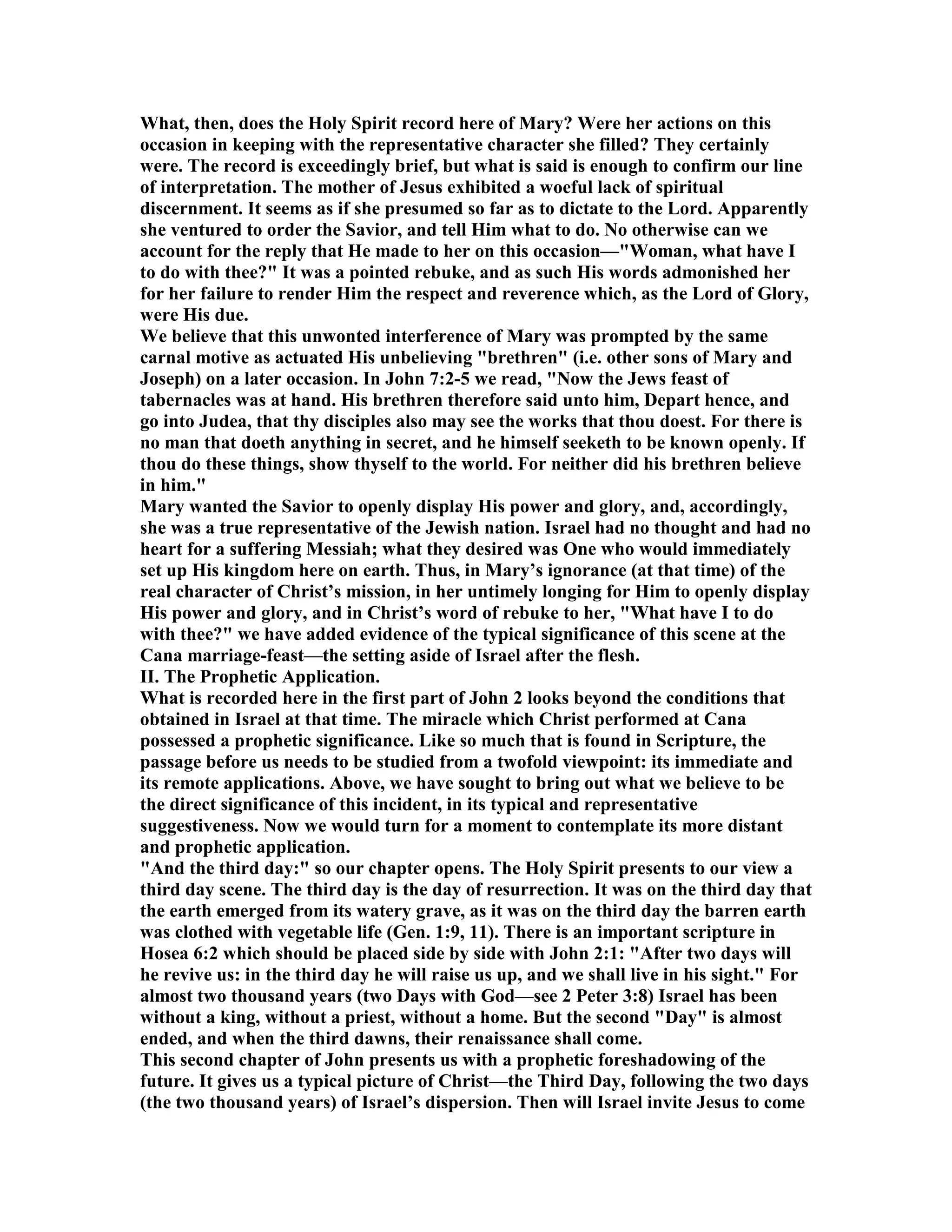 What, then, does the Holy Spirit record here of Mary? Were her actions on this
occasion in keeping with the representative character she filled? They certainly
were. The record is exceedingly brief, but what is said is enough to confirm our line
of interpretation. The mother of Jesus exhibited a woeful lack of spiritual
discernment. It seems as if she presumed so far as to dictate to the Lord. Apparently
she ventured to order the Savior, and tell Him what to do. o otherwise can we
account for the reply that He made to her on this occasion—"Woman, what have I
to do with thee?" It was a pointed rebuke, and as such His words admonished her
for her failure to render Him the respect and reverence which, as the Lord of Glory,
were His due.
We believe that this unwonted interference of Mary was prompted by the same
carnal motive as actuated His unbelieving "brethren" (i.e. other sons of Mary and
Joseph) on a later occasion. In John 7:2-5 we read, " ow the Jews feast of
tabernacles was at hand. His brethren therefore said unto him, Depart hence, and
go into Judea, that thy disciples also may see the works that thou doest. For there is
no man that doeth anything in secret, and he himself seeketh to be known openly. If
thou do these things, show thyself to the world. For neither did his brethren believe
in him."
Mary wanted the Savior to openly display His power and glory, and, accordingly,
she was a true representative of the Jewish nation. Israel had no thought and had no
heart for a suffering Messiah; what they desired was One who would immediately
set up His kingdom here on earth. Thus, in Mary’s ignorance (at that time) of the
real character of Christ’s mission, in her untimely longing for Him to openly display
His power and glory, and in Christ’s word of rebuke to her, "What have I to do
with thee?" we have added evidence of the typical significance of this scene at the
Cana marriage-feast—the setting aside of Israel after the flesh.
II. The Prophetic Application.
What is recorded here in the first part of John 2 looks beyond the conditions that
obtained in Israel at that time. The miracle which Christ performed at Cana
possessed a prophetic significance. Like so much that is found in Scripture, the
passage before us needs to be studied from a twofold viewpoint: its immediate and
its remote applications. Above, we have sought to bring out what we believe to be
the direct significance of this incident, in its typical and representative
suggestiveness. ow we would turn for a moment to contemplate its more distant
and prophetic application.
"And the third day:" so our chapter opens. The Holy Spirit presents to our view a
third day scene. The third day is the day of resurrection. It was on the third day that
the earth emerged from its watery grave, as it was on the third day the barren earth
was clothed with vegetable life (Gen. 1:9, 11). There is an important scripture in
Hosea 6:2 which should be placed side by side with John 2:1: "After two days will
he revive us: in the third day he will raise us up, and we shall live in his sight." For
almost two thousand years (two Days with God—see 2 Peter 3:8) Israel has been
without a king, without a priest, without a home. But the second "Day" is almost
ended, and when the third dawns, their renaissance shall come.
This second chapter of John presents us with a prophetic foreshadowing of the
future. It gives us a typical picture of Christ—the Third Day, following the two days
(the two thousand years) of Israel’s dispersion. Then will Israel invite Jesus to come
 