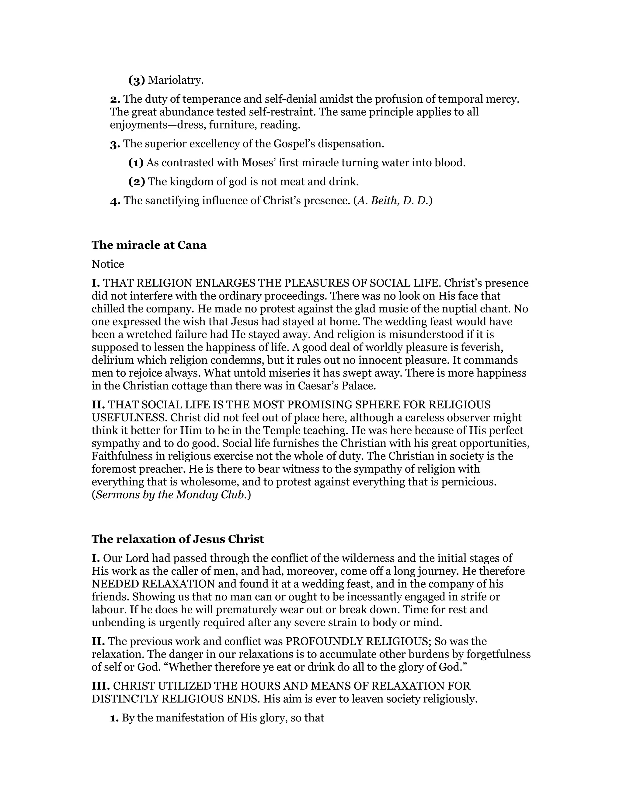 (3) Mariolatry.
2. The duty of temperance and self-denial amidst the profusion of temporal mercy.
The great abundance tested self-restraint. The same principle applies to all
enjoyments—dress, furniture, reading.
3. The superior excellency of the Gospel’s dispensation.
(1) As contrasted with Moses’ first miracle turning water into blood.
(2) The kingdom of god is not meat and drink.
4. The sanctifying influence of Christ’s presence. (A. Beith, D. D.)
The miracle at Cana
Notice
I. THAT RELIGION ENLARGES THE PLEASURES OF SOCIAL LIFE. Christ’s presence
did not interfere with the ordinary proceedings. There was no look on His face that
chilled the company. He made no protest against the glad music of the nuptial chant. No
one expressed the wish that Jesus had stayed at home. The wedding feast would have
been a wretched failure had He stayed away. And religion is misunderstood if it is
supposed to lessen the happiness of life. A good deal of worldly pleasure is feverish,
delirium which religion condemns, but it rules out no innocent pleasure. It commands
men to rejoice always. What untold miseries it has swept away. There is more happiness
in the Christian cottage than there was in Caesar’s Palace.
II. THAT SOCIAL LIFE IS THE MOST PROMISING SPHERE FOR RELIGIOUS
USEFULNESS. Christ did not feel out of place here, although a careless observer might
think it better for Him to be in the Temple teaching. He was here because of His perfect
sympathy and to do good. Social life furnishes the Christian with his great opportunities,
Faithfulness in religious exercise not the whole of duty. The Christian in society is the
foremost preacher. He is there to bear witness to the sympathy of religion with
everything that is wholesome, and to protest against everything that is pernicious.
(Sermons by the Monday Club.)
The relaxation of Jesus Christ
I. Our Lord had passed through the conflict of the wilderness and the initial stages of
His work as the caller of men, and had, moreover, come off a long journey. He therefore
NEEDED RELAXATION and found it at a wedding feast, and in the company of his
friends. Showing us that no man can or ought to be incessantly engaged in strife or
labour. If he does he will prematurely wear out or break down. Time for rest and
unbending is urgently required after any severe strain to body or mind.
II. The previous work and conflict was PROFOUNDLY RELIGIOUS; So was the
relaxation. The danger in our relaxations is to accumulate other burdens by forgetfulness
of self or God. “Whether therefore ye eat or drink do all to the glory of God.”
III. CHRIST UTILIZED THE HOURS AND MEANS OF RELAXATION FOR
DISTINCTLY RELIGIOUS ENDS. His aim is ever to leaven society religiously.
1. By the manifestation of His glory, so that
 