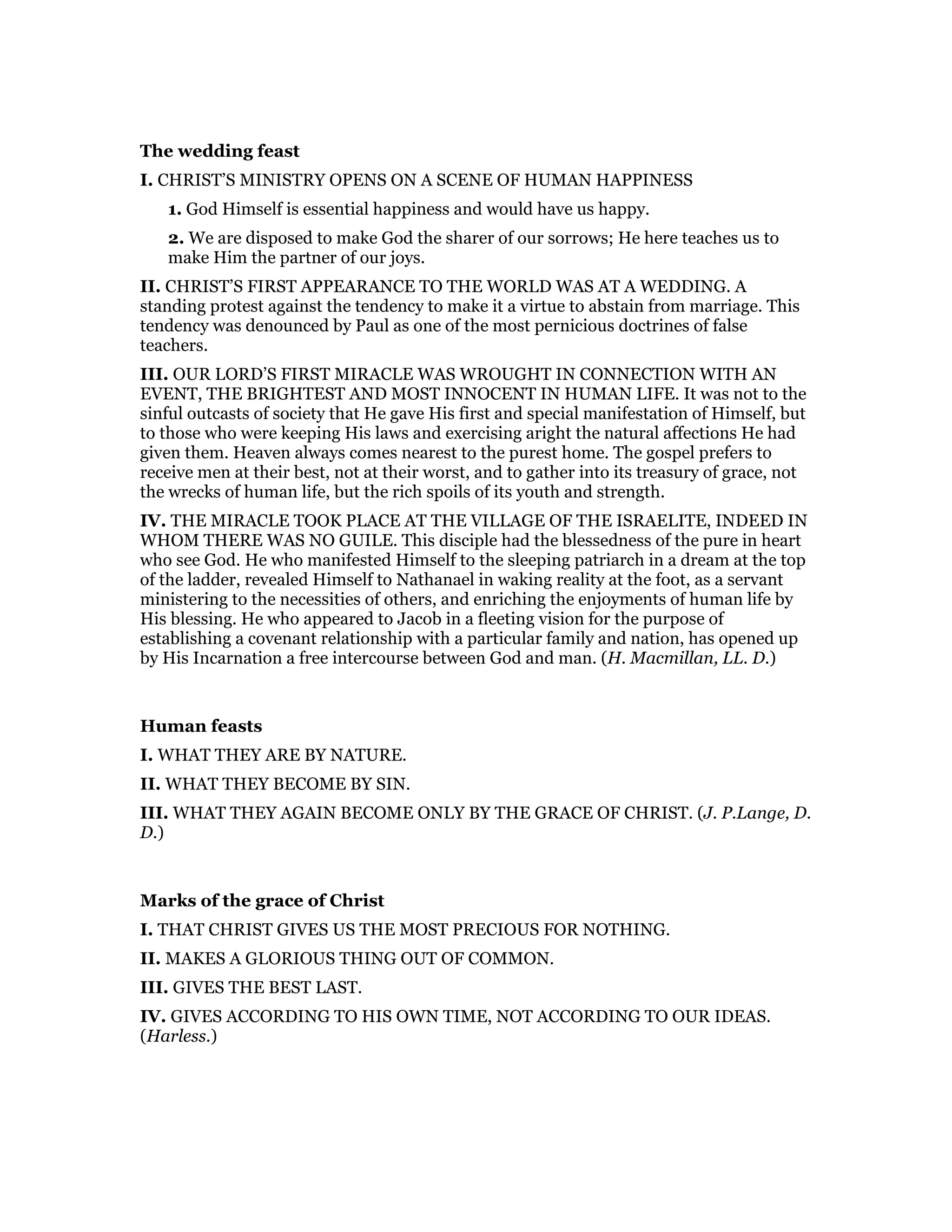 The wedding feast
I. CHRIST’S MINISTRY OPENS ON A SCENE OF HUMAN HAPPINESS
1. God Himself is essential happiness and would have us happy.
2. We are disposed to make God the sharer of our sorrows; He here teaches us to
make Him the partner of our joys.
II. CHRIST’S FIRST APPEARANCE TO THE WORLD WAS AT A WEDDING. A
standing protest against the tendency to make it a virtue to abstain from marriage. This
tendency was denounced by Paul as one of the most pernicious doctrines of false
teachers.
III. OUR LORD’S FIRST MIRACLE WAS WROUGHT IN CONNECTION WITH AN
EVENT, THE BRIGHTEST AND MOST INNOCENT IN HUMAN LIFE. It was not to the
sinful outcasts of society that He gave His first and special manifestation of Himself, but
to those who were keeping His laws and exercising aright the natural affections He had
given them. Heaven always comes nearest to the purest home. The gospel prefers to
receive men at their best, not at their worst, and to gather into its treasury of grace, not
the wrecks of human life, but the rich spoils of its youth and strength.
IV. THE MIRACLE TOOK PLACE AT THE VILLAGE OF THE ISRAELITE, INDEED IN
WHOM THERE WAS NO GUILE. This disciple had the blessedness of the pure in heart
who see God. He who manifested Himself to the sleeping patriarch in a dream at the top
of the ladder, revealed Himself to Nathanael in waking reality at the foot, as a servant
ministering to the necessities of others, and enriching the enjoyments of human life by
His blessing. He who appeared to Jacob in a fleeting vision for the purpose of
establishing a covenant relationship with a particular family and nation, has opened up
by His Incarnation a free intercourse between God and man. (H. Macmillan, LL. D.)
Human feasts
I. WHAT THEY ARE BY NATURE.
II. WHAT THEY BECOME BY SIN.
III. WHAT THEY AGAIN BECOME ONLY BY THE GRACE OF CHRIST. (J. P.Lange, D.
D.)
Marks of the grace of Christ
I. THAT CHRIST GIVES US THE MOST PRECIOUS FOR NOTHING.
II. MAKES A GLORIOUS THING OUT OF COMMON.
III. GIVES THE BEST LAST.
IV. GIVES ACCORDING TO HIS OWN TIME, NOT ACCORDING TO OUR IDEAS.
(Harless.)
 