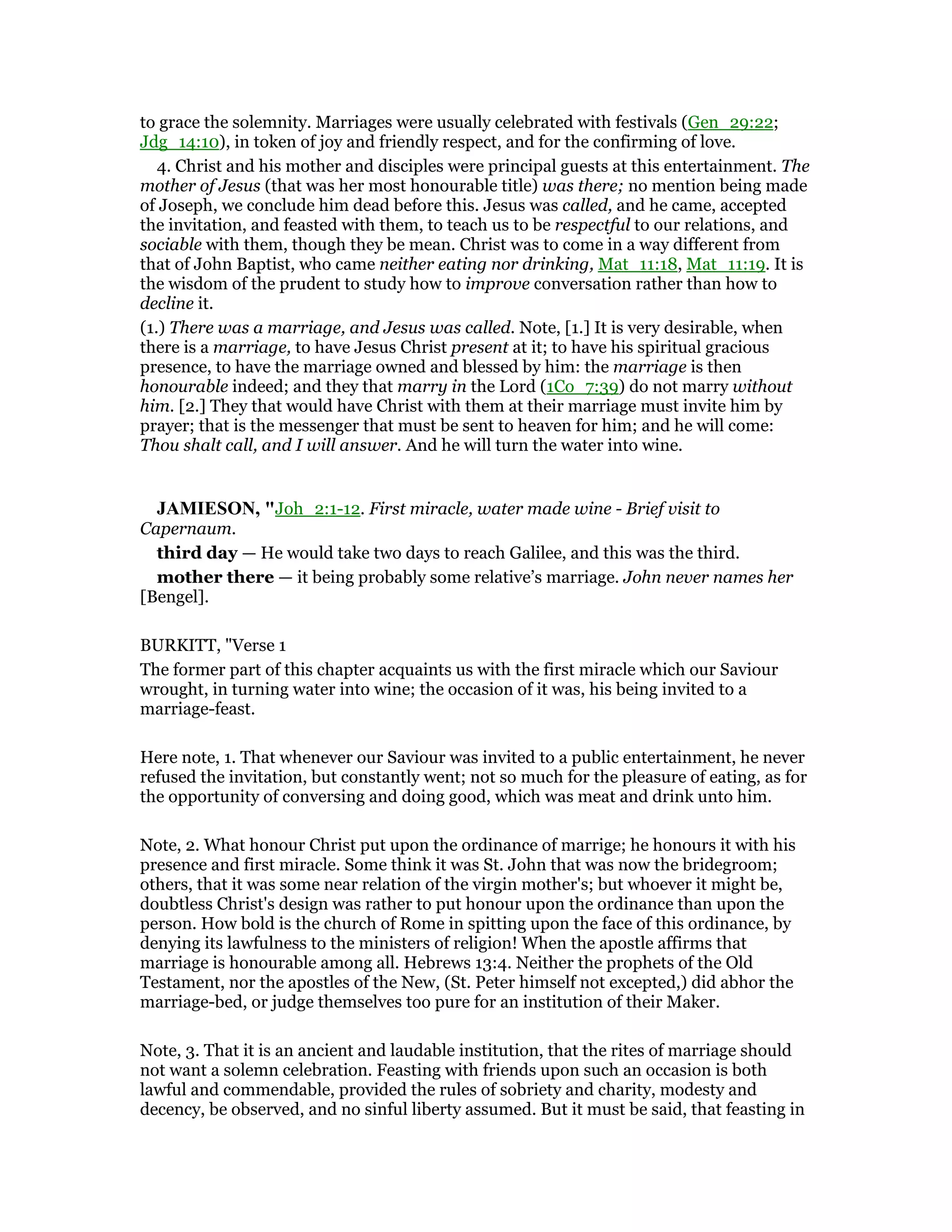 to grace the solemnity. Marriages were usually celebrated with festivals (Gen_29:22;
Jdg_14:10), in token of joy and friendly respect, and for the confirming of love.
4. Christ and his mother and disciples were principal guests at this entertainment. The
mother of Jesus (that was her most honourable title) was there; no mention being made
of Joseph, we conclude him dead before this. Jesus was called, and he came, accepted
the invitation, and feasted with them, to teach us to be respectful to our relations, and
sociable with them, though they be mean. Christ was to come in a way different from
that of John Baptist, who came neither eating nor drinking, Mat_11:18, Mat_11:19. It is
the wisdom of the prudent to study how to improve conversation rather than how to
decline it.
(1.) There was a marriage, and Jesus was called. Note, [1.] It is very desirable, when
there is a marriage, to have Jesus Christ present at it; to have his spiritual gracious
presence, to have the marriage owned and blessed by him: the marriage is then
honourable indeed; and they that marry in the Lord (1Co_7:39) do not marry without
him. [2.] They that would have Christ with them at their marriage must invite him by
prayer; that is the messenger that must be sent to heaven for him; and he will come:
Thou shalt call, and I will answer. And he will turn the water into wine.
JAMIESO , "Joh_2:1-12. First miracle, water made wine - Brief visit to
Capernaum.
third day — He would take two days to reach Galilee, and this was the third.
mother there — it being probably some relative’s marriage. John never names her
[Bengel].
BURKITT, "Verse 1
The former part of this chapter acquaints us with the first miracle which our Saviour
wrought, in turning water into wine; the occasion of it was, his being invited to a
marriage-feast.
Here note, 1. That whenever our Saviour was invited to a public entertainment, he never
refused the invitation, but constantly went; not so much for the pleasure of eating, as for
the opportunity of conversing and doing good, which was meat and drink unto him.
Note, 2. What honour Christ put upon the ordinance of marrige; he honours it with his
presence and first miracle. Some think it was St. John that was now the bridegroom;
others, that it was some near relation of the virgin mother's; but whoever it might be,
doubtless Christ's design was rather to put honour upon the ordinance than upon the
person. How bold is the church of Rome in spitting upon the face of this ordinance, by
denying its lawfulness to the ministers of religion! When the apostle affirms that
marriage is honourable among all. Hebrews 13:4. Neither the prophets of the Old
Testament, nor the apostles of the New, (St. Peter himself not excepted,) did abhor the
marriage-bed, or judge themselves too pure for an institution of their Maker.
Note, 3. That it is an ancient and laudable institution, that the rites of marriage should
not want a solemn celebration. Feasting with friends upon such an occasion is both
lawful and commendable, provided the rules of sobriety and charity, modesty and
decency, be observed, and no sinful liberty assumed. But it must be said, that feasting in
 