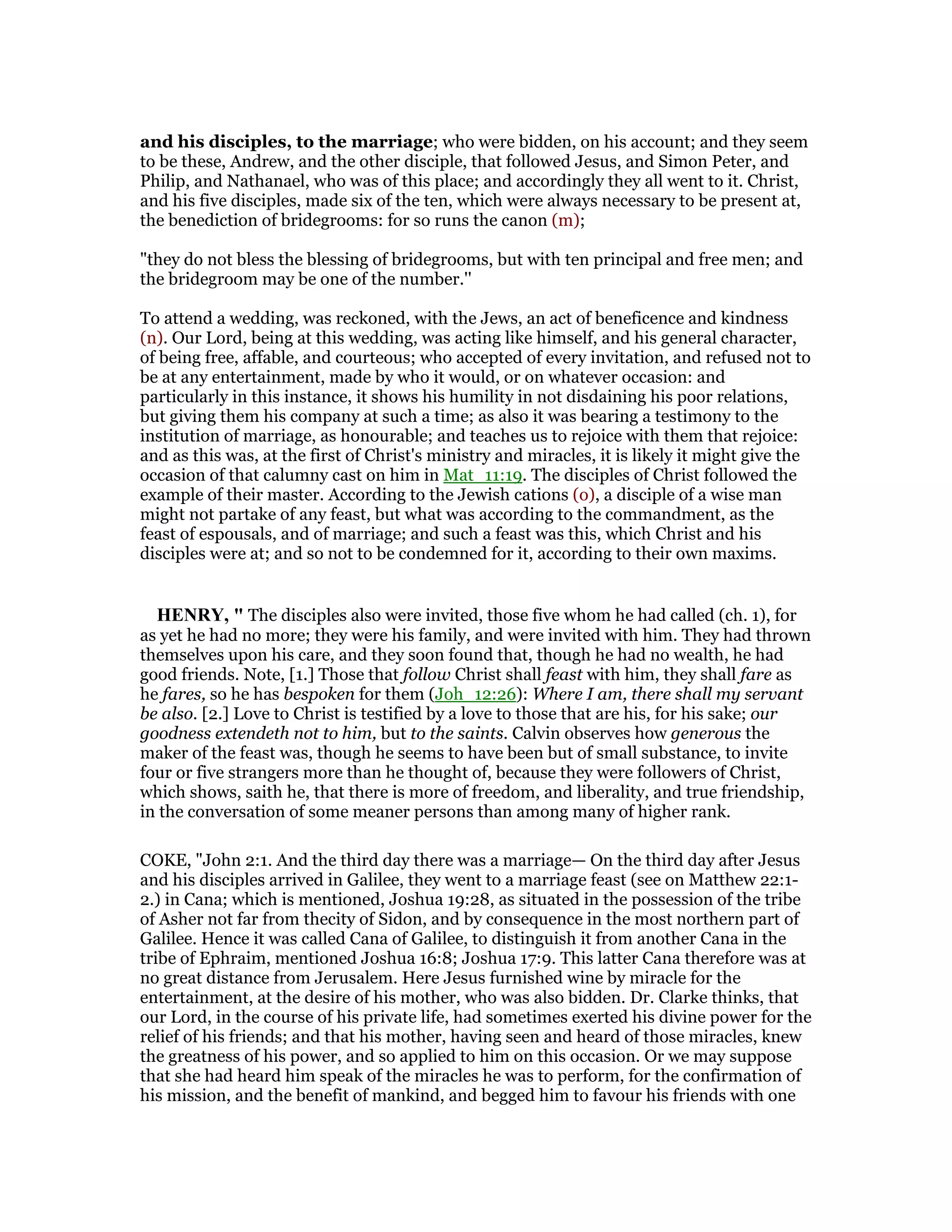and his disciples, to the marriage; who were bidden, on his account; and they seem
to be these, Andrew, and the other disciple, that followed Jesus, and Simon Peter, and
Philip, and Nathanael, who was of this place; and accordingly they all went to it. Christ,
and his five disciples, made six of the ten, which were always necessary to be present at,
the benediction of bridegrooms: for so runs the canon (m);
"they do not bless the blessing of bridegrooms, but with ten principal and free men; and
the bridegroom may be one of the number.''
To attend a wedding, was reckoned, with the Jews, an act of beneficence and kindness
(n). Our Lord, being at this wedding, was acting like himself, and his general character,
of being free, affable, and courteous; who accepted of every invitation, and refused not to
be at any entertainment, made by who it would, or on whatever occasion: and
particularly in this instance, it shows his humility in not disdaining his poor relations,
but giving them his company at such a time; as also it was bearing a testimony to the
institution of marriage, as honourable; and teaches us to rejoice with them that rejoice:
and as this was, at the first of Christ's ministry and miracles, it is likely it might give the
occasion of that calumny cast on him in Mat_11:19. The disciples of Christ followed the
example of their master. According to the Jewish cations (o), a disciple of a wise man
might not partake of any feast, but what was according to the commandment, as the
feast of espousals, and of marriage; and such a feast was this, which Christ and his
disciples were at; and so not to be condemned for it, according to their own maxims.
HE RY, " The disciples also were invited, those five whom he had called (ch. 1), for
as yet he had no more; they were his family, and were invited with him. They had thrown
themselves upon his care, and they soon found that, though he had no wealth, he had
good friends. Note, [1.] Those that follow Christ shall feast with him, they shall fare as
he fares, so he has bespoken for them (Joh_12:26): Where I am, there shall my servant
be also. [2.] Love to Christ is testified by a love to those that are his, for his sake; our
goodness extendeth not to him, but to the saints. Calvin observes how generous the
maker of the feast was, though he seems to have been but of small substance, to invite
four or five strangers more than he thought of, because they were followers of Christ,
which shows, saith he, that there is more of freedom, and liberality, and true friendship,
in the conversation of some meaner persons than among many of higher rank.
COKE, "John 2:1. And the third day there was a marriage— On the third day after Jesus
and his disciples arrived in Galilee, they went to a marriage feast (see on Matthew 22:1-
2.) in Cana; which is mentioned, Joshua 19:28, as situated in the possession of the tribe
of Asher not far from thecity of Sidon, and by consequence in the most northern part of
Galilee. Hence it was called Cana of Galilee, to distinguish it from another Cana in the
tribe of Ephraim, mentioned Joshua 16:8; Joshua 17:9. This latter Cana therefore was at
no great distance from Jerusalem. Here Jesus furnished wine by miracle for the
entertainment, at the desire of his mother, who was also bidden. Dr. Clarke thinks, that
our Lord, in the course of his private life, had sometimes exerted his divine power for the
relief of his friends; and that his mother, having seen and heard of those miracles, knew
the greatness of his power, and so applied to him on this occasion. Or we may suppose
that she had heard him speak of the miracles he was to perform, for the confirmation of
his mission, and the benefit of mankind, and begged him to favour his friends with one
 