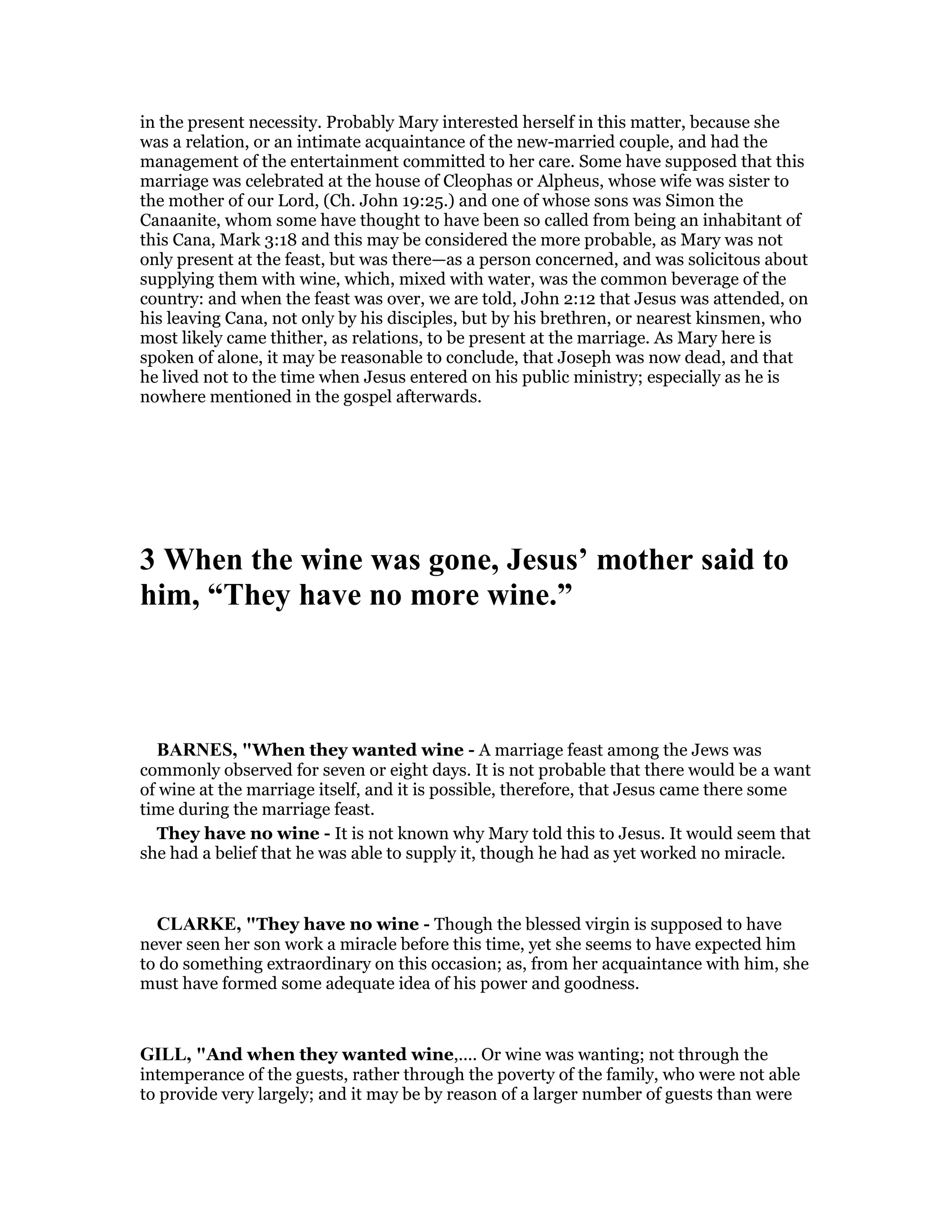 in the present necessity. Probably Mary interested herself in this matter, because she
was a relation, or an intimate acquaintance of the new-married couple, and had the
management of the entertainment committed to her care. Some have supposed that this
marriage was celebrated at the house of Cleophas or Alpheus, whose wife was sister to
the mother of our Lord, (Ch. John 19:25.) and one of whose sons was Simon the
Canaanite, whom some have thought to have been so called from being an inhabitant of
this Cana, Mark 3:18 and this may be considered the more probable, as Mary was not
only present at the feast, but was there—as a person concerned, and was solicitous about
supplying them with wine, which, mixed with water, was the common beverage of the
country: and when the feast was over, we are told, John 2:12 that Jesus was attended, on
his leaving Cana, not only by his disciples, but by his brethren, or nearest kinsmen, who
most likely came thither, as relations, to be present at the marriage. As Mary here is
spoken of alone, it may be reasonable to conclude, that Joseph was now dead, and that
he lived not to the time when Jesus entered on his public ministry; especially as he is
nowhere mentioned in the gospel afterwards.
3 When the wine was gone, Jesus’ mother said to
him, “They have no more wine.”
BAR ES, "When they wanted wine - A marriage feast among the Jews was
commonly observed for seven or eight days. It is not probable that there would be a want
of wine at the marriage itself, and it is possible, therefore, that Jesus came there some
time during the marriage feast.
They have no wine - It is not known why Mary told this to Jesus. It would seem that
she had a belief that he was able to supply it, though he had as yet worked no miracle.
CLARKE, "They have no wine - Though the blessed virgin is supposed to have
never seen her son work a miracle before this time, yet she seems to have expected him
to do something extraordinary on this occasion; as, from her acquaintance with him, she
must have formed some adequate idea of his power and goodness.
GILL, "And when they wanted wine,.... Or wine was wanting; not through the
intemperance of the guests, rather through the poverty of the family, who were not able
to provide very largely; and it may be by reason of a larger number of guests than were
 