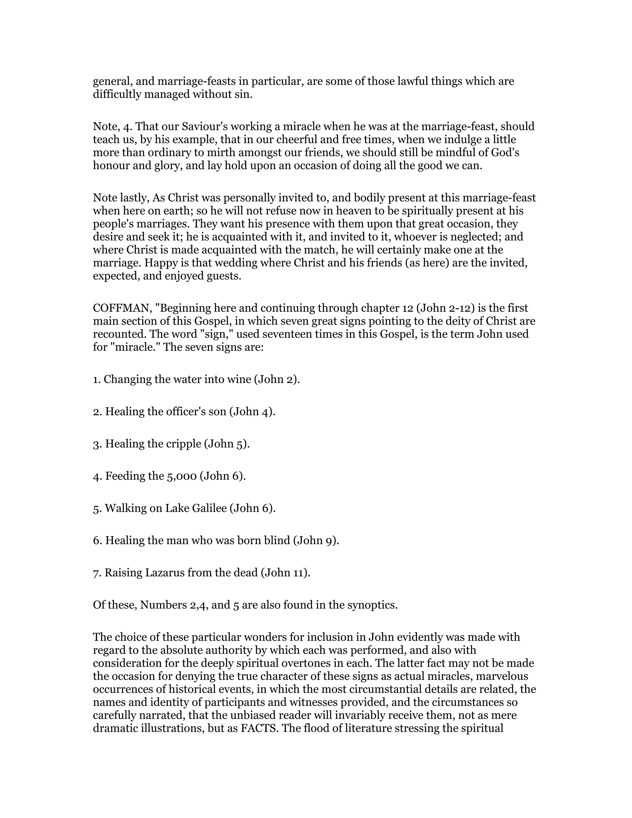 general, and marriage-feasts in particular, are some of those lawful things which are
difficultly managed without sin.
Note, 4. That our Saviour's working a miracle when he was at the marriage-feast, should
teach us, by his example, that in our cheerful and free times, when we indulge a little
more than ordinary to mirth amongst our friends, we should still be mindful of God's
honour and glory, and lay hold upon an occasion of doing all the good we can.
Note lastly, As Christ was personally invited to, and bodily present at this marriage-feast
when here on earth; so he will not refuse now in heaven to be spiritually present at his
people's marriages. They want his presence with them upon that great occasion, they
desire and seek it; he is acquainted with it, and invited to it, whoever is neglected; and
where Christ is made acquainted with the match, he will certainly make one at the
marriage. Happy is that wedding where Christ and his friends (as here) are the invited,
expected, and enjoyed guests.
COFFMAN, "Beginning here and continuing through chapter 12 (John 2-12) is the first
main section of this Gospel, in which seven great signs pointing to the deity of Christ are
recounted. The word "sign," used seventeen times in this Gospel, is the term John used
for "miracle." The seven signs are:
1. Changing the water into wine (John 2).
2. Healing the officer's son (John 4).
3. Healing the cripple (John 5).
4. Feeding the 5,000 (John 6).
5. Walking on Lake Galilee (John 6).
6. Healing the man who was born blind (John 9).
7. Raising Lazarus from the dead (John 11).
Of these, Numbers 2,4, and 5 are also found in the synoptics.
The choice of these particular wonders for inclusion in John evidently was made with
regard to the absolute authority by which each was performed, and also with
consideration for the deeply spiritual overtones in each. The latter fact may not be made
the occasion for denying the true character of these signs as actual miracles, marvelous
occurrences of historical events, in which the most circumstantial details are related, the
names and identity of participants and witnesses provided, and the circumstances so
carefully narrated, that the unbiased reader will invariably receive them, not as mere
dramatic illustrations, but as FACTS. The flood of literature stressing the spiritual
 