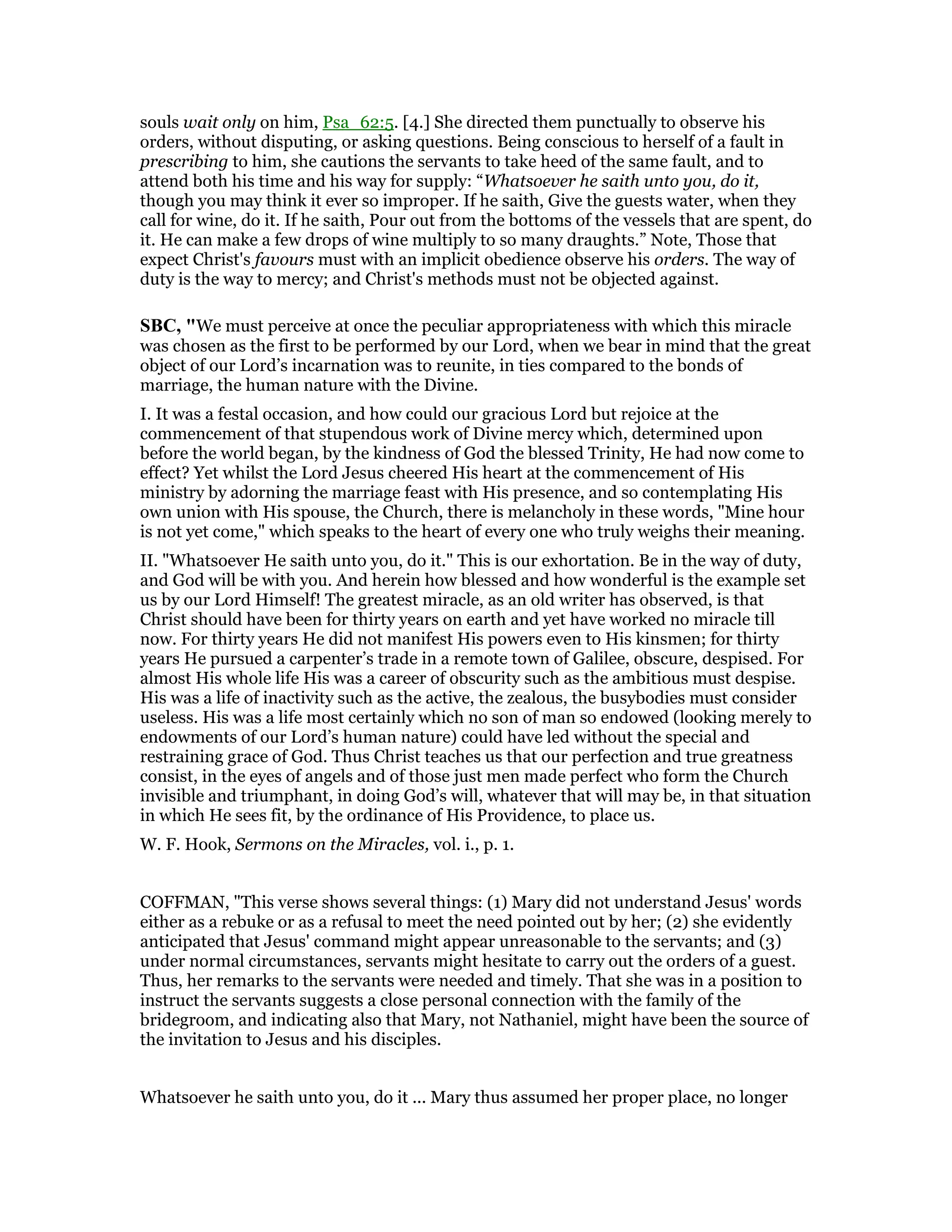 souls wait only on him, Psa_62:5. [4.] She directed them punctually to observe his
orders, without disputing, or asking questions. Being conscious to herself of a fault in
prescribing to him, she cautions the servants to take heed of the same fault, and to
attend both his time and his way for supply: “Whatsoever he saith unto you, do it,
though you may think it ever so improper. If he saith, Give the guests water, when they
call for wine, do it. If he saith, Pour out from the bottoms of the vessels that are spent, do
it. He can make a few drops of wine multiply to so many draughts.” Note, Those that
expect Christ's favours must with an implicit obedience observe his orders. The way of
duty is the way to mercy; and Christ's methods must not be objected against.
SBC, "We must perceive at once the peculiar appropriateness with which this miracle
was chosen as the first to be performed by our Lord, when we bear in mind that the great
object of our Lord’s incarnation was to reunite, in ties compared to the bonds of
marriage, the human nature with the Divine.
I. It was a festal occasion, and how could our gracious Lord but rejoice at the
commencement of that stupendous work of Divine mercy which, determined upon
before the world began, by the kindness of God the blessed Trinity, He had now come to
effect? Yet whilst the Lord Jesus cheered His heart at the commencement of His
ministry by adorning the marriage feast with His presence, and so contemplating His
own union with His spouse, the Church, there is melancholy in these words, "Mine hour
is not yet come," which speaks to the heart of every one who truly weighs their meaning.
II. "Whatsoever He saith unto you, do it." This is our exhortation. Be in the way of duty,
and God will be with you. And herein how blessed and how wonderful is the example set
us by our Lord Himself! The greatest miracle, as an old writer has observed, is that
Christ should have been for thirty years on earth and yet have worked no miracle till
now. For thirty years He did not manifest His powers even to His kinsmen; for thirty
years He pursued a carpenter’s trade in a remote town of Galilee, obscure, despised. For
almost His whole life His was a career of obscurity such as the ambitious must despise.
His was a life of inactivity such as the active, the zealous, the busybodies must consider
useless. His was a life most certainly which no son of man so endowed (looking merely to
endowments of our Lord’s human nature) could have led without the special and
restraining grace of God. Thus Christ teaches us that our perfection and true greatness
consist, in the eyes of angels and of those just men made perfect who form the Church
invisible and triumphant, in doing God’s will, whatever that will may be, in that situation
in which He sees fit, by the ordinance of His Providence, to place us.
W. F. Hook, Sermons on the Miracles, vol. i., p. 1.
COFFMAN, "This verse shows several things: (1) Mary did not understand Jesus' words
either as a rebuke or as a refusal to meet the need pointed out by her; (2) she evidently
anticipated that Jesus' command might appear unreasonable to the servants; and (3)
under normal circumstances, servants might hesitate to carry out the orders of a guest.
Thus, her remarks to the servants were needed and timely. That she was in a position to
instruct the servants suggests a close personal connection with the family of the
bridegroom, and indicating also that Mary, not Nathaniel, might have been the source of
the invitation to Jesus and his disciples.
Whatsoever he saith unto you, do it ... Mary thus assumed her proper place, no longer
 