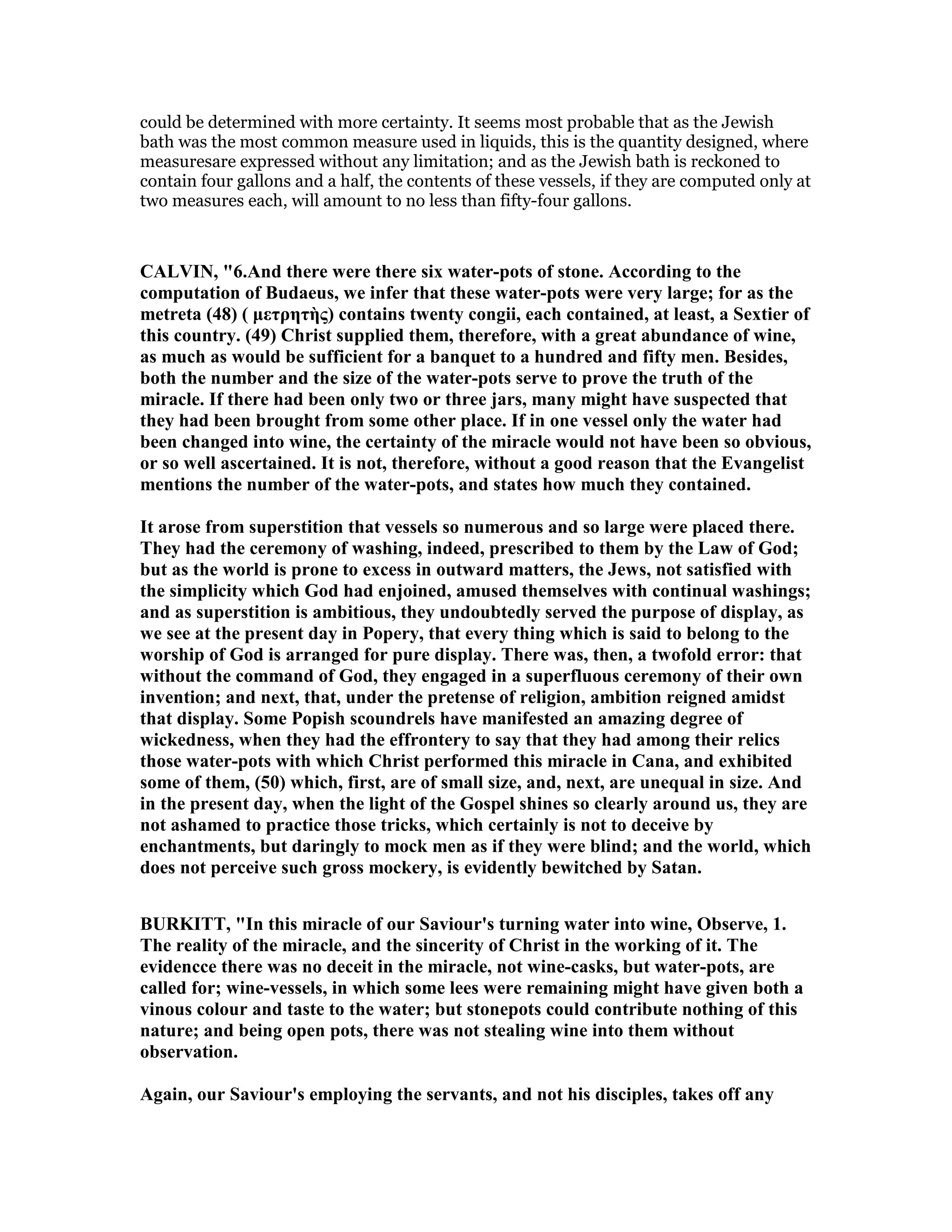 could be determined with more certainty. It seems most probable that as the Jewish
bath was the most common measure used in liquids, this is the quantity designed, where
measuresare expressed without any limitation; and as the Jewish bath is reckoned to
contain four gallons and a half, the contents of these vessels, if they are computed only at
two measures each, will amount to no less than fifty-four gallons.
CALVI , "6.And there were there six water-pots of stone. According to the
computation of Budaeus, we infer that these water-pots were very large; for as the
metreta (48) ( µετρητὴς) contains twenty congii, each contained, at least, a Sextier of
this country. (49) Christ supplied them, therefore, with a great abundance of wine,
as much as would be sufficient for a banquet to a hundred and fifty men. Besides,
both the number and the size of the water-pots serve to prove the truth of the
miracle. If there had been only two or three jars, many might have suspected that
they had been brought from some other place. If in one vessel only the water had
been changed into wine, the certainty of the miracle would not have been so obvious,
or so well ascertained. It is not, therefore, without a good reason that the Evangelist
mentions the number of the water-pots, and states how much they contained.
It arose from superstition that vessels so numerous and so large were placed there.
They had the ceremony of washing, indeed, prescribed to them by the Law of God;
but as the world is prone to excess in outward matters, the Jews, not satisfied with
the simplicity which God had enjoined, amused themselves with continual washings;
and as superstition is ambitious, they undoubtedly served the purpose of display, as
we see at the present day in Popery, that every thing which is said to belong to the
worship of God is arranged for pure display. There was, then, a twofold error: that
without the command of God, they engaged in a superfluous ceremony of their own
invention; and next, that, under the pretense of religion, ambition reigned amidst
that display. Some Popish scoundrels have manifested an amazing degree of
wickedness, when they had the effrontery to say that they had among their relics
those water-pots with which Christ performed this miracle in Cana, and exhibited
some of them, (50) which, first, are of small size, and, next, are unequal in size. And
in the present day, when the light of the Gospel shines so clearly around us, they are
not ashamed to practice those tricks, which certainly is not to deceive by
enchantments, but daringly to mock men as if they were blind; and the world, which
does not perceive such gross mockery, is evidently bewitched by Satan.
BURKITT, "In this miracle of our Saviour's turning water into wine, Observe, 1.
The reality of the miracle, and the sincerity of Christ in the working of it. The
evidencce there was no deceit in the miracle, not wine-casks, but water-pots, are
called for; wine-vessels, in which some lees were remaining might have given both a
vinous colour and taste to the water; but stonepots could contribute nothing of this
nature; and being open pots, there was not stealing wine into them without
observation.
Again, our Saviour's employing the servants, and not his disciples, takes off any
 