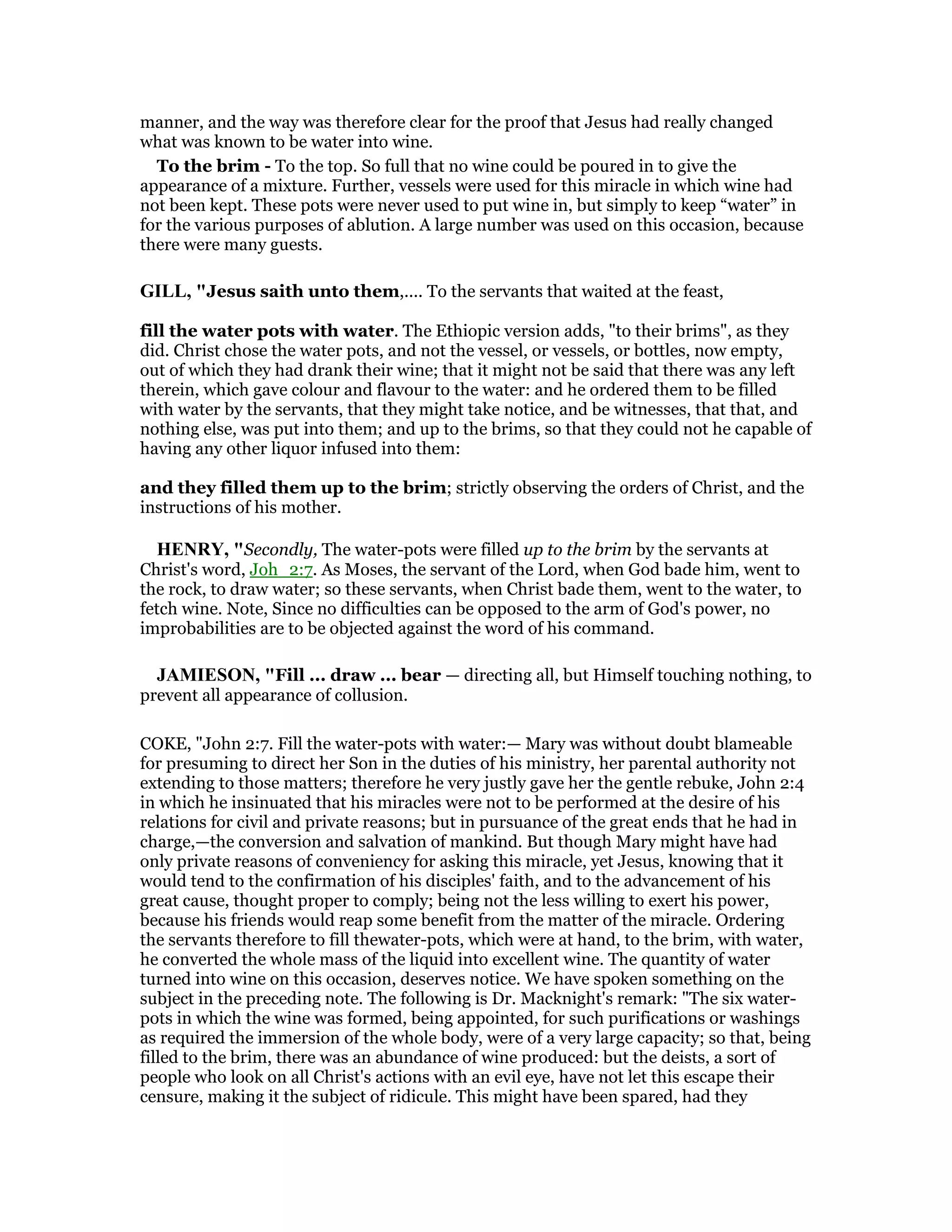 manner, and the way was therefore clear for the proof that Jesus had really changed
what was known to be water into wine.
To the brim - To the top. So full that no wine could be poured in to give the
appearance of a mixture. Further, vessels were used for this miracle in which wine had
not been kept. These pots were never used to put wine in, but simply to keep “water” in
for the various purposes of ablution. A large number was used on this occasion, because
there were many guests.
GILL, "Jesus saith unto them,.... To the servants that waited at the feast,
fill the water pots with water. The Ethiopic version adds, "to their brims", as they
did. Christ chose the water pots, and not the vessel, or vessels, or bottles, now empty,
out of which they had drank their wine; that it might not be said that there was any left
therein, which gave colour and flavour to the water: and he ordered them to be filled
with water by the servants, that they might take notice, and be witnesses, that that, and
nothing else, was put into them; and up to the brims, so that they could not he capable of
having any other liquor infused into them:
and they filled them up to the brim; strictly observing the orders of Christ, and the
instructions of his mother.
HE RY, "Secondly, The water-pots were filled up to the brim by the servants at
Christ's word, Joh_2:7. As Moses, the servant of the Lord, when God bade him, went to
the rock, to draw water; so these servants, when Christ bade them, went to the water, to
fetch wine. Note, Since no difficulties can be opposed to the arm of God's power, no
improbabilities are to be objected against the word of his command.
JAMIESO , "Fill ... draw ... bear — directing all, but Himself touching nothing, to
prevent all appearance of collusion.
COKE, "John 2:7. Fill the water-pots with water:— Mary was without doubt blameable
for presuming to direct her Son in the duties of his ministry, her parental authority not
extending to those matters; therefore he very justly gave her the gentle rebuke, John 2:4
in which he insinuated that his miracles were not to be performed at the desire of his
relations for civil and private reasons; but in pursuance of the great ends that he had in
charge,—the conversion and salvation of mankind. But though Mary might have had
only private reasons of conveniency for asking this miracle, yet Jesus, knowing that it
would tend to the confirmation of his disciples' faith, and to the advancement of his
great cause, thought proper to comply; being not the less willing to exert his power,
because his friends would reap some benefit from the matter of the miracle. Ordering
the servants therefore to fill thewater-pots, which were at hand, to the brim, with water,
he converted the whole mass of the liquid into excellent wine. The quantity of water
turned into wine on this occasion, deserves notice. We have spoken something on the
subject in the preceding note. The following is Dr. Macknight's remark: "The six water-
pots in which the wine was formed, being appointed, for such purifications or washings
as required the immersion of the whole body, were of a very large capacity; so that, being
filled to the brim, there was an abundance of wine produced: but the deists, a sort of
people who look on all Christ's actions with an evil eye, have not let this escape their
censure, making it the subject of ridicule. This might have been spared, had they
 