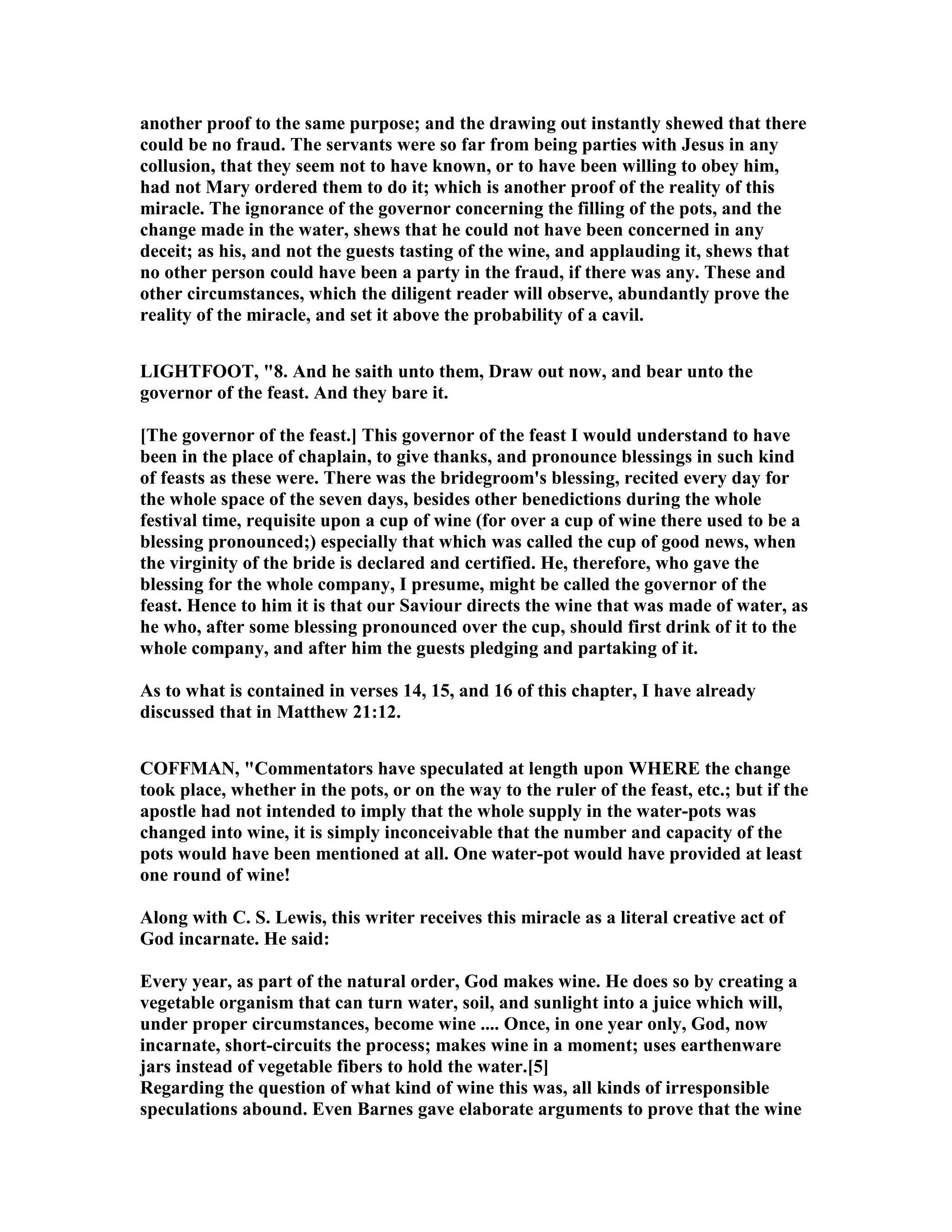 another proof to the same purpose; and the drawing out instantly shewed that there
could be no fraud. The servants were so far from being parties with Jesus in any
collusion, that they seem not to have known, or to have been willing to obey him,
had not Mary ordered them to do it; which is another proof of the reality of this
miracle. The ignorance of the governor concerning the filling of the pots, and the
change made in the water, shews that he could not have been concerned in any
deceit; as his, and not the guests tasting of the wine, and applauding it, shews that
no other person could have been a party in the fraud, if there was any. These and
other circumstances, which the diligent reader will observe, abundantly prove the
reality of the miracle, and set it above the probability of a cavil.
LIGHTFOOT, "8. And he saith unto them, Draw out now, and bear unto the
governor of the feast. And they bare it.
[The governor of the feast.] This governor of the feast I would understand to have
been in the place of chaplain, to give thanks, and pronounce blessings in such kind
of feasts as these were. There was the bridegroom's blessing, recited every day for
the whole space of the seven days, besides other benedictions during the whole
festival time, requisite upon a cup of wine (for over a cup of wine there used to be a
blessing pronounced;) especially that which was called the cup of good news, when
the virginity of the bride is declared and certified. He, therefore, who gave the
blessing for the whole company, I presume, might be called the governor of the
feast. Hence to him it is that our Saviour directs the wine that was made of water, as
he who, after some blessing pronounced over the cup, should first drink of it to the
whole company, and after him the guests pledging and partaking of it.
As to what is contained in verses 14, 15, and 16 of this chapter, I have already
discussed that in Matthew 21:12.
COFFMA , "Commentators have speculated at length upon WHERE the change
took place, whether in the pots, or on the way to the ruler of the feast, etc.; but if the
apostle had not intended to imply that the whole supply in the water-pots was
changed into wine, it is simply inconceivable that the number and capacity of the
pots would have been mentioned at all. One water-pot would have provided at least
one round of wine!
Along with C. S. Lewis, this writer receives this miracle as a literal creative act of
God incarnate. He said:
Every year, as part of the natural order, God makes wine. He does so by creating a
vegetable organism that can turn water, soil, and sunlight into a juice which will,
under proper circumstances, become wine .... Once, in one year only, God, now
incarnate, short-circuits the process; makes wine in a moment; uses earthenware
jars instead of vegetable fibers to hold the water.[5]
Regarding the question of what kind of wine this was, all kinds of irresponsible
speculations abound. Even Barnes gave elaborate arguments to prove that the wine
 