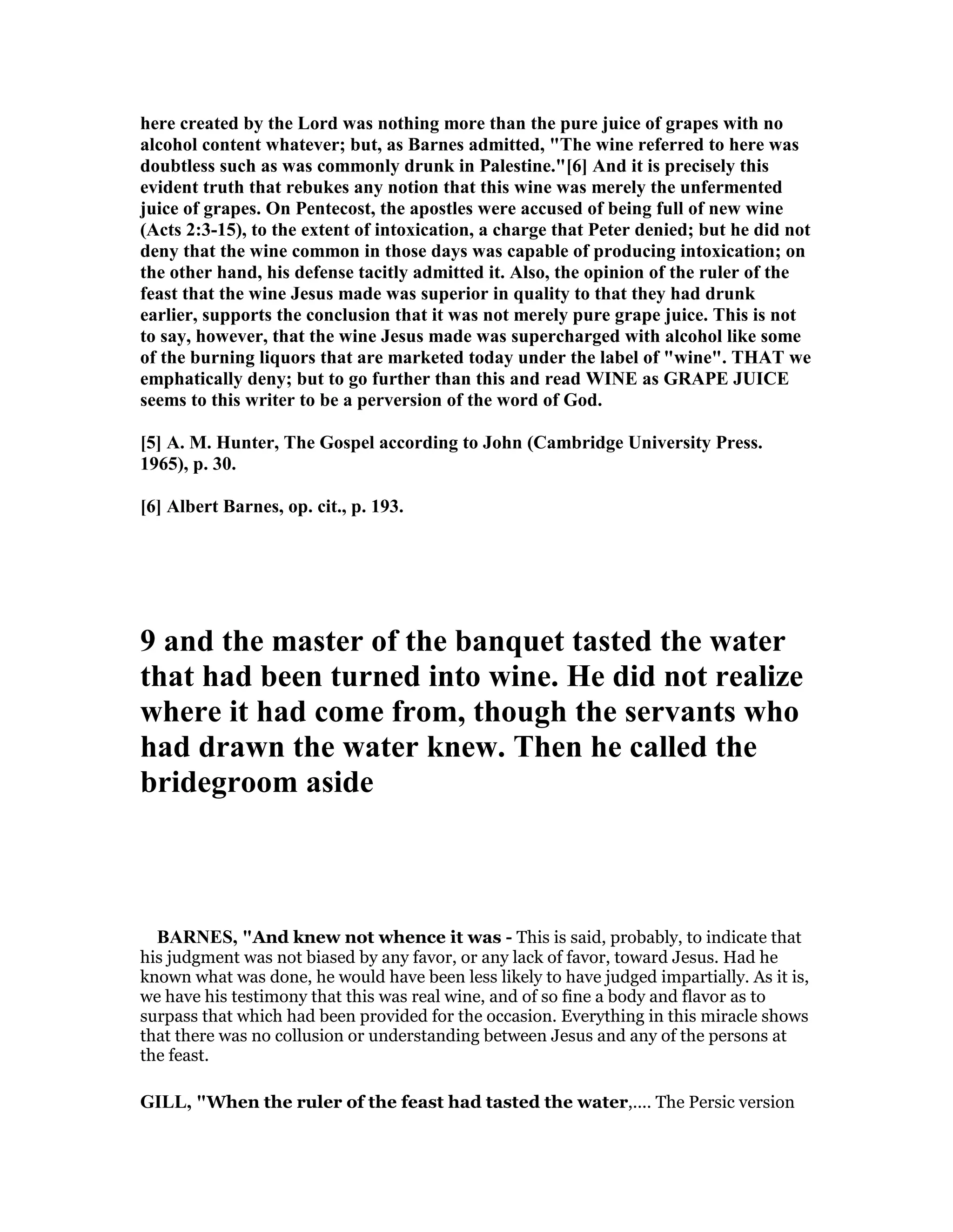 here created by the Lord was nothing more than the pure juice of grapes with no
alcohol content whatever; but, as Barnes admitted, "The wine referred to here was
doubtless such as was commonly drunk in Palestine."[6] And it is precisely this
evident truth that rebukes any notion that this wine was merely the unfermented
juice of grapes. On Pentecost, the apostles were accused of being full of new wine
(Acts 2:3-15), to the extent of intoxication, a charge that Peter denied; but he did not
deny that the wine common in those days was capable of producing intoxication; on
the other hand, his defense tacitly admitted it. Also, the opinion of the ruler of the
feast that the wine Jesus made was superior in quality to that they had drunk
earlier, supports the conclusion that it was not merely pure grape juice. This is not
to say, however, that the wine Jesus made was supercharged with alcohol like some
of the burning liquors that are marketed today under the label of "wine". THAT we
emphatically deny; but to go further than this and read WI E as GRAPE JUICE
seems to this writer to be a perversion of the word of God.
[5] A. M. Hunter, The Gospel according to John (Cambridge University Press.
1965), p. 30.
[6] Albert Barnes, op. cit., p. 193.
9 and the master of the banquet tasted the water
that had been turned into wine. He did not realize
where it had come from, though the servants who
had drawn the water knew. Then he called the
bridegroom aside
BAR ES, "And knew not whence it was - This is said, probably, to indicate that
his judgment was not biased by any favor, or any lack of favor, toward Jesus. Had he
known what was done, he would have been less likely to have judged impartially. As it is,
we have his testimony that this was real wine, and of so fine a body and flavor as to
surpass that which had been provided for the occasion. Everything in this miracle shows
that there was no collusion or understanding between Jesus and any of the persons at
the feast.
GILL, "When the ruler of the feast had tasted the water,.... The Persic version
 