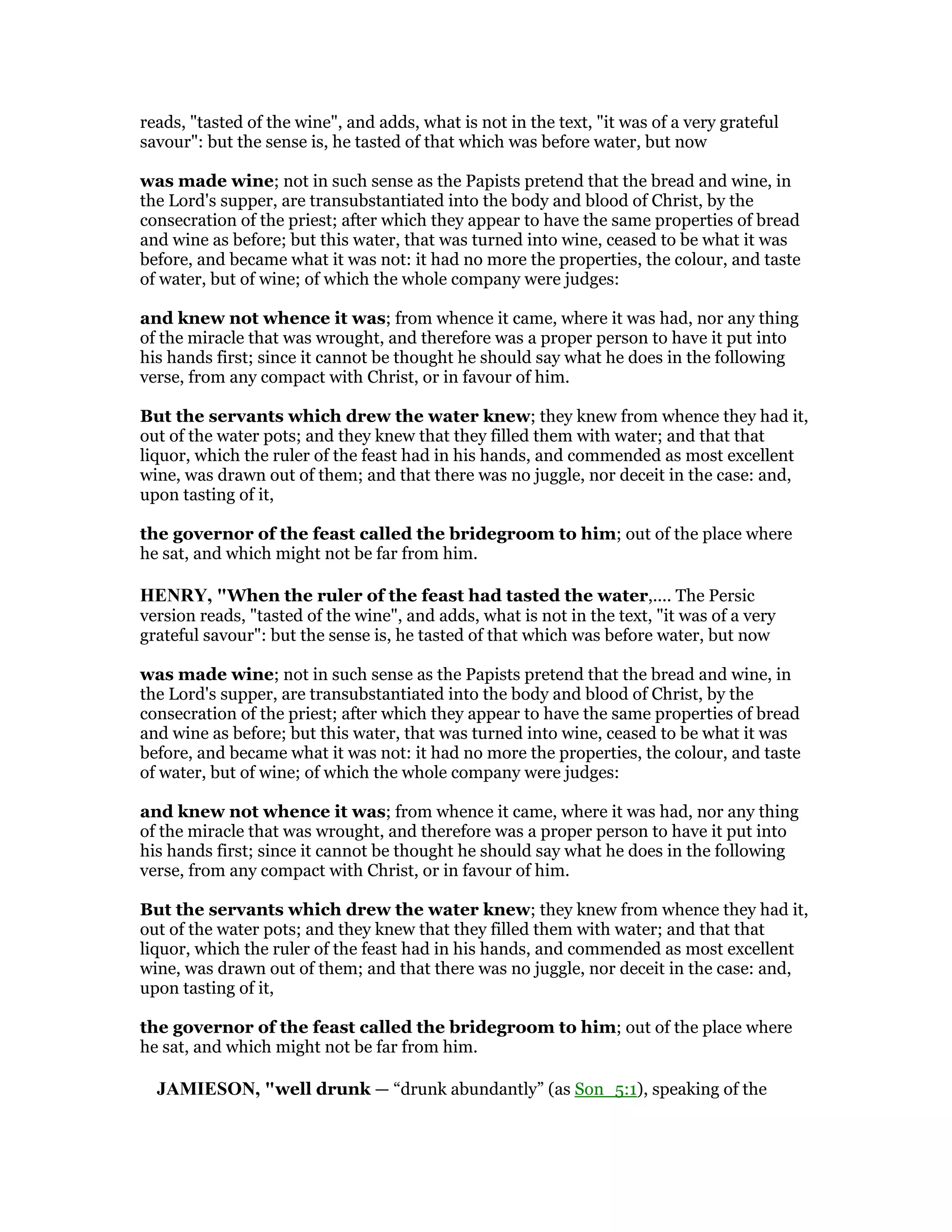 reads, "tasted of the wine", and adds, what is not in the text, "it was of a very grateful
savour": but the sense is, he tasted of that which was before water, but now
was made wine; not in such sense as the Papists pretend that the bread and wine, in
the Lord's supper, are transubstantiated into the body and blood of Christ, by the
consecration of the priest; after which they appear to have the same properties of bread
and wine as before; but this water, that was turned into wine, ceased to be what it was
before, and became what it was not: it had no more the properties, the colour, and taste
of water, but of wine; of which the whole company were judges:
and knew not whence it was; from whence it came, where it was had, nor any thing
of the miracle that was wrought, and therefore was a proper person to have it put into
his hands first; since it cannot be thought he should say what he does in the following
verse, from any compact with Christ, or in favour of him.
But the servants which drew the water knew; they knew from whence they had it,
out of the water pots; and they knew that they filled them with water; and that that
liquor, which the ruler of the feast had in his hands, and commended as most excellent
wine, was drawn out of them; and that there was no juggle, nor deceit in the case: and,
upon tasting of it,
the governor of the feast called the bridegroom to him; out of the place where
he sat, and which might not be far from him.
HE RY, "When the ruler of the feast had tasted the water,.... The Persic
version reads, "tasted of the wine", and adds, what is not in the text, "it was of a very
grateful savour": but the sense is, he tasted of that which was before water, but now
was made wine; not in such sense as the Papists pretend that the bread and wine, in
the Lord's supper, are transubstantiated into the body and blood of Christ, by the
consecration of the priest; after which they appear to have the same properties of bread
and wine as before; but this water, that was turned into wine, ceased to be what it was
before, and became what it was not: it had no more the properties, the colour, and taste
of water, but of wine; of which the whole company were judges:
and knew not whence it was; from whence it came, where it was had, nor any thing
of the miracle that was wrought, and therefore was a proper person to have it put into
his hands first; since it cannot be thought he should say what he does in the following
verse, from any compact with Christ, or in favour of him.
But the servants which drew the water knew; they knew from whence they had it,
out of the water pots; and they knew that they filled them with water; and that that
liquor, which the ruler of the feast had in his hands, and commended as most excellent
wine, was drawn out of them; and that there was no juggle, nor deceit in the case: and,
upon tasting of it,
the governor of the feast called the bridegroom to him; out of the place where
he sat, and which might not be far from him.
JAMIESO , "well drunk — “drunk abundantly” (as Son_5:1), speaking of the
 