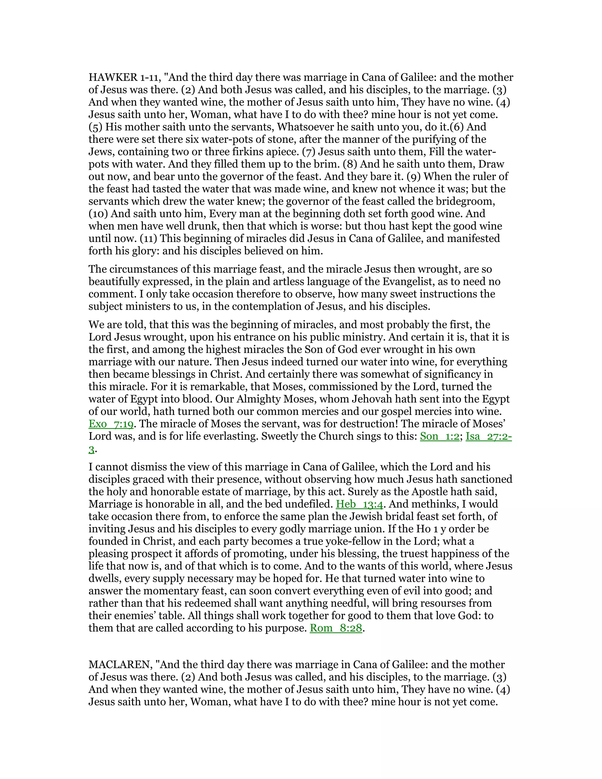 HAWKER 1-11, "And the third day there was marriage in Cana of Galilee: and the mother
of Jesus was there. (2) And both Jesus was called, and his disciples, to the marriage. (3)
And when they wanted wine, the mother of Jesus saith unto him, They have no wine. (4)
Jesus saith unto her, Woman, what have I to do with thee? mine hour is not yet come.
(5) His mother saith unto the servants, Whatsoever he saith unto you, do it.(6) And
there were set there six water-pots of stone, after the manner of the purifying of the
Jews, containing two or three firkins apiece. (7) Jesus saith unto them, Fill the water-
pots with water. And they filled them up to the brim. (8) And he saith unto them, Draw
out now, and bear unto the governor of the feast. And they bare it. (9) When the ruler of
the feast had tasted the water that was made wine, and knew not whence it was; but the
servants which drew the water knew; the governor of the feast called the bridegroom,
(10) And saith unto him, Every man at the beginning doth set forth good wine. And
when men have well drunk, then that which is worse: but thou hast kept the good wine
until now. (11) This beginning of miracles did Jesus in Cana of Galilee, and manifested
forth his glory: and his disciples believed on him.
The circumstances of this marriage feast, and the miracle Jesus then wrought, are so
beautifully expressed, in the plain and artless language of the Evangelist, as to need no
comment. I only take occasion therefore to observe, how many sweet instructions the
subject ministers to us, in the contemplation of Jesus, and his disciples.
We are told, that this was the beginning of miracles, and most probably the first, the
Lord Jesus wrought, upon his entrance on his public ministry. And certain it is, that it is
the first, and among the highest miracles the Son of God ever wrought in his own
marriage with our nature. Then Jesus indeed turned our water into wine, for everything
then became blessings in Christ. And certainly there was somewhat of significancy in
this miracle. For it is remarkable, that Moses, commissioned by the Lord, turned the
water of Egypt into blood. Our Almighty Moses, whom Jehovah hath sent into the Egypt
of our world, hath turned both our common mercies and our gospel mercies into wine.
Exo_7:19. The miracle of Moses the servant, was for destruction! The miracle of Moses’
Lord was, and is for life everlasting. Sweetly the Church sings to this: Son_1:2; Isa_27:2-
3.
I cannot dismiss the view of this marriage in Cana of Galilee, which the Lord and his
disciples graced with their presence, without observing how much Jesus hath sanctioned
the holy and honorable estate of marriage, by this act. Surely as the Apostle hath said,
Marriage is honorable in all, and the bed undefiled. Heb_13:4. And methinks, I would
take occasion there from, to enforce the same plan the Jewish bridal feast set forth, of
inviting Jesus and his disciples to every godly marriage union. If the Ho 1 y order be
founded in Christ, and each party becomes a true yoke-fellow in the Lord; what a
pleasing prospect it affords of promoting, under his blessing, the truest happiness of the
life that now is, and of that which is to come. And to the wants of this world, where Jesus
dwells, every supply necessary may be hoped for. He that turned water into wine to
answer the momentary feast, can soon convert everything even of evil into good; and
rather than that his redeemed shall want anything needful, will bring resourses from
their enemies’ table. All things shall work together for good to them that love God: to
them that are called according to his purpose. Rom_8:28.
MACLAREN, "And the third day there was marriage in Cana of Galilee: and the mother
of Jesus was there. (2) And both Jesus was called, and his disciples, to the marriage. (3)
And when they wanted wine, the mother of Jesus saith unto him, They have no wine. (4)
Jesus saith unto her, Woman, what have I to do with thee? mine hour is not yet come.
 