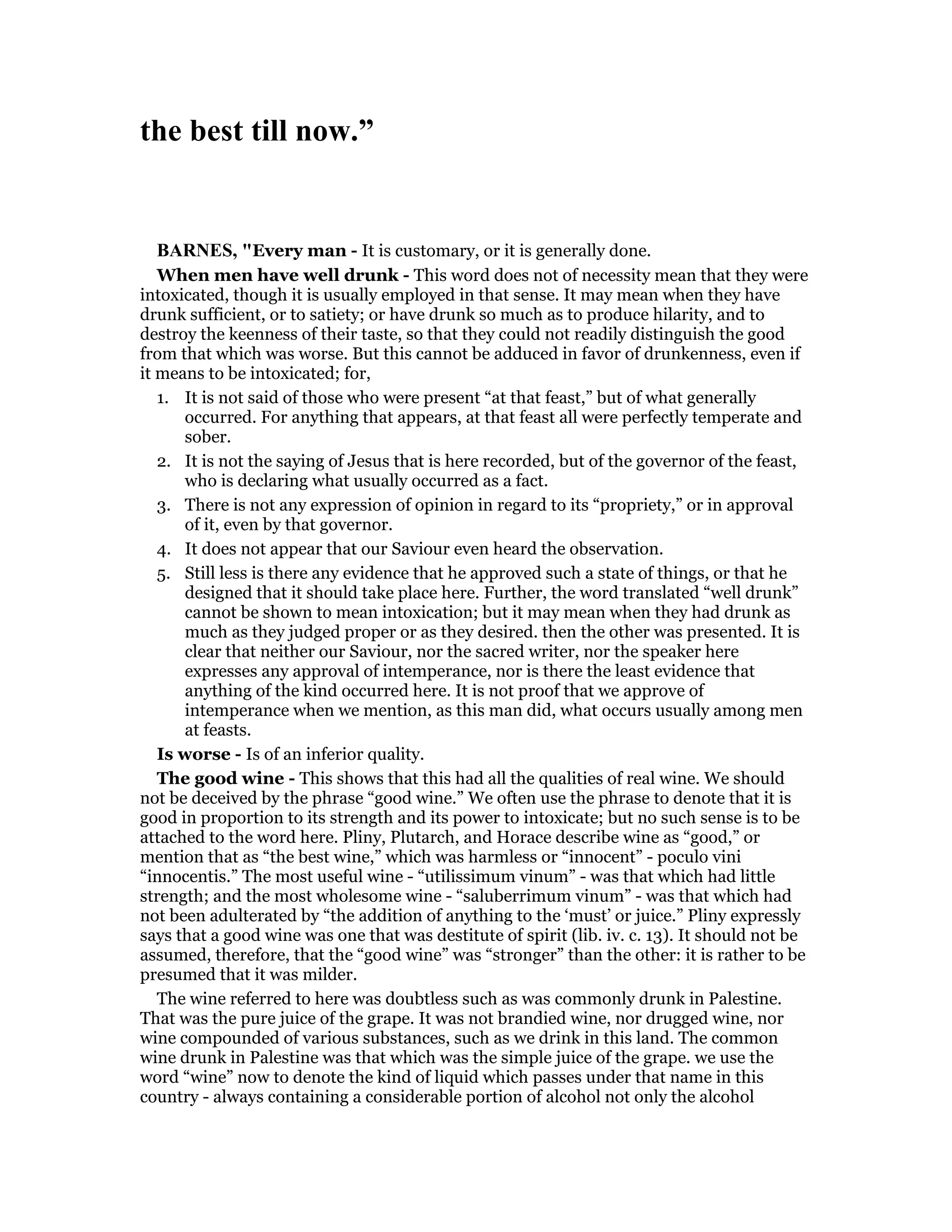 the best till now.”
BAR ES, "Every man - It is customary, or it is generally done.
When men have well drunk - This word does not of necessity mean that they were
intoxicated, though it is usually employed in that sense. It may mean when they have
drunk sufficient, or to satiety; or have drunk so much as to produce hilarity, and to
destroy the keenness of their taste, so that they could not readily distinguish the good
from that which was worse. But this cannot be adduced in favor of drunkenness, even if
it means to be intoxicated; for,
1. It is not said of those who were present “at that feast,” but of what generally
occurred. For anything that appears, at that feast all were perfectly temperate and
sober.
2. It is not the saying of Jesus that is here recorded, but of the governor of the feast,
who is declaring what usually occurred as a fact.
3. There is not any expression of opinion in regard to its “propriety,” or in approval
of it, even by that governor.
4. It does not appear that our Saviour even heard the observation.
5. Still less is there any evidence that he approved such a state of things, or that he
designed that it should take place here. Further, the word translated “well drunk”
cannot be shown to mean intoxication; but it may mean when they had drunk as
much as they judged proper or as they desired. then the other was presented. It is
clear that neither our Saviour, nor the sacred writer, nor the speaker here
expresses any approval of intemperance, nor is there the least evidence that
anything of the kind occurred here. It is not proof that we approve of
intemperance when we mention, as this man did, what occurs usually among men
at feasts.
Is worse - Is of an inferior quality.
The good wine - This shows that this had all the qualities of real wine. We should
not be deceived by the phrase “good wine.” We often use the phrase to denote that it is
good in proportion to its strength and its power to intoxicate; but no such sense is to be
attached to the word here. Pliny, Plutarch, and Horace describe wine as “good,” or
mention that as “the best wine,” which was harmless or “innocent” - poculo vini
“innocentis.” The most useful wine - “utilissimum vinum” - was that which had little
strength; and the most wholesome wine - “saluberrimum vinum” - was that which had
not been adulterated by “the addition of anything to the ‘must’ or juice.” Pliny expressly
says that a good wine was one that was destitute of spirit (lib. iv. c. 13). It should not be
assumed, therefore, that the “good wine” was “stronger” than the other: it is rather to be
presumed that it was milder.
The wine referred to here was doubtless such as was commonly drunk in Palestine.
That was the pure juice of the grape. It was not brandied wine, nor drugged wine, nor
wine compounded of various substances, such as we drink in this land. The common
wine drunk in Palestine was that which was the simple juice of the grape. we use the
word “wine” now to denote the kind of liquid which passes under that name in this
country - always containing a considerable portion of alcohol not only the alcohol
 