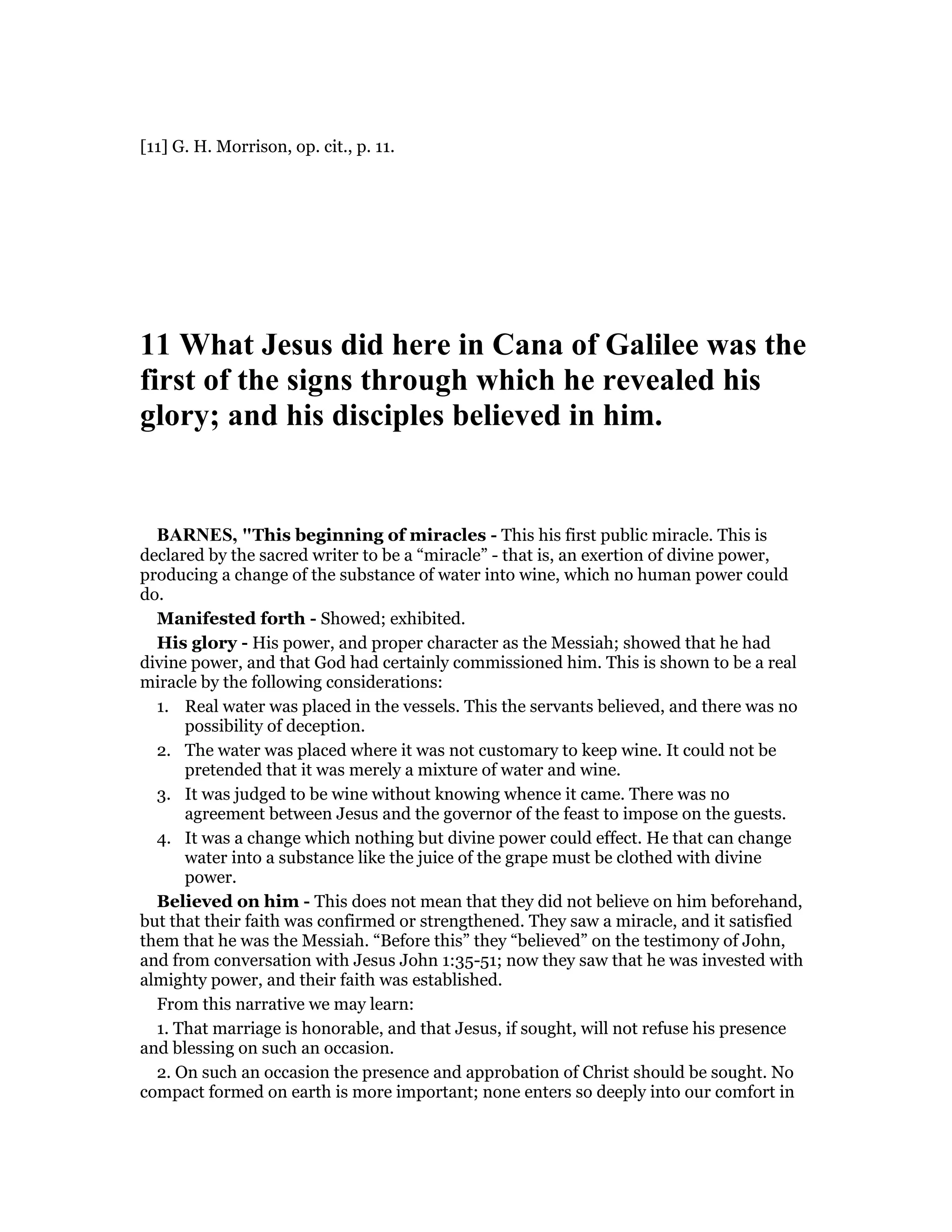 [11] G. H. Morrison, op. cit., p. 11.
11 What Jesus did here in Cana of Galilee was the
first of the signs through which he revealed his
glory; and his disciples believed in him.
BAR ES, "This beginning of miracles - This his first public miracle. This is
declared by the sacred writer to be a “miracle” - that is, an exertion of divine power,
producing a change of the substance of water into wine, which no human power could
do.
Manifested forth - Showed; exhibited.
His glory - His power, and proper character as the Messiah; showed that he had
divine power, and that God had certainly commissioned him. This is shown to be a real
miracle by the following considerations:
1. Real water was placed in the vessels. This the servants believed, and there was no
possibility of deception.
2. The water was placed where it was not customary to keep wine. It could not be
pretended that it was merely a mixture of water and wine.
3. It was judged to be wine without knowing whence it came. There was no
agreement between Jesus and the governor of the feast to impose on the guests.
4. It was a change which nothing but divine power could effect. He that can change
water into a substance like the juice of the grape must be clothed with divine
power.
Believed on him - This does not mean that they did not believe on him beforehand,
but that their faith was confirmed or strengthened. They saw a miracle, and it satisfied
them that he was the Messiah. “Before this” they “believed” on the testimony of John,
and from conversation with Jesus John 1:35-51; now they saw that he was invested with
almighty power, and their faith was established.
From this narrative we may learn:
1. That marriage is honorable, and that Jesus, if sought, will not refuse his presence
and blessing on such an occasion.
2. On such an occasion the presence and approbation of Christ should be sought. No
compact formed on earth is more important; none enters so deeply into our comfort in
 