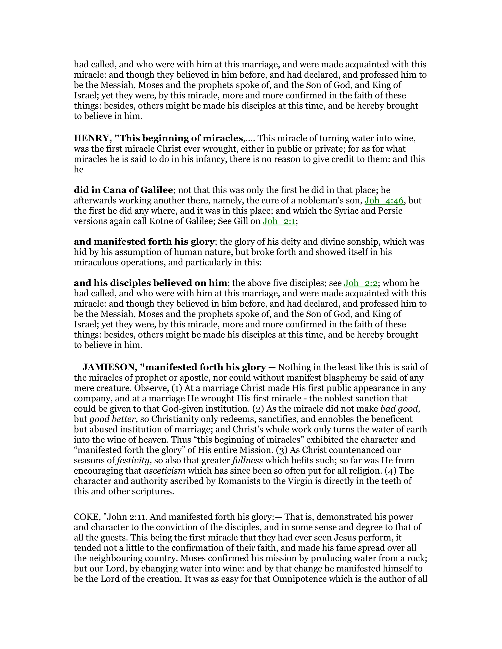 had called, and who were with him at this marriage, and were made acquainted with this
miracle: and though they believed in him before, and had declared, and professed him to
be the Messiah, Moses and the prophets spoke of, and the Son of God, and King of
Israel; yet they were, by this miracle, more and more confirmed in the faith of these
things: besides, others might be made his disciples at this time, and be hereby brought
to believe in him.
HE RY, "This beginning of miracles,.... This miracle of turning water into wine,
was the first miracle Christ ever wrought, either in public or private; for as for what
miracles he is said to do in his infancy, there is no reason to give credit to them: and this
he
did in Cana of Galilee; not that this was only the first he did in that place; he
afterwards working another there, namely, the cure of a nobleman's son, Joh_4:46, but
the first he did any where, and it was in this place; and which the Syriac and Persic
versions again call Kotne of Galilee; See Gill on Joh_2:1;
and manifested forth his glory; the glory of his deity and divine sonship, which was
hid by his assumption of human nature, but broke forth and showed itself in his
miraculous operations, and particularly in this:
and his disciples believed on him; the above five disciples; see Joh_2:2; whom he
had called, and who were with him at this marriage, and were made acquainted with this
miracle: and though they believed in him before, and had declared, and professed him to
be the Messiah, Moses and the prophets spoke of, and the Son of God, and King of
Israel; yet they were, by this miracle, more and more confirmed in the faith of these
things: besides, others might be made his disciples at this time, and be hereby brought
to believe in him.
JAMIESO , "manifested forth his glory — Nothing in the least like this is said of
the miracles of prophet or apostle, nor could without manifest blasphemy be said of any
mere creature. Observe, (1) At a marriage Christ made His first public appearance in any
company, and at a marriage He wrought His first miracle - the noblest sanction that
could be given to that God-given institution. (2) As the miracle did not make bad good,
but good better, so Christianity only redeems, sanctifies, and ennobles the beneficent
but abused institution of marriage; and Christ’s whole work only turns the water of earth
into the wine of heaven. Thus “this beginning of miracles” exhibited the character and
“manifested forth the glory” of His entire Mission. (3) As Christ countenanced our
seasons of festivity, so also that greater fullness which befits such; so far was He from
encouraging that asceticism which has since been so often put for all religion. (4) The
character and authority ascribed by Romanists to the Virgin is directly in the teeth of
this and other scriptures.
COKE, "John 2:11. And manifested forth his glory:— That is, demonstrated his power
and character to the conviction of the disciples, and in some sense and degree to that of
all the guests. This being the first miracle that they had ever seen Jesus perform, it
tended not a little to the confirmation of their faith, and made his fame spread over all
the neighbouring country. Moses confirmed his mission by producing water from a rock;
but our Lord, by changing water into wine: and by that change he manifested himself to
be the Lord of the creation. It was as easy for that Omnipotence which is the author of all
 