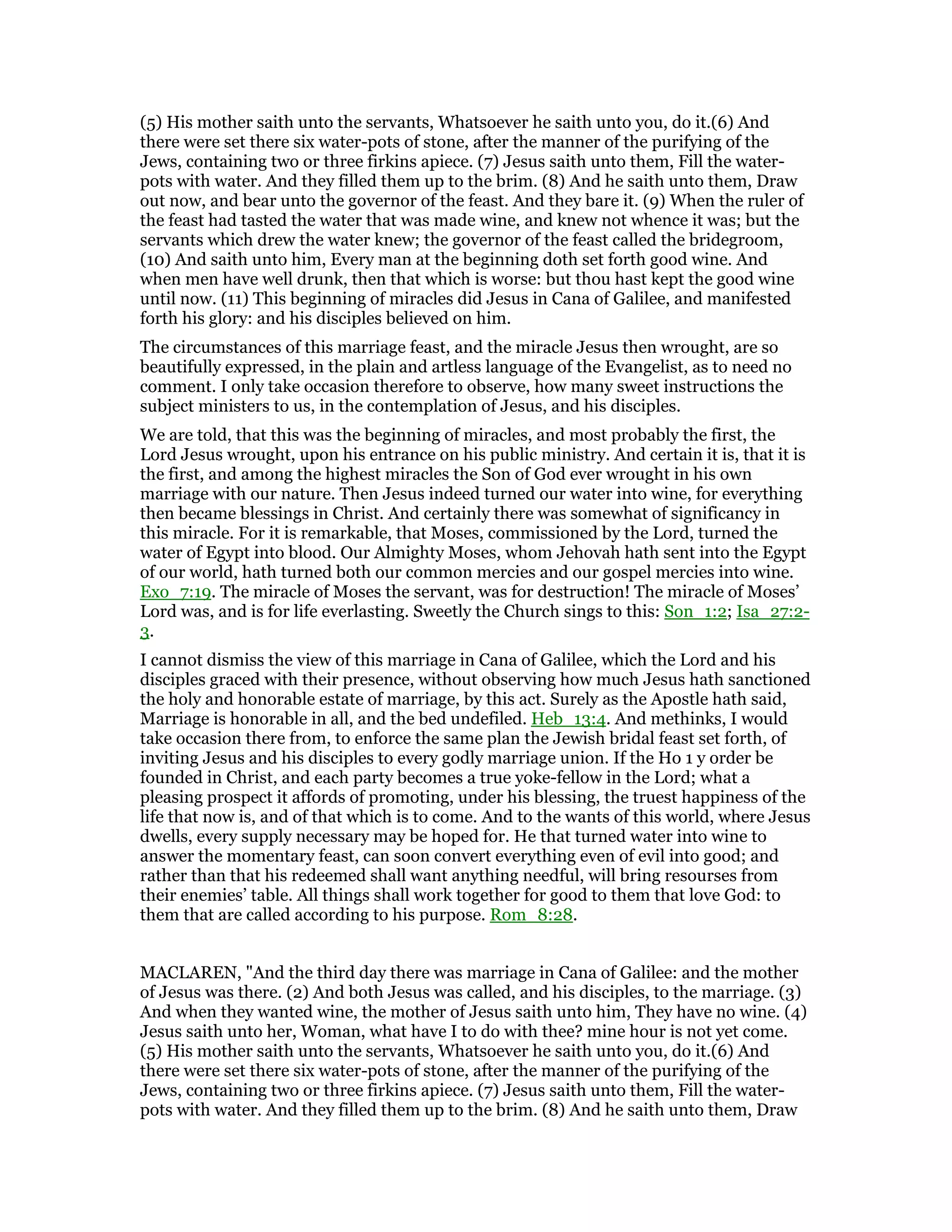 (5) His mother saith unto the servants, Whatsoever he saith unto you, do it.(6) And
there were set there six water-pots of stone, after the manner of the purifying of the
Jews, containing two or three firkins apiece. (7) Jesus saith unto them, Fill the water-
pots with water. And they filled them up to the brim. (8) And he saith unto them, Draw
out now, and bear unto the governor of the feast. And they bare it. (9) When the ruler of
the feast had tasted the water that was made wine, and knew not whence it was; but the
servants which drew the water knew; the governor of the feast called the bridegroom,
(10) And saith unto him, Every man at the beginning doth set forth good wine. And
when men have well drunk, then that which is worse: but thou hast kept the good wine
until now. (11) This beginning of miracles did Jesus in Cana of Galilee, and manifested
forth his glory: and his disciples believed on him.
The circumstances of this marriage feast, and the miracle Jesus then wrought, are so
beautifully expressed, in the plain and artless language of the Evangelist, as to need no
comment. I only take occasion therefore to observe, how many sweet instructions the
subject ministers to us, in the contemplation of Jesus, and his disciples.
We are told, that this was the beginning of miracles, and most probably the first, the
Lord Jesus wrought, upon his entrance on his public ministry. And certain it is, that it is
the first, and among the highest miracles the Son of God ever wrought in his own
marriage with our nature. Then Jesus indeed turned our water into wine, for everything
then became blessings in Christ. And certainly there was somewhat of significancy in
this miracle. For it is remarkable, that Moses, commissioned by the Lord, turned the
water of Egypt into blood. Our Almighty Moses, whom Jehovah hath sent into the Egypt
of our world, hath turned both our common mercies and our gospel mercies into wine.
Exo_7:19. The miracle of Moses the servant, was for destruction! The miracle of Moses’
Lord was, and is for life everlasting. Sweetly the Church sings to this: Son_1:2; Isa_27:2-
3.
I cannot dismiss the view of this marriage in Cana of Galilee, which the Lord and his
disciples graced with their presence, without observing how much Jesus hath sanctioned
the holy and honorable estate of marriage, by this act. Surely as the Apostle hath said,
Marriage is honorable in all, and the bed undefiled. Heb_13:4. And methinks, I would
take occasion there from, to enforce the same plan the Jewish bridal feast set forth, of
inviting Jesus and his disciples to every godly marriage union. If the Ho 1 y order be
founded in Christ, and each party becomes a true yoke-fellow in the Lord; what a
pleasing prospect it affords of promoting, under his blessing, the truest happiness of the
life that now is, and of that which is to come. And to the wants of this world, where Jesus
dwells, every supply necessary may be hoped for. He that turned water into wine to
answer the momentary feast, can soon convert everything even of evil into good; and
rather than that his redeemed shall want anything needful, will bring resourses from
their enemies’ table. All things shall work together for good to them that love God: to
them that are called according to his purpose. Rom_8:28.
MACLAREN, "And the third day there was marriage in Cana of Galilee: and the mother
of Jesus was there. (2) And both Jesus was called, and his disciples, to the marriage. (3)
And when they wanted wine, the mother of Jesus saith unto him, They have no wine. (4)
Jesus saith unto her, Woman, what have I to do with thee? mine hour is not yet come.
(5) His mother saith unto the servants, Whatsoever he saith unto you, do it.(6) And
there were set there six water-pots of stone, after the manner of the purifying of the
Jews, containing two or three firkins apiece. (7) Jesus saith unto them, Fill the water-
pots with water. And they filled them up to the brim. (8) And he saith unto them, Draw
 