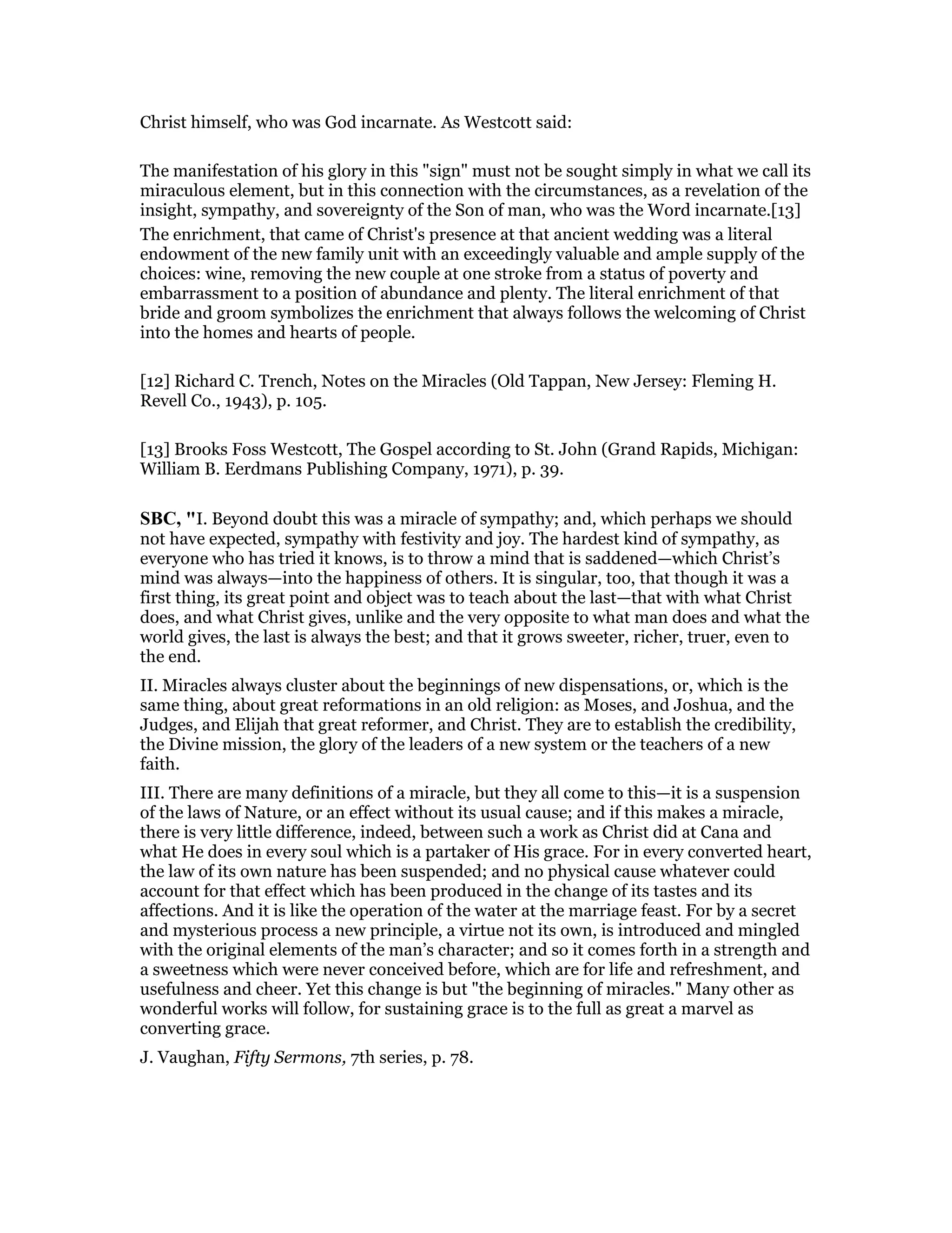 Christ himself, who was God incarnate. As Westcott said:
The manifestation of his glory in this "sign" must not be sought simply in what we call its
miraculous element, but in this connection with the circumstances, as a revelation of the
insight, sympathy, and sovereignty of the Son of man, who was the Word incarnate.[13]
The enrichment, that came of Christ's presence at that ancient wedding was a literal
endowment of the new family unit with an exceedingly valuable and ample supply of the
choices: wine, removing the new couple at one stroke from a status of poverty and
embarrassment to a position of abundance and plenty. The literal enrichment of that
bride and groom symbolizes the enrichment that always follows the welcoming of Christ
into the homes and hearts of people.
[12] Richard C. Trench, Notes on the Miracles (Old Tappan, New Jersey: Fleming H.
Revell Co., 1943), p. 105.
[13] Brooks Foss Westcott, The Gospel according to St. John (Grand Rapids, Michigan:
William B. Eerdmans Publishing Company, 1971), p. 39.
SBC, "I. Beyond doubt this was a miracle of sympathy; and, which perhaps we should
not have expected, sympathy with festivity and joy. The hardest kind of sympathy, as
everyone who has tried it knows, is to throw a mind that is saddened—which Christ’s
mind was always—into the happiness of others. It is singular, too, that though it was a
first thing, its great point and object was to teach about the last—that with what Christ
does, and what Christ gives, unlike and the very opposite to what man does and what the
world gives, the last is always the best; and that it grows sweeter, richer, truer, even to
the end.
II. Miracles always cluster about the beginnings of new dispensations, or, which is the
same thing, about great reformations in an old religion: as Moses, and Joshua, and the
Judges, and Elijah that great reformer, and Christ. They are to establish the credibility,
the Divine mission, the glory of the leaders of a new system or the teachers of a new
faith.
III. There are many definitions of a miracle, but they all come to this—it is a suspension
of the laws of Nature, or an effect without its usual cause; and if this makes a miracle,
there is very little difference, indeed, between such a work as Christ did at Cana and
what He does in every soul which is a partaker of His grace. For in every converted heart,
the law of its own nature has been suspended; and no physical cause whatever could
account for that effect which has been produced in the change of its tastes and its
affections. And it is like the operation of the water at the marriage feast. For by a secret
and mysterious process a new principle, a virtue not its own, is introduced and mingled
with the original elements of the man’s character; and so it comes forth in a strength and
a sweetness which were never conceived before, which are for life and refreshment, and
usefulness and cheer. Yet this change is but "the beginning of miracles." Many other as
wonderful works will follow, for sustaining grace is to the full as great a marvel as
converting grace.
J. Vaughan, Fifty Sermons, 7th series, p. 78.
 