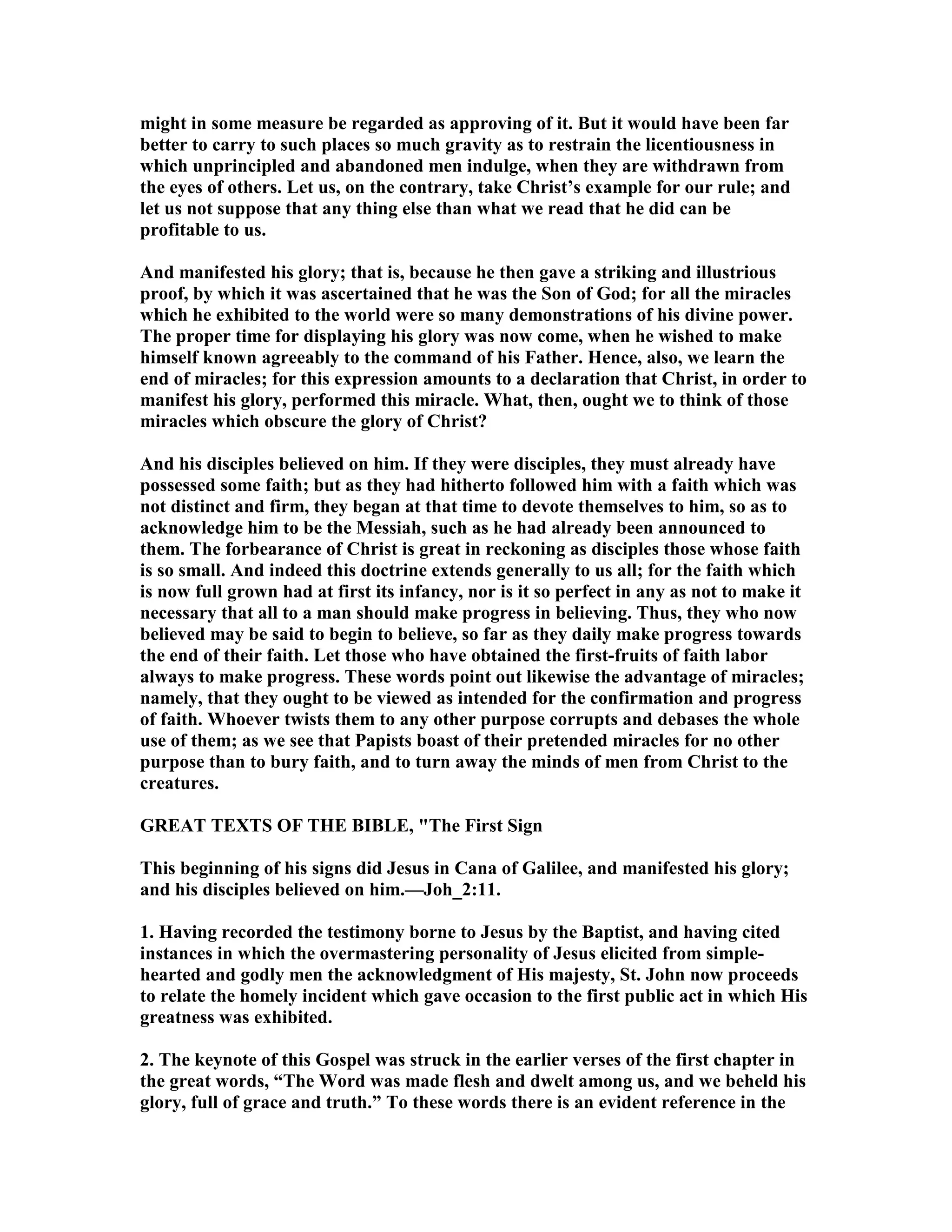 might in some measure be regarded as approving of it. But it would have been far
better to carry to such places so much gravity as to restrain the licentiousness in
which unprincipled and abandoned men indulge, when they are withdrawn from
the eyes of others. Let us, on the contrary, take Christ’s example for our rule; and
let us not suppose that any thing else than what we read that he did can be
profitable to us.
And manifested his glory; that is, because he then gave a striking and illustrious
proof, by which it was ascertained that he was the Son of God; for all the miracles
which he exhibited to the world were so many demonstrations of his divine power.
The proper time for displaying his glory was now come, when he wished to make
himself known agreeably to the command of his Father. Hence, also, we learn the
end of miracles; for this expression amounts to a declaration that Christ, in order to
manifest his glory, performed this miracle. What, then, ought we to think of those
miracles which obscure the glory of Christ?
And his disciples believed on him. If they were disciples, they must already have
possessed some faith; but as they had hitherto followed him with a faith which was
not distinct and firm, they began at that time to devote themselves to him, so as to
acknowledge him to be the Messiah, such as he had already been announced to
them. The forbearance of Christ is great in reckoning as disciples those whose faith
is so small. And indeed this doctrine extends generally to us all; for the faith which
is now full grown had at first its infancy, nor is it so perfect in any as not to make it
necessary that all to a man should make progress in believing. Thus, they who now
believed may be said to begin to believe, so far as they daily make progress towards
the end of their faith. Let those who have obtained the first-fruits of faith labor
always to make progress. These words point out likewise the advantage of miracles;
namely, that they ought to be viewed as intended for the confirmation and progress
of faith. Whoever twists them to any other purpose corrupts and debases the whole
use of them; as we see that Papists boast of their pretended miracles for no other
purpose than to bury faith, and to turn away the minds of men from Christ to the
creatures.
GREAT TEXTS OF THE BIBLE, "The First Sign
This beginning of his signs did Jesus in Cana of Galilee, and manifested his glory;
and his disciples believed on him.—Joh_2:11.
1. Having recorded the testimony borne to Jesus by the Baptist, and having cited
instances in which the overmastering personality of Jesus elicited from simple-
hearted and godly men the acknowledgment of His majesty, St. John now proceeds
to relate the homely incident which gave occasion to the first public act in which His
greatness was exhibited.
2. The keynote of this Gospel was struck in the earlier verses of the first chapter in
the great words, “The Word was made flesh and dwelt among us, and we beheld his
glory, full of grace and truth.” To these words there is an evident reference in the
 