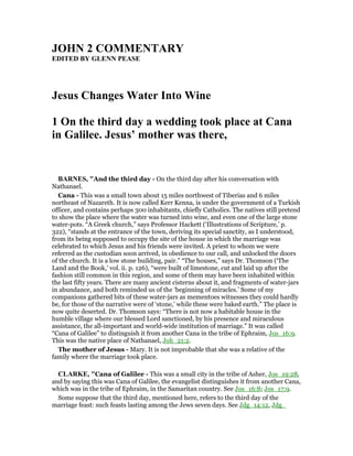 JOH 2 COMME TARY
EDITED BY GLE PEASE
Jesus Changes Water Into Wine
1 On the third day a wedding took place at Cana
in Galilee. Jesus’ mother was there,
BAR ES, "And the third day - On the third day after his conversation with
Nathanael.
Cana - This was a small town about 15 miles northwest of Tiberias and 6 miles
northeast of Nazareth. It is now called Kerr Kenna, is under the government of a Turkish
officer, and contains perhaps 300 inhabitants, chiefly Catholics. The natives still pretend
to show the place where the water was turned into wine, and even one of the large stone
water-pots. “A Greek church,” says Professor Hackett (‘Illustrations of Scripture,’ p.
322), “stands at the entrance of the town, deriving its special sanctity, as I understood,
from its being supposed to occupy the site of the house in which the marriage was
celebrated to which Jesus and his friends were invited. A priest to whom we were
referred as the custodian soon arrived, in obedience to our call, and unlocked the doors
of the church. It is a low stone building, pair.” “The houses,” says Dr. Thomson (‘The
Land and the Book,’ vol. ii. p. 126), “were built of limestone, cut and laid up after the
fashion still common in this region, and some of them may have been inhabited within
the last fifty years. There are many ancient cisterns about it, and fragments of water-jars
in abundance, and both reminded us of the ‘beginning of miracles.’ Some of my
companions gathered bits of these water-jars as mementoes witnesses they could hardly
be, for those of the narrative were of ‘stone,’ while these were baked earth.” The place is
now quite deserted. Dr. Thomson says: “There is not now a habitable house in the
humble village where our blessed Lord sanctioned, by his presence and miraculous
assistance, the all-important and world-wide institution of marriage.” It was called
“Cana of Galilee” to distinguish it from another Cana in the tribe of Ephraim, Jos_16:9.
This was the native place of Nathanael, Joh_21:2.
The mother of Jesus - Mary. It is not improbable that she was a relative of the
family where the marriage took place.
CLARKE, "Cana of Galilee - This was a small city in the tribe of Asher, Jos_19:28,
and by saying this was Cana of Galilee, the evangelist distinguishes it from another Cana,
which was in the tribe of Ephraim, in the Samaritan country. See Jos_16:8; Jos_17:9.
Some suppose that the third day, mentioned here, refers to the third day of the
marriage feast: such feasts lasting among the Jews seven days. See Jdg_14:12, Jdg_
 