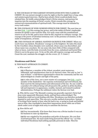 I. THE COURAGE OF THE EARNEST INVESTIGATOR INTO THE CLAIMS OF
CHRIST. He was earnest enough to come by night so that he might have a long, calm,
and uninterrupted interview. Had he been afraid, Christ would probably have
rebuked him. He boldly acknowledges Christ’s Divine mission, and pursues his
inquiries into the meaning of Christ’s words. Christ rewards this courage by
unreserved communications of spiritual truth. This courage must be imitated by
every truth seeker.
II. THE COURAGE OF WISE-WORDED SPEECH FOR CHRIST. The next time we
see him (Joh_7:50) his courage has grown, and in the midst of Christ’s implacable
enemies he speaks a wise word for Him. For such a man with his constitutional
reserve to act as he did, and to incur what he did, required no ordinary courage. This
courage is the power of Christian testimony now: in the presence of enemies, in the
midst of temptations, at home.
III. THE COURAGE OF LIBERAL-HANDED SACRIFICE FOR CHRIST. When our
Lord’s hour was darkest, Nicodemus’ courage is at the brightest. He takes His stand
by the Crucified, whose disciples were scattered, whose cause was discredited, and
whose name was a mockery. He ran some risk, knew little of Him compared with
what we know, took His body reverently from the cross, embalmed and buried Him.
Christ is not in the grave now. To be on His side still requires courage and sacrifice.
Count the cost; maintain the struggle; win the crown. (G. T. Coster.)
Nicodemus and Christ
I. THIS MAN’S APPROACH TO CHRIST.
1. Who was he?
(1) A Pharisee; a member of the richest, proudest, most numerous,
influential, and sanctimonious class in cur Saviour’s time. Not only so, but “a
man of them”—a full-blown representative whom the community and the sect
acknowledged as a leader and light of the party.
(2) A ruler of the Jews, not a mere master of a synagogue, but (Joh_7:50) a
member of the Sanhedrim—the supreme ecclesiastical and civil tribunal, the
final court for the interpretation and enforcement of the law. No one could be
a member of it without being well advanced in life, perfect in all his faculties,
tall and impressive in appearance, wealthy, learned, and trained in judicial
administration. Perhaps the sublimest visitor the Saviour ever had.
2. Why did he come? The Messiah’s coming was generally expected. Christ had
done some apparently Messianic deeds, and had been acknowledged. The
Sanhedrim could not avoid dealing with Him. Nicodemus was therefore probably
deputed to wait upon Him. This was not a worthy method of procedure. Instead
of inviting Christ openly to hear what He had to say, or going as frank and faithful
men to Him, they concluded to keep their impressions secret while one of their
chiefs under cover of night stole away to catechise the Saviour.
3. How did he act?
(1) Very inconsistently. If he knew that Jesus was a Divine teacher it was not
his business to raise up objections.
(2) He was crippled by his prejudices and pride of character. His very first
word betrayed him. He must needs bring forward the official “we,” as if the
individual Nicodemus had nothing specially personal at stake. Then his
10
 