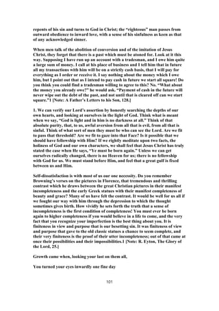 repents of his sin and turns to God in Christ; the “righteous” man passes from
outward obedience to inward love, with a sense of his sinfulness as keen as that
of any acknowledged sinner.
When men talk of the abolition of conversion and of the imitation of Jesus
Christ, they forget that there is a past which must be atoned for. Look at it this
way. Supposing I have run up an account with a tradesman, and I owe him quite
a large sum of money. I call at his place of business and I tell him that in future
all my transactions with him will be on a strictly cash basis, that I will pay for
everything as I order or receive it. I say nothing about the money which I owe
him, but I point out that as I intend to pay cash in future we start all square! Do
you think you could find a tradesman willing to agree to this? No. “What about
the money you already owe?” he would ask. “Payment of cash in the future will
never wipe out the debt of the past, and not until that is cleared off can we start
square.”1 [Note: A Father’s Letters to his Son, 128.]
1. We can verify our Lord’s assertion by honestly searching the depths of our
own hearts, and looking at ourselves in the light of God. Think what is meant
when we say, “God is light and in him is no darkness at all.” Think of that
absolute purity, that, to us, awful aversion from all that is evil, from all that is
sinful. Think of what sort of men they must be who can see the Lord. Are we fit
to pass that threshold? Are we fit to gaze into that Face? Is it possible that we
should have fellowship with Him? If we rightly meditate upon two facts, the
holiness of God and our own characters, we shall feel that Jesus Christ has truly
stated the case when He says, “Ye must be born again.” Unless we can get
ourselves radically changed, there is no Heaven for us; there is no fellowship
with God for us. We must stand before Him, and feel that a great gulf is fixed
between us and Him.
Self-dissatisfaction is with most of us our one necessity. Do you remember
Browning’s verses on the pictures in Florence, that tremendous and thrilling
contrast which he draws between the great Christian pictures in their manifest
incompleteness and the early Greek statues with their manifest completeness of
beauty and grace? Many of us have felt the contrast. It would be well for us all if
we fought our way with him through the depression to which the thought
sometimes gives birth. How vividly he sets forth the truth that a sense of
incompleteness is the first condition of completeness! You must ever be born
again to higher completeness if you would believe in a life to come, and the very
fact that you recognize your imperfection is the best thing about you. It is
finiteness in view and purpose that is our besetting sin. It was finiteness of view
and purpose that gave to the old classic statues a chance to seem complete, and
their very finiteness is the proof of their utter incompleteness; out of that came at
once their possibilities and their impossibilities.1 [Note: R. Eyton, The Glory of
the Lord, 25.]
Growth came when, looking your last on them all,
You turned your eyes inwardly one fine day
101
 