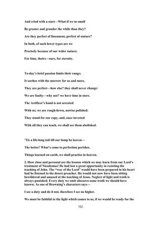 And cried with a start—What if we so small
Be greater and grander the while than they?
Are they perfect of lineament, perfect of stature?
In both, of such lower types are we
Precisely because of our wider nature;
For time, theirs—ours, for eternity.
To-day’s brief passion limits their range;
It seethes with the morrow for us and more.
They are perfect—how else? they shall never change:
We are faulty—why not? we have time in store.
The Artificer’s hand is not arrested
With us; we are rough-hewn, nowise polished:
They stand for our copy, and, once invested
With all they can teach, we shall see them abolished.
’Tis a life-long toil till our lump be leaven—
The better! What’s come to perfection perishes.
Things learned on earth, we shall practise in heaven.
2. How close and personal are the lessons which we may learn from our Lord’s
treatment of Nicodemus! He had lost a great opportunity in resisting the
teaching of John. The “way of the Lord” would have been prepared in his heart
had he listened to the desert preacher. He would not now have been sitting
bewildered and amazed at the teaching of Jesus. Neglect of light and truth is
always punished. Every duty we omit obscures some truth we should have
known. As one of Browning’s characters says—
I see a duty and do it not, therefore I see no higher.
We must be faithful to the light which comes to us, if we would be ready for the
102
 