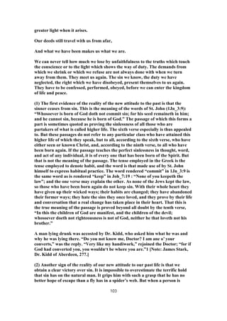 greater light when it arises.
Our deeds still travel with us from afar,
And what we have been makes us what we are.
We can never tell how much we lose by unfaithfulness to the truths which touch
the conscience or to the light which shows the way of duty. The demands from
which we shrink or which we refuse are not always done with when we turn
away from them. They meet us again. The sin we know, the duty we have
neglected, the right which we have disobeyed, present themselves to us again.
They have to be confessed, performed, obeyed, before we can enter the kingdom
of life and peace.
(1) The first evidence of the reality of the new attitude to the past is that the
sinner ceases from sin. This is the meaning of the words of St. John (1Jn_3:9):
“Whosoever is born of God doth not commit sin; for his seed remaineth in him;
and he cannot sin, because he is born of God.” The passage of which this forms a
part is sometimes quoted as proving the sinlessness of all those who are
partakers of what is called higher life. The sixth verse especially is thus appealed
to. But these passages do not refer to any particular class who have attained this
higher life of which they speak, but to all, according to the sixth verse, who have
either seen or known Christ, and, according to the ninth verse, to all who have
been born again. If the passage teaches the perfect sinlessness in thought, word,
and act of any individual, it is of every one that has been born of the Spirit. But
that is not the meaning of the passage. The tense employed in the Greek is the
tense employed to denote habit, and the word is that made use of by St. John
himself to express habitual practice. The word rendered “commit” in 1Jn_3:9 is
the same word as is rendered “keep” in Joh_7:19 : “None of you keepeth the
law”; and the one verse may explain the other. As none of the Jews kept the law,
so those who have been born again do not keep sin. With their whole heart they
have given up their wicked ways; their habits are changed; they have abandoned
their former ways; they hate the sins they once loved, and they prove by their life
and conversation that a real change has taken place in their heart. That this is
the true meaning of the passage is proved beyond all doubt by the tenth verse,
“In this the children of God are manifest, and the children of the devil;
whosoever doeth not righteousness is not of God, neither he that loveth not his
brother.”
A man lying drunk was accosted by Dr. Kidd, who asked him what he was and
why he was lying there. “Do you not know me, Doctor? I am ane o’ your
converts,” was the reply. “Very like my handiwork,” rejoined the Doctor; “for if
God had converted you, you wouldn‘t be where you are.”1 [Note: James Stark,
Dr. Kidd of Aberdeen, 277.]
(2) Another sign of the reality of our new attitude to our past life is that we
obtain a clear victory over sin. It is impossible to overestimate the terrific hold
that sin has on the natural man. It grips him with such a grasp that he has no
better hope of escape than a fly has in a spider’s web. But when a person is
103
 