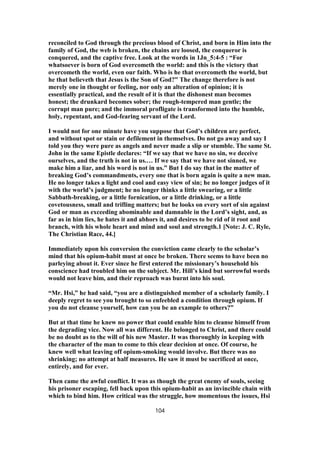 reconciled to God through the precious blood of Christ, and born in Him into the
family of God, the web is broken, the chains are loosed, the conqueror is
conquered, and the captive free. Look at the words in 1Jn_5:4-5 : “For
whatsoever is born of God overcometh the world: and this is the victory that
overcometh the world, even our faith. Who is he that overcometh the world, but
he that believeth that Jesus is the Son of God?” The change therefore is not
merely one in thought or feeling, nor only an alteration of opinion; it is
essentially practical, and the result of it is that the dishonest man becomes
honest; the drunkard becomes sober; the rough-tempered man gentle; the
corrupt man pure; and the immoral profligate is transformed into the humble,
holy, repentant, and God-fearing servant of the Lord.
I would not for one minute have you suppose that God’s children are perfect,
and without spot or stain or defilement in themselves. Do not go away and say I
told you they were pure as angels and never made a slip or stumble. The same St.
John in the same Epistle declares: “If we say that we have no sin, we deceive
ourselves, and the truth is not in us.… If we say that we have not sinned, we
make him a liar, and his word is not in us.” But I do say that in the matter of
breaking God’s commandments, every one that is born again is quite a new man.
He no longer takes a light and cool and easy view of sin; he no longer judges of it
with the world’s judgment; he no longer thinks a little swearing, or a little
Sabbath-breaking, or a little fornication, or a little drinking, or a little
covetousness, small and trifling matters; but he looks on every sort of sin against
God or man as exceeding abominable and damnable in the Lord’s sight, and, as
far as in him lies, he hates it and abhors it, and desires to be rid of it root and
branch, with his whole heart and mind and soul and strength.1 [Note: J. C. Ryle,
The Christian Race, 44.]
Immediately upon his conversion the conviction came clearly to the scholar’s
mind that his opium-habit must at once be broken. There seems to have been no
parleying about it. Ever since he first entered the missionary’s household his
conscience had troubled him on the subject. Mr. Hill’s kind but sorrowful words
would not leave him, and their reproach was burnt into his soul.
“Mr. Hsi,” he had said, “you are a distinguished member of a scholarly family. I
deeply regret to see you brought to so enfeebled a condition through opium. If
you do not cleanse yourself, how can you be an example to others?”
But at that time he knew no power that could enable him to cleanse himself from
the degrading vice. Now all was different. He belonged to Christ, and there could
be no doubt as to the will of his new Master. It was thoroughly in keeping with
the character of the man to come to this clear decision at once. Of course, he
knew well what leaving off opium-smoking would involve. But there was no
shrinking; no attempt at half measures. He saw it must be sacrificed at once,
entirely, and for ever.
Then came the awful conflict. It was as though the great enemy of souls, seeing
his prisoner escaping, fell back upon this opium-habit as an invincible chain with
which to bind him. How critical was the struggle, how momentous the issues, Hsi
104
 