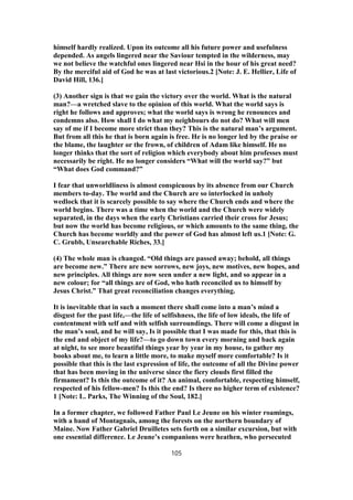 himself hardly realized. Upon its outcome all his future power and usefulness
depended. As angels lingered near the Saviour tempted in the wilderness, may
we not believe the watchful ones lingered near Hsi in the hour of his great need?
By the merciful aid of God he was at last victorious.2 [Note: J. E. Hellier, Life of
David Hill, 136.]
(3) Another sign is that we gain the victory over the world. What is the natural
man?—a wretched slave to the opinion of this world. What the world says is
right he follows and approves; what the world says is wrong he renounces and
condemns also. How shall I do what my neighbours do not do? What will men
say of me if I become more strict than they? This is the natural man’s argument.
But from all this he that is born again is free. He is no longer led by the praise or
the blame, the laughter or the frown, of children of Adam like himself. He no
longer thinks that the sort of religion which everybody about him professes must
necessarily be right. He no longer considers “What will the world say?” but
“What does God command?”
I fear that unworldliness is almost conspicuous by its absence from our Church
members to-day. The world and the Church are so interlocked in unholy
wedlock that it is scarcely possible to say where the Church ends and where the
world begins. There was a time when the world and the Church were widely
separated, in the days when the early Christians carried their cross for Jesus;
but now the world has become religious, or which amounts to the same thing, the
Church has become worldly and the power of God has almost left us.1 [Note: G.
C. Grubb, Unsearchable Riches, 33.]
(4) The whole man is changed. “Old things are passed away; behold, all things
are become new.” There are new sorrows, new joys, new motives, new hopes, and
new principles. All things are now seen under a new light, and so appear in a
new colour; for “all things are of God, who hath reconciled us to himself by
Jesus Christ.” That great reconciliation changes everything.
It is inevitable that in such a moment there shall come into a man’s mind a
disgust for the past life,—the life of selfishness, the life of low ideals, the life of
contentment with self and with selfish surroundings. There will come a disgust in
the man’s soul, and he will say, Is it possible that I was made for this, that this is
the end and object of my life?—to go down town every morning and back again
at night, to see more beautiful things year by year in my house, to gather my
books about me, to learn a little more, to make myself more comfortable? Is it
possible that this is the last expression of life, the outcome of all the Divine power
that has been moving in the universe since the fiery clouds first filled the
firmament? Is this the outcome of it? An animal, comfortable, respecting himself,
respected of his fellow-men? Is this the end? Is there no higher term of existence?
1 [Note: L. Parks, The Winning of the Soul, 182.]
In a former chapter, we followed Father Paul Le Jeune on his winter roamings,
with a band of Montagnais, among the forests on the northern boundary of
Maine. Now Father Gabriel Druilletes sets forth on a similar excursion, but with
one essential difference. Le Jeune’s companions were heathen, who persecuted
105
 