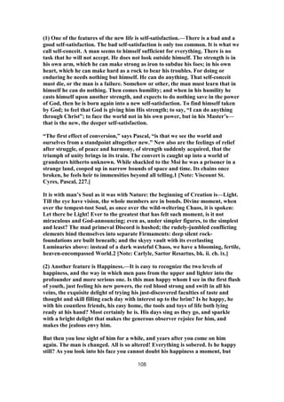 (1) One of the features of the new life is self-satisfaction.—There is a bad and a
good self-satisfaction. The bad self-satisfaction is only too common. It is what we
call self-conceit. A man seems to himself sufficient for everything. There is no
task that he will not accept. He does not look outside himself. The strength is in
his own arm, which he can make strong as iron to subdue his foes; in his own
heart, which he can make hard as a rock to bear his troubles. For doing or
enduring he needs nothing but himself. He can do anything. That self-conceit
must die, or the man is a failure. Somehow or other, the man must learn that in
himself he can do nothing. Then comes humility; and when in his humility he
casts himself upon another strength, and expects to do nothing save in the power
of God, then he is born again into a new self-satisfaction. To find himself taken
by God; to feel that God is giving him His strength; to say, “I can do anything
through Christ”; to face the world not in his own power, but in his Master’s—
that is the new, the deeper self-satisfaction.
“The first effect of conversion,” says Pascal, “is that we see the world and
ourselves from a standpoint altogether new.” New also are the feelings of relief
after struggle, of peace and harmony, of strength suddenly acquired, that the
triumph of unity brings in its train. The convert is caught up into a world of
grandeurs hitherto unknown. While shackled to the Moi he was a prisoner in a
strange land, cooped up in narrow bounds of space and time. Its chains once
broken, he feels heir to immensities beyond all telling.1 [Note: Viscount St.
Cyres, Pascal, 227.]
It is with man’s Soul as it was with Nature: the beginning of Creation is—Light.
Till the eye have vision, the whole members are in bonds. Divine moment, when
over the tempest-tost Soul, as once over the wild-weltering Chaos, it is spoken:
Let there be Light! Ever to the greatest that has felt such moment, is it not
miraculous and God-announcing; even as, under simpler figures, to the simplest
and least? The mad primeval Discord is hushed; the rudely-jumbled conflicting
elements bind themselves into separate Firmaments: deep silent rock-
foundations are built beneath; and the skyey vault with its everlasting
Luminaries above: instead of a dark wasteful Chaos, we have a blooming, fertile,
heaven-encompassed World.2 [Note: Carlyle, Sartor Resartus, bk. ii. ch. ix.]
(2) Another feature is Happiness.—It is easy to recognize the two levels of
happiness, and the way in which men pass from the upper and lighter into the
profounder and more serious one. Is this man happy whom I see in the first flush
of youth, just feeling his new powers, the red blood strong and swift in all his
veins, the exquisite delight of trying his just-discovered faculties of taste and
thought and skill filling each day with interest up to the brim? Is he happy, he
with his countless friends, his easy home, the tools and toys of life both lying
ready at his hand? Most certainly he is. His days sing as they go, and sparkle
with a bright delight that makes the generous observer rejoice for him, and
makes the jealous envy him.
But then you lose sight of him for a while, and years after you come on him
again. The man is changed. All is so altered! Everything is sobered. Is he happy
still? As you look into his face you cannot doubt his happiness a moment, but
108
 