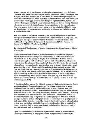 neither can you fail to see that this new happiness is something very different
from that which sparkled there before. This is serene and steady, and as you look
at it you see that its newness lies in this, that it is a happiness in principles and
character, while the other was a happiness in circumstances. The man whom you
used to know was happy because everything was right about him, because his
self was thoroughly indulged, because the sun shone and he was strong. The man
whom you know now is happy because there is goodness in the world, because
God is governing it, because in his own character the discipline of God is going
on. The first sort of happiness was self-indulgent; the new sort is built on and
around self-sacrifice.
You hear much of conversion nowadays: but people always seem to think they
have got to be made wretched by conversion,—to be converted to long faces. No,
friends, you have got to be converted to short ones; you have to repent into
childhood, to repent into delight, and delightsomeness.1 [Note: Ruskin, The
Crown of Wild Olive (Works, xviii. 431).]
To “the typical Moody convert,” during this mission, the Gospel came as tidings
of great joy.
“I had seen occasional instances before of instant transition from religious
anxiety to the clear and triumphant consciousness of restoration to God; but
what struck me in the gallery of Bingley Hall was the fact that this instant
transition took place with nearly every person with whom I talked. They had
come up into the gallery anxious, restless, feeling after God in the darkness, and
when, after a conversation of a quarter of an hour or twenty minutes, they went
away, their faces were filled with light, and they left me not only at peace with
God but filled with joy. I have seen the sunrise from the top of Helvellyn and the
top of the Righi, and there is something very glorious in it; but to see the light of
heaven suddenly strike on man after man in the course of one evening is very
much more thrilling. These people carried their new joy with them to their
homes and their workshops. It could not be hid.”1 [Note: The Life of R. W. Dale
of Birmingham, 319.]
A short time before leaving for China it became my daily duty to dress the foot of
a patient suffering from senile gangrene. The disease commenced as usual
insidiously, and the patient had little idea that he was a doomed man and
probably had not long to live. I was not the first to attend him, but when the case
was transferred to me I naturally became very anxious about his soul. The family
with whom he lived were Christians, and from them I learned that he was an
avowed atheist and very antagonistic to anything religious. They had without
asking his consent invited a Scripture reader to visit him, but in great passion he
had ordered him from the room. The Vicar of the district had also called, hoping
to help him, but he had spit in his face and refused to allow him to speak. His
temper was described to me as very violent, and altogether the case seemed as
hopeless as could well be imagined.
Upon first commencing to attend him I prayed much about it, but for two or
three days said nothing of a religious nature. By special care in dressing his
109
 