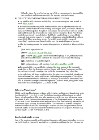difficulty about the new birth arose out of his prepossessions in favour of his
own goodness and the non-necessity for him of a spiritual change.
II. CHRIST’S TREATMENT OF THIS DISTINGUISHED VISITOR
1. He met him with calmness and civility. He came to save great men as well as
small. (Joh_6:37.)
2. He spoke at once to the point, and undeceived him in regard to the basis on
which he and his fraternity were building their hopes. Jesus, who knew what is in
man, knew the unspoken thought of Nicodemus. He knows what is in our hearts,
and is able to suit His favours to our wants before we express them. Nicodemus
wanted some decisive manifestation that Christ was the King of Israel. Christ
responds that no one would ever be able to discern or enter the kingdom without
a new birth. Thus, at a single stroke, Christ laid prostrate this renowned
councillor’s greatness, and dashed out for ever the loudest hopes of his race.
3. The Saviour expounded the unalterable condition of admission. That condition
was
(1) A birth: mysterious, but
(2) real (Jas_1:18; 1Jn_5:1; 1Pe_1:23).
(3) A re-birth (2Co_5:17), a renovation in the springs of life, in the impulses
and activities of the man, and in all the aims and endeavours of his being.
(4) A birth from or out of the Spirit.
(5) A birth conjoined with baptism (Mat_28:19-20; Mar_16:16).
4. In order to this renewal, Christ explained the true nature of the Messianic
work. Hot to fight the Romans, confront Caesar with Caesar’s weapons, subdue
the nations to Jewish vassalage—but to die for sinners that they might live.
5. As underlying all, Jesus taught the right doctrine concerning God. Nicodemus
believed in God, but had a very limited and inadequate conception of the higher
mysteries of the Godhead. He needed to be taught that God was Three-One, and
that in this same young Galilean the expressed Godhead dwelt, being come from
heaven for man’s redemption. (J. A.Seiss, D. D.)
Who was Nicodemus?
Of this particular Nicodemus, we know with certainty nothing more than is told us in
this Gospel (Joh_7:50; Joh 19:39). The Talmud mentions a Nakedimon, so called
from a miracle performed by him, who was the son of Gorion, and whose real name
was Bonai. It also gives the name Bonai as one of the disciples of Jesus. He was one
of the three richest Jews when Titus besieged Jerusalem, but his family were reduced
to the most abject poverty. So far the Talmud. The inference is that this change of
fortune is connected with his becoming a Christian and with the persecution which
followed, and he is himself identified with the Nicodemus of the gospel. We can only
say this may be so. (H. W.Watkins, D. D.)
Two historic night scenes
One of the most memorable and important interviews which ever took place between
two individuals in this world was held on a raft in the middle of the river Niemen, at
11
 