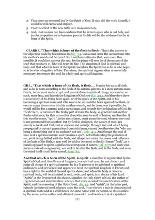 2. That none are renewed but by the Spirit of God. If man did the work himself, it
would he still carnal and impure.
3. That the effect of the new birth is to make men holy.
4. And, that no man can have evidence that he is born again who is not holy, and
just in proportion as he becomes pure in his life will be the evidence that he is
born of the Spirit.
CLARKE, "That which is born of the flesh is flesh - This is the answer to
the objection made by Nicodemus in Joh_3:4. Can a man enter the second time into
his mother’s womb and be born? Our Lord here intimates that, were even this
possible, it would not answer the end; for the plant will ever be of the nature of the
seed that produces it - like will beget its like. The kingdom of God is spiritual and
holy; and that which is born of the Spirit resembles the Spirit; for as he is who begat,
so is he who is begotten of him. Therefore, the spiritual regeneration is essentially
necessary, to prepare the soul for a holy and spiritual kingdom.
GILL, "That which is born of the flesh, is flesh,.... Man by his natural birth,
and as he is born according to the flesh of his natural parents, is a mere natural man;
that is, he is carnal and corrupt, and cannot discern spiritual things; nor can he, as
such, enter into, and inherit the kingdom of God; see 1Co_2:14. And therefore there
is a necessity of his being born again, or of the grace of the Spirit, and of his
becoming a spiritual man; and if he was to be, or could be born again of the flesh, or
ever so many times enter into his mothers womb, and be born, was it possible, he
would still be but a natural and a carnal man, and so unfit for the kingdom of God. By
"flesh" here, is not meant the fleshy part of man, the body, as generated of another
fleshy substance; for this is no other than what may be said of brutes; and besides, if
this was the sense, "spirit", in the next clause, must mean the soul, whereas one soul
is not generated from another: but by flesh is designed, the nature of man; not
merely as weak and frail, but as unclean and corrupt, through sin; and which being
propagated by natural generation from sinful men, cannot be otherwise; for "who can
bring a clean thing out of an unclean? not one", Job_14:4. And though the soul of
man is of a spiritual nature, and remains a spirit, notwithstanding the pollution of
sin; yet it being defiled with the flesh, and altogether under the power and influence
of the lusts of the flesh, it may well be said to be carnal or fleshly: hence "flesh", as it
stands opposed to spirit, signifies the corruption of nature, Gal_5:17; and such who
are in a state of unregeneracy, are said to be after the flesh, and in the flesh, and even
the mind itself is said to be carnal, Rom_8:5.
And that which is born of the Spirit, is spirit: a man that is regenerated by the
Spirit of God, and the efficacy of his grace, is a spiritual man; he can discern and
judge all things of a spiritual nature; he is a fit person to be admitted to spiritual
ordinances and privileges; and appears to be in the spiritual kingdom of Christ; and
has a right to the world of blessed spirits above; and when his body is raised a
spiritual body, will be admitted in soul, body, and spirit, into the joy of his Lord.
"Spirit" in the first part of this clause, signifies the Holy Spirit of God, the author of
regeneration and sanctification; whence that work is called the sanctification of the
Spirit, and the renewing of the Holy Ghost, 1Pe_1:2. And "spirit", in the latter part,
intends the internal work of grace upon the soul, from whence a man is denominated
a spiritual man; and as a child bears the same name with its parent, so this is called
by the same, as the author and efficient cause of it: and besides, it is of a spiritual
111
 