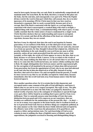 must be born again, because they are only flesh, he undoubtedly comprehends all
mankind under the term flesh. By the flesh, therefore, is meant in this place not
the body, but the soul also, and consequently every part of it. When the Popish
divines restrict the word to that part which they call sensual, they do so in utter
ignorance of its meaning; (59) for Christ must in that case have used an
inconclusive argument, that we need a second birth, because part of us is
corrupt. But if the flesh is contrasted with the Spirit, as a corrupt thing is
contrasted with what is uncorrupted, a crooked thing with what is straight, a
polluted thing with what is holy, a contaminated thing with what is pure, we may
readily conclude that the whole nature of man is condemned by a single word.
Christ therefore declares that our understanding and reason is corrupted,
because it is carnal, and that all the affections of the heart are wicked and
reprobate, because they too are carnal.
But here it may be objected, that since the soul is not begotten by human
generation, we are notborn of the flesh, as to the chief part of our nature. This
led many persons to imagine that not only our bodies, but our souls also, descend
to us from our parents; for they thought it absurd that original sin, which has its
peculiar habitation in the soul, should be conveyed from one man to all his
posterity, unless all our souls proceeded from his soul as their source. And
certainly, at first sight, the words of Christ appear to convey the idea, that we are
flesh, because we are born of flesh. I answer, so far as relates to the words of
Christ, they mean nothing else than that we are all carnal when we are born; and
that as we come into this world mortal men, our nature relishes nothing but what
is flesh. He simply distinguishes here between nature and the supernatural gift;
for the corruption of all mankind in the person of Adam alone did not proceed
from generation, but from the appointment of God, who in one man had adorned
us all, and who has in him also deprived us of his gifts. Instead of saying,
therefore, that each of us draws vice and corruption from his parents, it would
be more correct to say that we are all alike corrupted in Adam alone, because
immediately after his revolt God took away from human nature what He had
bestowed upon it.
Here another question arises; for it is certain that in this degenerate and
corrupted nature some remnant of the gifts of God still lingers; and hence it
follows that we are not in every respect corrupted. The reply is easy. The gifts
which God hath left to us since the fall, if they are judged by themselves, are
indeed worthy of praise; but as the contagion of wickedness is spread through
every part, there will be found in us nothing that is pure and free from every
defilement. That we naturally possess some knowledge of God, that some
distinction between good and evil is engraven on our conscience, that our
faculties are sufficient for the maintenance of the present life, that — in short —
we are in so many ways superior to the brute beasts, that is excellent in itself, so
far as it proceeds from God; but in us all these things are completely polluted, in
the same manner as the wine which has been wholly infected and corrupted by
the offensive taste of the vessel loses the pleasantness of its good flavor, and
acquires a bitter and pernicious taste. For such knowledge of God as now
remains in men is nothing else than a frightful source of idolatry and of all
superstitions; the judgment exercised in choosing and distinguishing things is
114
 