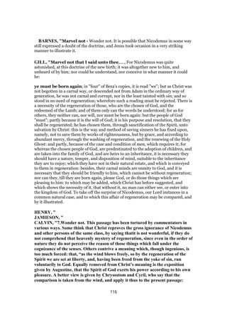 BARNES, "Marvel not - Wonder not. It is possible that Nicodemus in some way
still expressed a doubt of the doctrine, and Jesus took occasion in a very striking
manner to illustrate it.
GILL, "Marvel not that I said unto thee,...., For Nicodemus was quite
astonished, at this doctrine of the new birth; it was altogether new to him, and
unheard of by him; nor could he understand, nor conceive in what manner it could
be:
ye must be born again; in "four" of Beza's copies, it is read "we"; but as Christ was
not begotten in a carnal way, or descended not from Adam in the ordinary way of
generation, he was not carnal and corrupt, nor in the least tainted with sin; and so
stood in no need of regeneration; wherefore such a reading must be rejected. There is
a necessity of the regeneration of those, who are the chosen of God, and the
redeemed of the Lamb; and of them only can the words be understood; for as for
others, they neither can, nor will, nor must be born again: but the people of God
"must"; partly because it is the will of God; it is his purpose and resolution, that they
shall be regenerated; he has chosen them, through sanctification of the Spirit, unto
salvation by Christ: this is the way and method of saving sinners he has fixed upon,
namely, not to save them by works of righteousness, but by grace, and according to
abundant mercy, through the washing of regeneration, and the renewing of the Holy
Ghost: and partly, because of the case and condition of men, which requires it; for
whereas the chosen people of God, are predestinated to the adoption of children, and
are taken into the family of God, and are heirs to an inheritance, it is necessary they
should have a nature, temper, and disposition of mind, suitable to the inheritance
they are to enjoy; which they have not in their natural estate, and which is conveyed
to them in regeneration: besides, their carnal minds are enmity to God, and it is
necessary that they should be friendly to him, which cannot be without regeneration;
nor can they, till they are born again, please God, or do those things which are
pleasing to him: to which may be added, which Christ has before suggested, and
which shows the necessity of it, that without it, no man can either see, or enter into
the kingdom of God. To take off the surprise of Nicodemus, our Lord instances in a
common natural case, and to which this affair of regeneration may be compared, and
by it illustrated.
HENRY, "
JAMIESON, "
CALVIN, "7.Wonder not. This passage has been tortured by commentators in
various ways. Some think that Christ reproves the gross ignorance of Nicodemus
and other persons of the same class, by saying thatit is not wonderful, if they do
not comprehend that heavenly mystery of regeneration, since even in the order of
nature they do not perceive the reason of those things which fall under the
cognizance of the senses. Others contrive a meaning which, though ingenious, is
too much forced: that, “as the wind blows freely, so by the regeneration of the
Spirit we are set at liberty, and, having been freed from the yoke of sin, run
voluntarily to God. Equally removed from Christ’s meaning is the exposition
given by Augustine, that the Spirit of God exerts his power according to his own
pleasure. A better view is given by Chrysostom and Cyril, who say that the
comparison is taken from the wind, and apply it thus to the present passage:
116
 