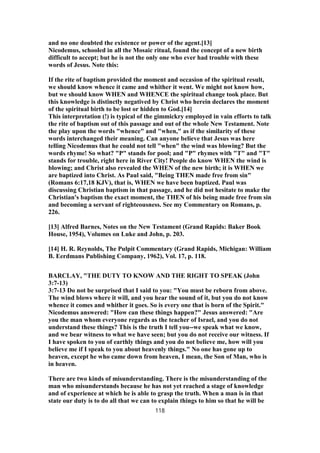 and no one doubted the existence or power of the agent.[13]
Nicodemus, schooled in all the Mosaic ritual, found the concept of a new birth
difficult to accept; but he is not the only one who ever had trouble with these
words of Jesus. Note this:
If the rite of baptism provided the moment and occasion of the spiritual result,
we should know whence it came and whither it went. We might not know how,
but we should know WHEN and WHENCE the spiritual change took place. But
this knowledge is distinctly negatived by Christ who herein declares the moment
of the spiritual birth to be lost or hidden to God.[14]
This interpretation (!) is typical of the gimmickry employed in vain efforts to talk
the rite of baptism out of this passage and out of the whole New Testament. Note
the play upon the words "whence" and "when," as if the similarity of these
words interchanged their meaning. Can anyone believe that Jesus was here
telling Nicodemus that he could not tell "when" the wind was blowing? But the
words rhyme! So what? "P" stands for pool; and "P" rhymes with "T" and "T"
stands for trouble, right here in River City! People do know WHEN the wind is
blowing; and Christ also revealed the WHEN of the new birth; it is WHEN we
are baptized into Christ. As Paul said, "Being THEN made free from sin"
(Romans 6:17,18 KJV), that is, WHEN we have been baptized. Paul was
discussing Christian baptism in that passage, and he did not hesitate to make the
Christian's baptism the exact moment, the THEN of his being made free from sin
and becoming a servant of righteousness. See my Commentary on Romans, p.
226.
[13] Alfred Barnes, Notes on the New Testament (Grand Rapids: Baker Book
House, 1954), Volumes on Luke and John, p. 203.
[14] H. R. Reynolds, The Pulpit Commentary (Grand Rapids, Michigan: William
B. Eerdmans Publishing Company, 1962), Vol. 17, p. 118.
BARCLAY, "THE DUTY TO KNOW AND THE RIGHT TO SPEAK (John
3:7-13)
3:7-13 Do not be surprised that I said to you: "You must be reborn from above.
The wind blows where it will, and you hear the sound of it, but you do not know
whence it comes and whither it goes. So is every one that is born of the Spirit."
Nicodemus answered: "How can these things happen?" Jesus answered: "Are
you the man whom everyone regards as the teacher of Israel, and you do not
understand these things? This is the truth I tell you--we speak what we know,
and we bear witness to what we have seen; but you do not receive our witness. If
I have spoken to you of earthly things and you do not believe me, how will you
believe me if I speak to you about heavenly things." No one has gone up to
heaven, except he who came down from heaven, I mean, the Son of Man, who is
in heaven.
There are two kinds of misunderstanding. There is the misunderstanding of the
man who misunderstands because he has not yet reached a stage of knowledge
and of experience at which he is able to grasp the truth. When a man is in that
state our duty is to do all that we can to explain things to him so that he will be
118
 