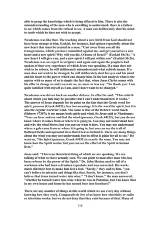 able to grasp the knowledge which is being offered to him. There is also the
misunderstanding of the man who is unwilling to understand; there is a failure
to see which comes from the refusal to see. A man can deliberately shut his mind
to truth which he does not wish to accept.
Nicodemus was like that. The teaching about a new birth from God should not
have been strange to him. Ezekiel, for instance, had spoken repeatedly about the
new heart that must be created in a man. "Cast away from you all the
transgressions, which you have committed against me, and get yourselves a new
heart and a new spirit! Why will you die, O house of Israel?" (Ezekiel 18:31). "A
new heart I will give you, and a new spirit I will put within you" (Ezekiel 36:26).
Nicodemus was an expert in scripture and again and again the prophets had
spoken of that very experience of which Jesus was speaking. If a man does not
wish to be reborn, he will deliberately misunderstand what rebirth means. If a
man does not wish to be changed, he will deliberately shut his eyes and his mind
and his heart to the power which can change him. In the last analysis what is the
matter with so many of us is simply the fact that, when Jesus Christ comes with
his offer to change us and re-create us, we more or less say: "No thank you: I am
quite satisfied with myself as I am, and I don't want to be changed."
Nicodemus was driven back on another defence. In effect he said: "This rebirth
about which you talk may be possible; but I can't understand how it works."
The answer of Jesus depends for its point on the fact that the Greek word for
spirit, pneuma (Greek #4151), has two meanings. It is the word for spirit, but it is
also the regular word for wind. The same is true of the Hebrew word ruach
(Hebrew #7307); it too means both spirit and wind. So Jesus said to Nicodemus:
"You can hear and see and feel the wind (pneuma, Greek #4151); but you do not
know where it comes from or where it is going to. You may not understand how
and why the wind blows; but you can see what it does. You may not understand
where a gale came from or where it is going to, but you can see the trail of
flattened fields and uprooted trees that it leaves behind it. There are many things
about the wind you may not understand; but its effect is plain for all to see." He
went on, "the Spirit (pneuma, Greek #4151) is exactly the same. You may not
know how the Spirit works; but you can see the effect of the Spirit in human
lives."
Jesus said: "This is no theoretical thing of which we are speaking. We are
talking of what we have actually seen. We can point to man after man who has
been re-born by the power of the Spirit." Dr. John Hutton used to tell of a
workman who had been a drunken reprobate and was converted. His work-
mates did their best to make him feel a fool. "Surely," they said to him, "you
can't believe in miracles and things like that. Surely, for instance, you don't
believe that Jesus turned water into wine." "I don't know," the man answered,
"whether he turned water into wine when he was in Palestine, but I do know that
in my own house and home he has turned beer into furniture!"
There are any number of things in this world which we use every day without
knowing how they work. Comparatively few of us know how electricity or radio
or television works; but we do not deny that they exist because of that. Many of
119
 
