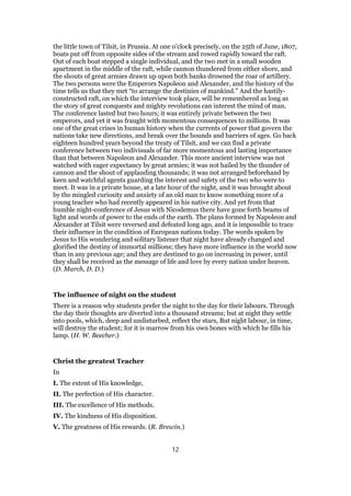 the little town of Tilsit, in Prussia. At one o’clock precisely, on the 25th of June, 1807,
boats put off from opposite sides of the stream and rowed rapidly toward the raft.
Out of each boat stepped a single individual, and the two met in a small wooden
apartment in the middle of the raft, while cannon thundered from either shore, and
the shouts of great armies drawn up upon both banks drowned the roar of artillery.
The two persons were the Emperors Napoleon and Alexander, and the history of the
time tells us that they met “to arrange the destinies of mankind.” And the hastily-
constructed raft, on which the interview took place, will be remembered as long as
the story of great conquests and mighty revolutions can interest the mind of man.
The conference lasted but two hours; it was entirely private between the two
emperors, and yet it was fraught with momentous consequences to millions. It was
one of the great crises in human history when the currents of power that govern the
nations take new directions, and break over the bounds and barriers of ages. Go back
eighteen hundred years beyond the treaty of Tilsit, and we can find a private
conference between two indivisuals of far more momentous and lasting importance
than that between Napoleon and Alexander. This more ancient interview was not
watched with eager expectancy by great armies; it was not hailed by the thunder of
cannon and the shout of applauding thousands; it was not arranged beforehand by
keen and watchful agents guarding the interest and safety of the two who were to
meet. It was in a private house, at a late hour of the night, and it was brought about
by the mingled curiosity and anxiety of an old man to know something more of a
young teacher who had recently appeared in his native city. And yet from that
humble night-conference of Jesus with Nicodemus there have gone forth beams of
light and words of power to the ends of the earth. The plans formed by Napoleon and
Alexander at Tilsit were reversed and defeated long ago, and it is impossible to trace
their influence in the condition of European nations today. The words spoken by
Jesus to His wondering and solitary listener that night have already changed and
glorified the destiny of immortal millions; they have more influence in the world now
than in any previous age; and they are destined to go on increasing in power, until
they shall be received as the message of life and love by every nation under heaven.
(D. March, D. D.)
The influence of night on the student
There is a reason why students prefer the night to the day for their labours. Through
the day their thoughts are diverted into a thousand streams; but at night they settle
into pools, which, deep and undisturbed, reflect the stars, But night labour, in time,
will destroy the student; for it is marrow from his own bones with which he fills his
lamp. (H. W. Beecher.)
Christ the greatest Teacher
In
I. The extent of His knowledge,
II. The perfection of His character.
III. The excellence of His methods.
IV. The kindness of His disposition.
V. The greatness of His rewards. (R. Brewin.)
12
 
