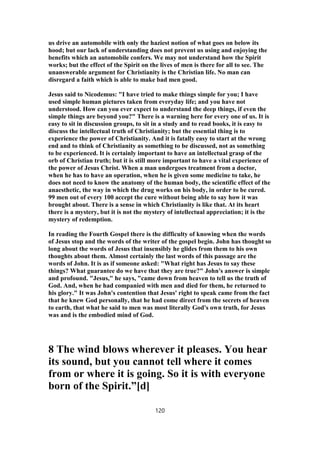 us drive an automobile with only the haziest notion of what goes on below its
hood; but our lack of understanding does not prevent us using and enjoying the
benefits which an automobile confers. We may not understand how the Spirit
works; but the effect of the Spirit on the lives of men is there for all to see. The
unanswerable argument for Christianity is the Christian life. No man can
disregard a faith which is able to make bad men good.
Jesus said to Nicodemus: "I have tried to make things simple for you; I have
used simple human pictures taken from everyday life; and you have not
understood. How can you ever expect to understand the deep things, if even the
simple things are beyond you?" There is a warning here for every one of us. It is
easy to sit in discussion groups, to sit in a study and to read books, it is easy to
discuss the intellectual truth of Christianity; but the essential thing is to
experience the power of Christianity. And it is fatally easy to start at the wrong
end and to think of Christianity as something to be discussed, not as something
to be experienced. It is certainly important to have an intellectual grasp of the
orb of Christian truth; but it is still more important to have a vital experience of
the power of Jesus Christ. When a man undergoes treatment from a doctor,
when he has to have an operation, when he is given some medicine to take, he
does not need to know the anatomy of the human body, the scientific effect of the
anaesthetic, the way in which the drug works on his body, in order to be cured.
99 men out of every 100 accept the cure without being able to say how it was
brought about. There is a sense in which Christianity is like that. At its heart
there is a mystery, but it is not the mystery of intellectual appreciation; it is the
mystery of redemption.
In reading the Fourth Gospel there is the difficulty of knowing when the words
of Jesus stop and the words of the writer of the gospel begin. John has thought so
long about the words of Jesus that insensibly he glides from them to his own
thoughts about them. Almost certainly the last words of this passage are the
words of John. It is as if someone asked: "What right has Jesus to say these
things? What guarantee do we have that they are true?" John's answer is simple
and profound. "Jesus," he says, "came down from heaven to tell us the truth of
God. And, when he had companied with men and died for them, he returned to
his glory." It was John's contention that Jesus' right to speak came from the fact
that he knew God personally, that he had come direct from the secrets of heaven
to earth, that what he said to men was most literally God's own truth, for Jesus
was and is the embodied mind of God.
8 The wind blows wherever it pleases. You hear
its sound, but you cannot tell where it comes
from or where it is going. So it is with everyone
born of the Spirit.”[d]
120
 
